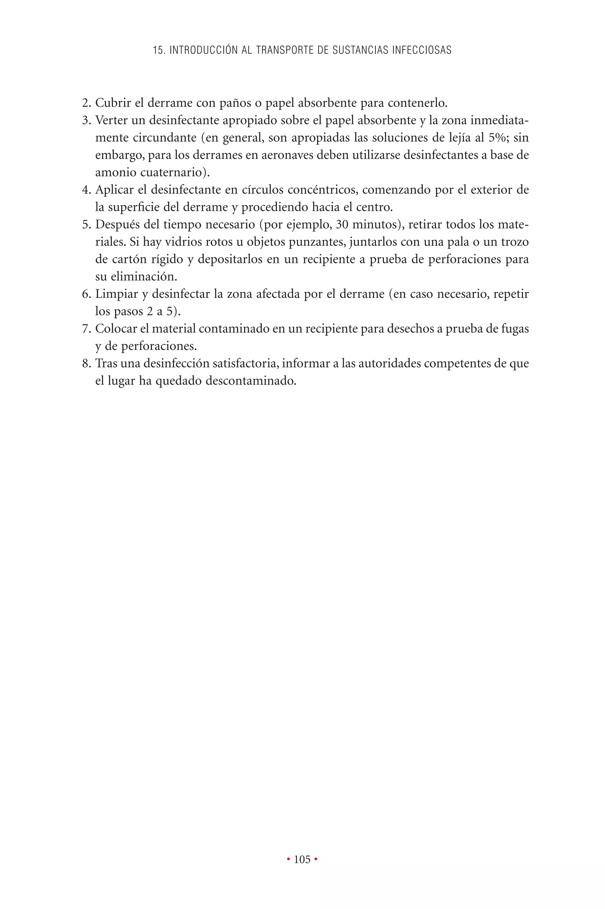 2. Cubrir el derrame con paños o papel absorbente para contenerlo.
3. Verter un desinfectante apropiado sobre el papel absorbente y la zona inmediata-
mente circundante (en general, son apropiadas las soluciones de lejía al 5%; sin
embargo, para los derrames en aeronaves deben utilizarse desinfectantes a base de
amonio cuaternario).
4. Aplicar el desinfectante en círculos concéntricos, comenzando por el exterior de
la superﬁcie del derrame y procediendo hacia el centro.
5. Después del tiempo necesario (por ejemplo, 30 minutos), retirar todos los mate-
riales. Si hay vidrios rotos u objetos punzantes, juntarlos con una pala o un trozo
de cartón rígido y depositarlos en un recipiente a prueba de perforaciones para
su eliminación.
6. Limpiar y desinfectar la zona afectada por el derrame (en caso necesario, repetir
los pasos 2 a 5).
7. Colocar el material contaminado en un recipiente para desechos a prueba de fugas
y de perforaciones.
8. Tras una desinfección satisfactoria, informar a las autoridades competentes de que
el lugar ha quedado descontaminado.
15. INTRODUCCIÓN AL TRANSPORTE DE SUSTANCIAS INFECCIOSAS
• 105 •
 