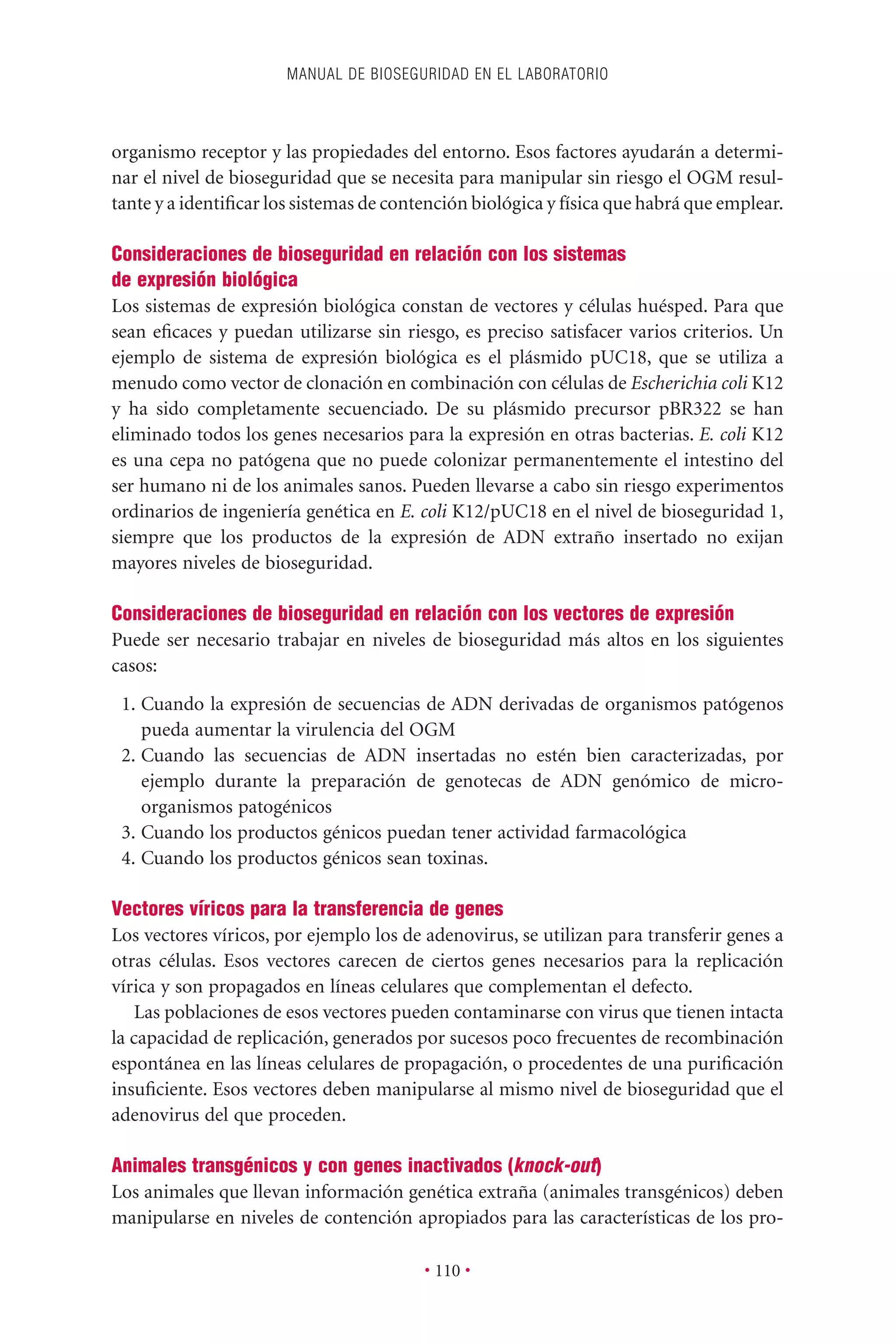 organismo receptor y las propiedades del entorno. Esos factores ayudarán a determi-
nar el nivel de bioseguridad que se necesita para manipular sin riesgo el OGM resul-
tante y a identiﬁcar los sistemas de contención biológica y física que habrá que emplear.
Consideraciones de bioseguridad en relación con los sistemas
de expresión biológica
Los sistemas de expresión biológica constan de vectores y células huésped. Para que
sean eﬁcaces y puedan utilizarse sin riesgo, es preciso satisfacer varios criterios. Un
ejemplo de sistema de expresión biológica es el plásmido pUC18, que se utiliza a
menudo como vector de clonación en combinación con células de Escherichia coli K12
y ha sido completamente secuenciado. De su plásmido precursor pBR322 se han
eliminado todos los genes necesarios para la expresión en otras bacterias. E. coli K12
es una cepa no patógena que no puede colonizar permanentemente el intestino del
ser humano ni de los animales sanos. Pueden llevarse a cabo sin riesgo experimentos
ordinarios de ingeniería genética en E. coli K12/pUC18 en el nivel de bioseguridad 1,
siempre que los productos de la expresión de ADN extraño insertado no exijan
mayores niveles de bioseguridad.
Consideraciones de bioseguridad en relación con los vectores de expresión
Puede ser necesario trabajar en niveles de bioseguridad más altos en los siguientes
casos:
1. Cuando la expresión de secuencias de ADN derivadas de organismos patógenos
pueda aumentar la virulencia del OGM
2. Cuando las secuencias de ADN insertadas no estén bien caracterizadas, por
ejemplo durante la preparación de genotecas de ADN genómico de micro-
organismos patogénicos
3. Cuando los productos génicos puedan tener actividad farmacológica
4. Cuando los productos génicos sean toxinas.
Vectores víricos para la transferencia de genes
Los vectores víricos, por ejemplo los de adenovirus, se utilizan para transferir genes a
otras células. Esos vectores carecen de ciertos genes necesarios para la replicación
vírica y son propagados en líneas celulares que complementan el defecto.
Las poblaciones de esos vectores pueden contaminarse con virus que tienen intacta
la capacidad de replicación, generados por sucesos poco frecuentes de recombinación
espontánea en las líneas celulares de propagación, o procedentes de una puriﬁcación
insuﬁciente. Esos vectores deben manipularse al mismo nivel de bioseguridad que el
adenovirus del que proceden.
Animales transgénicos y con genes inactivados (knock-out)
Los animales que llevan información genética extraña (animales transgénicos) deben
manipularse en niveles de contención apropiados para las características de los pro-
MANUAL DE BIOSEGURIDAD EN EL LABORATORIO
• 110 •
 