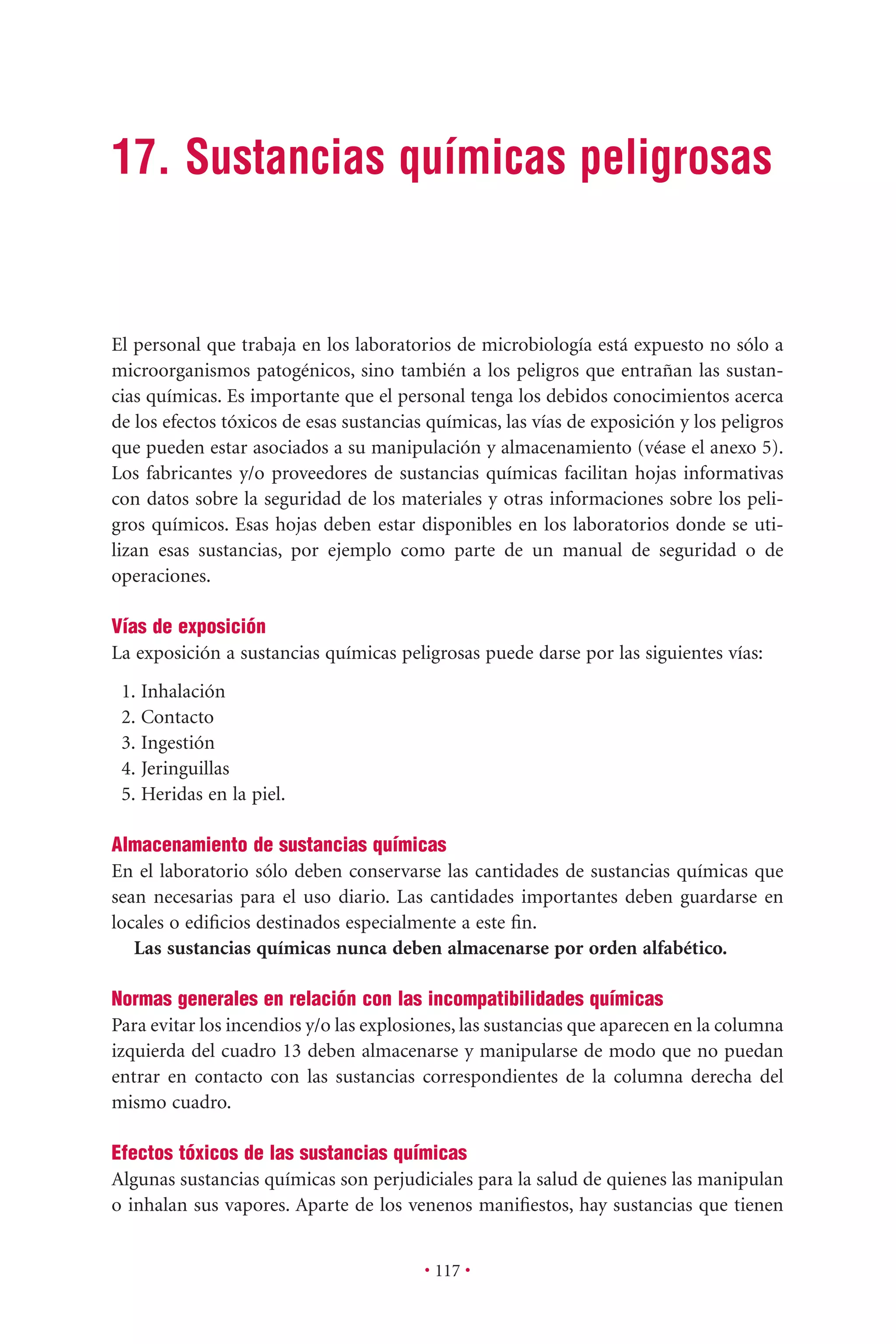 17. Sustancias químicas peligrosas
• 117 •
El personal que trabaja en los laboratorios de microbiología está expuesto no sólo a
microorganismos patogénicos, sino también a los peligros que entrañan las sustan-
cias químicas. Es importante que el personal tenga los debidos conocimientos acerca
de los efectos tóxicos de esas sustancias químicas, las vías de exposición y los peligros
que pueden estar asociados a su manipulación y almacenamiento (véase el anexo 5).
Los fabricantes y/o proveedores de sustancias químicas facilitan hojas informativas
con datos sobre la seguridad de los materiales y otras informaciones sobre los peli-
gros químicos. Esas hojas deben estar disponibles en los laboratorios donde se uti-
lizan esas sustancias, por ejemplo como parte de un manual de seguridad o de
operaciones.
Vías de exposición
La exposición a sustancias químicas peligrosas puede darse por las siguientes vías:
1. Inhalación
2. Contacto
3. Ingestión
4. Jeringuillas
5. Heridas en la piel.
Almacenamiento de sustancias químicas
En el laboratorio sólo deben conservarse las cantidades de sustancias químicas que
sean necesarias para el uso diario. Las cantidades importantes deben guardarse en
locales o ediﬁcios destinados especialmente a este ﬁn.
Las sustancias químicas nunca deben almacenarse por orden alfabético.
Normas generales en relación con las incompatibilidades químicas
Para evitar los incendios y/o las explosiones, las sustancias que aparecen en la columna
izquierda del cuadro 13 deben almacenarse y manipularse de modo que no puedan
entrar en contacto con las sustancias correspondientes de la columna derecha del
mismo cuadro.
Efectos tóxicos de las sustancias químicas
Algunas sustancias químicas son perjudiciales para la salud de quienes las manipulan
o inhalan sus vapores. Aparte de los venenos maniﬁestos, hay sustancias que tienen
 