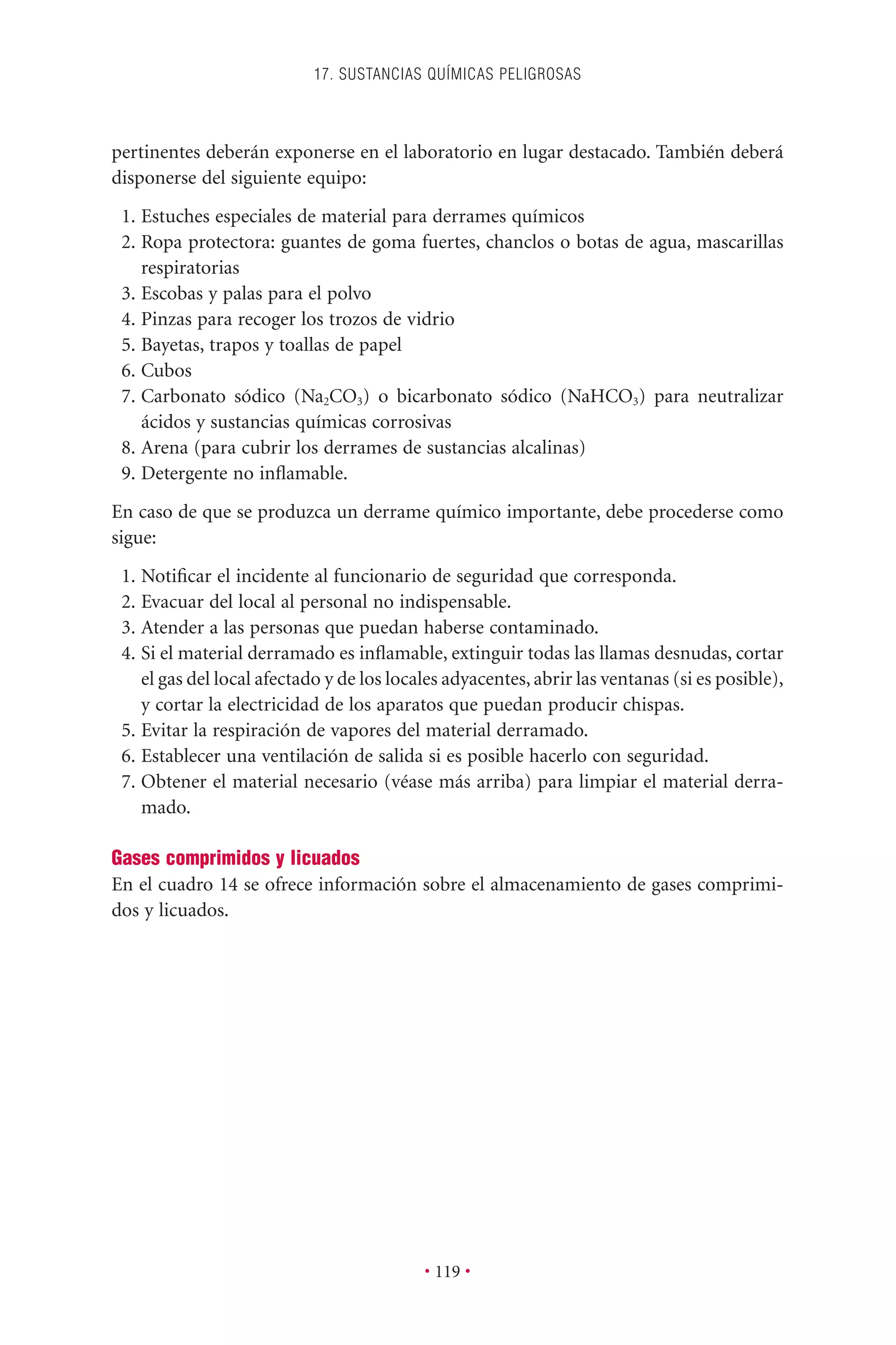 pertinentes deberán exponerse en el laboratorio en lugar destacado. También deberá
disponerse del siguiente equipo:
1. Estuches especiales de material para derrames químicos
2. Ropa protectora: guantes de goma fuertes, chanclos o botas de agua, mascarillas
respiratorias
3. Escobas y palas para el polvo
4. Pinzas para recoger los trozos de vidrio
5. Bayetas, trapos y toallas de papel
6. Cubos
7. Carbonato sódico (Na2CO3) o bicarbonato sódico (NaHCO3) para neutralizar
ácidos y sustancias químicas corrosivas
8. Arena (para cubrir los derrames de sustancias alcalinas)
9. Detergente no inﬂamable.
En caso de que se produzca un derrame químico importante, debe procederse como
sigue:
1. Notiﬁcar el incidente al funcionario de seguridad que corresponda.
2. Evacuar del local al personal no indispensable.
3. Atender a las personas que puedan haberse contaminado.
4. Si el material derramado es inﬂamable, extinguir todas las llamas desnudas, cortar
el gas del local afectado y de los locales adyacentes, abrir las ventanas (si es posible),
y cortar la electricidad de los aparatos que puedan producir chispas.
5. Evitar la respiración de vapores del material derramado.
6. Establecer una ventilación de salida si es posible hacerlo con seguridad.
7. Obtener el material necesario (véase más arriba) para limpiar el material derra-
mado.
Gases comprimidos y licuados
En el cuadro 14 se ofrece información sobre el almacenamiento de gases comprimi-
dos y licuados.
17. SUSTANCIAS QUÍMICAS PELIGROSAS
• 119 •
 