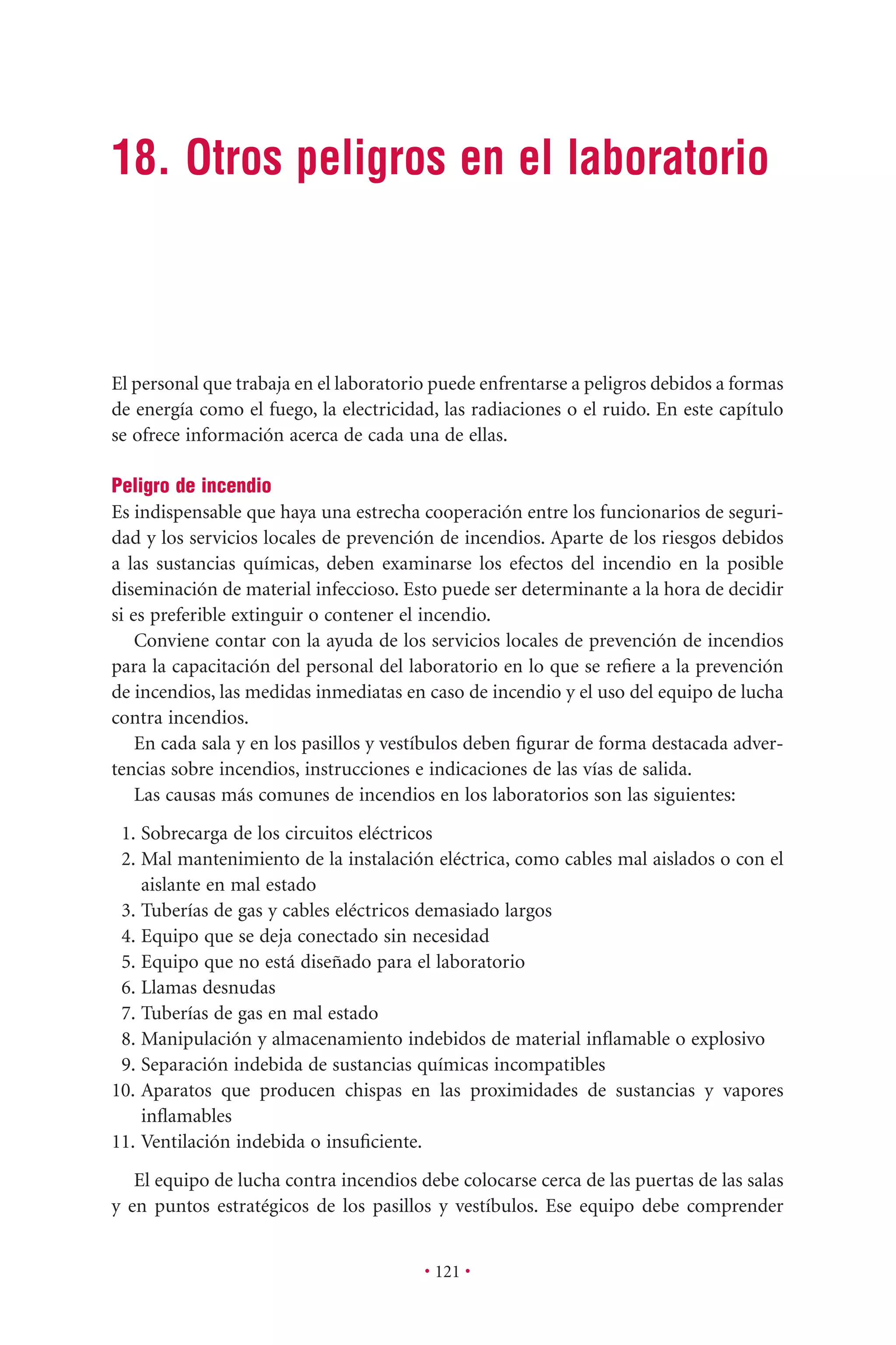 • 121 •
18. Otros peligros en el laboratorio
El personal que trabaja en el laboratorio puede enfrentarse a peligros debidos a formas
de energía como el fuego, la electricidad, las radiaciones o el ruido. En este capítulo
se ofrece información acerca de cada una de ellas.
Peligro de incendio
Es indispensable que haya una estrecha cooperación entre los funcionarios de seguri-
dad y los servicios locales de prevención de incendios. Aparte de los riesgos debidos
a las sustancias químicas, deben examinarse los efectos del incendio en la posible
diseminación de material infeccioso. Esto puede ser determinante a la hora de decidir
si es preferible extinguir o contener el incendio.
Conviene contar con la ayuda de los servicios locales de prevención de incendios
para la capacitación del personal del laboratorio en lo que se reﬁere a la prevención
de incendios, las medidas inmediatas en caso de incendio y el uso del equipo de lucha
contra incendios.
En cada sala y en los pasillos y vestíbulos deben ﬁgurar de forma destacada adver-
tencias sobre incendios, instrucciones e indicaciones de las vías de salida.
Las causas más comunes de incendios en los laboratorios son las siguientes:
1. Sobrecarga de los circuitos eléctricos
2. Mal mantenimiento de la instalación eléctrica, como cables mal aislados o con el
aislante en mal estado
3. Tuberías de gas y cables eléctricos demasiado largos
4. Equipo que se deja conectado sin necesidad
5. Equipo que no está diseñado para el laboratorio
6. Llamas desnudas
7. Tuberías de gas en mal estado
8. Manipulación y almacenamiento indebidos de material inﬂamable o explosivo
9. Separación indebida de sustancias químicas incompatibles
10. Aparatos que producen chispas en las proximidades de sustancias y vapores
inﬂamables
11. Ventilación indebida o insuﬁciente.
El equipo de lucha contra incendios debe colocarse cerca de las puertas de las salas
y en puntos estratégicos de los pasillos y vestíbulos. Ese equipo debe comprender
 