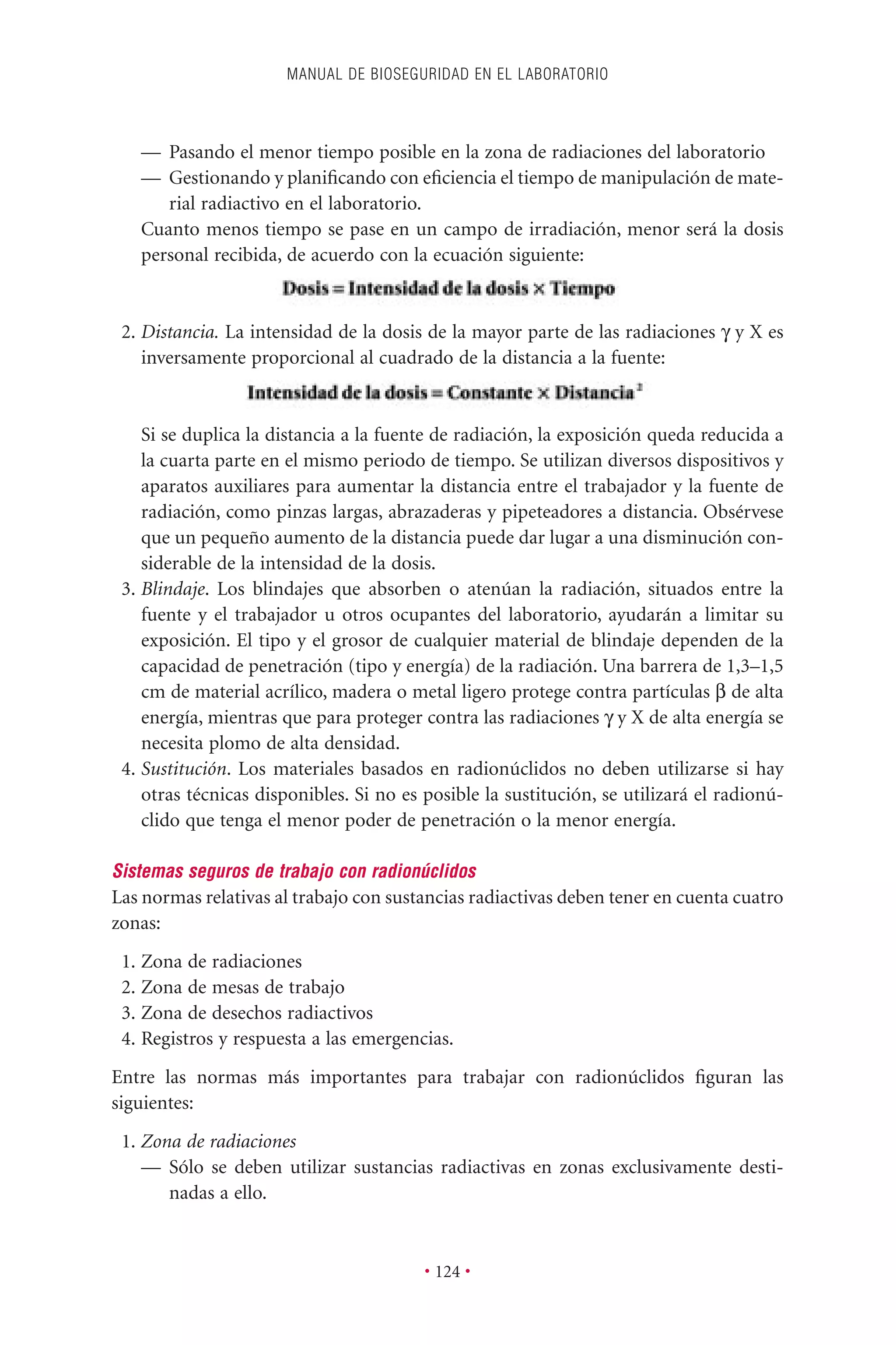 — Pasando el menor tiempo posible en la zona de radiaciones del laboratorio
— Gestionando y planiﬁcando con eﬁciencia el tiempo de manipulación de mate-
rial radiactivo en el laboratorio.
Cuanto menos tiempo se pase en un campo de irradiación, menor será la dosis
personal recibida, de acuerdo con la ecuación siguiente:
2. Distancia. La intensidad de la dosis de la mayor parte de las radiaciones g y X es
inversamente proporcional al cuadrado de la distancia a la fuente:
Si se duplica la distancia a la fuente de radiación, la exposición queda reducida a
la cuarta parte en el mismo periodo de tiempo. Se utilizan diversos dispositivos y
aparatos auxiliares para aumentar la distancia entre el trabajador y la fuente de
radiación, como pinzas largas, abrazaderas y pipeteadores a distancia. Obsérvese
que un pequeño aumento de la distancia puede dar lugar a una disminución con-
siderable de la intensidad de la dosis.
3. Blindaje. Los blindajes que absorben o atenúan la radiación, situados entre la
fuente y el trabajador u otros ocupantes del laboratorio, ayudarán a limitar su
exposición. El tipo y el grosor de cualquier material de blindaje dependen de la
capacidad de penetración (tipo y energía) de la radiación. Una barrera de 1,3–1,5
cm de material acrílico, madera o metal ligero protege contra partículas b de alta
energía, mientras que para proteger contra las radiaciones g y X de alta energía se
necesita plomo de alta densidad.
4. Sustitución. Los materiales basados en radionúclidos no deben utilizarse si hay
otras técnicas disponibles. Si no es posible la sustitución, se utilizará el radionú-
clido que tenga el menor poder de penetración o la menor energía.
Sistemas seguros de trabajo con radionúclidos
Las normas relativas al trabajo con sustancias radiactivas deben tener en cuenta cuatro
zonas:
1. Zona de radiaciones
2. Zona de mesas de trabajo
3. Zona de desechos radiactivos
4. Registros y respuesta a las emergencias.
Entre las normas más importantes para trabajar con radionúclidos ﬁguran las
siguientes:
1. Zona de radiaciones
— Sólo se deben utilizar sustancias radiactivas en zonas exclusivamente desti-
nadas a ello.
MANUAL DE BIOSEGURIDAD EN EL LABORATORIO
• 124 •
 