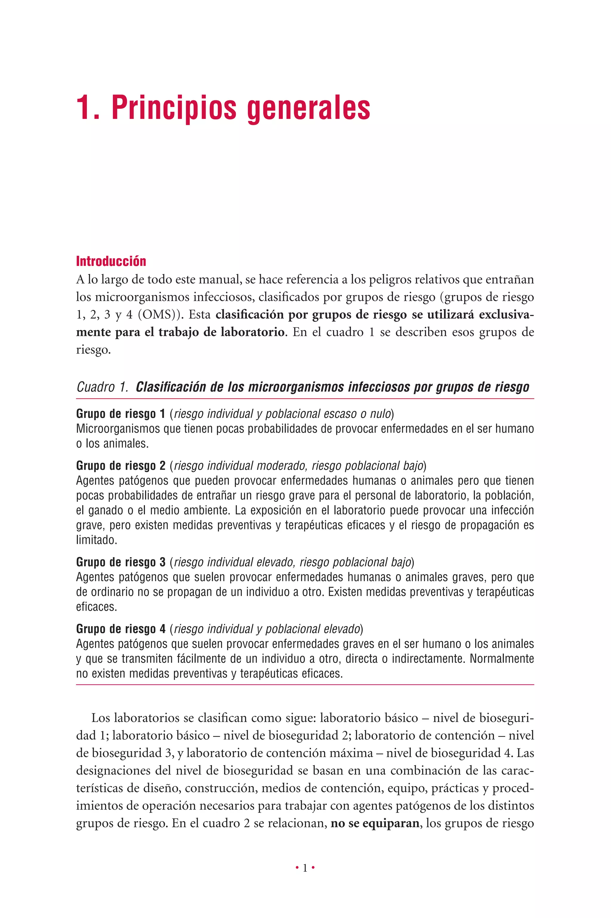 • 1 •
1. Principios generales
Introducción
A lo largo de todo este manual, se hace referencia a los peligros relativos que entrañan
los microorganismos infecciosos, clasiﬁcados por grupos de riesgo (grupos de riesgo
1, 2, 3 y 4 (OMS)). Esta clasiﬁcación por grupos de riesgo se utilizará exclusiva-
mente para el trabajo de laboratorio. En el cuadro 1 se describen esos grupos de
riesgo.
Cuadro 1. Clasiﬁcación de los microorganismos infecciosos por grupos de riesgo
Grupo de riesgo 1 (riesgo individual y poblacional escaso o nulo)
Microorganismos que tienen pocas probabilidades de provocar enfermedades en el ser humano
o los animales.
Grupo de riesgo 2 (riesgo individual moderado, riesgo poblacional bajo)
Agentes patógenos que pueden provocar enfermedades humanas o animales pero que tienen
pocas probabilidades de entrañar un riesgo grave para el personal de laboratorio, la población,
el ganado o el medio ambiente. La exposición en el laboratorio puede provocar una infección
grave, pero existen medidas preventivas y terapéuticas eﬁcaces y el riesgo de propagación es
limitado.
Grupo de riesgo 3 (riesgo individual elevado, riesgo poblacional bajo)
Agentes patógenos que suelen provocar enfermedades humanas o animales graves, pero que
de ordinario no se propagan de un individuo a otro. Existen medidas preventivas y terapéuticas
eﬁcaces.
Grupo de riesgo 4 (riesgo individual y poblacional elevado)
Agentes patógenos que suelen provocar enfermedades graves en el ser humano o los animales
y que se transmiten fácilmente de un individuo a otro, directa o indirectamente. Normalmente
no existen medidas preventivas y terapéuticas eﬁcaces.
Los laboratorios se clasiﬁcan como sigue: laboratorio básico – nivel de bioseguri-
dad 1; laboratorio básico – nivel de bioseguridad 2; laboratorio de contención – nivel
de bioseguridad 3, y laboratorio de contención máxima – nivel de bioseguridad 4. Las
designaciones del nivel de bioseguridad se basan en una combinación de las carac-
terísticas de diseño, construcción, medios de contención, equipo, prácticas y proced-
imientos de operación necesarios para trabajar con agentes patógenos de los distintos
grupos de riesgo. En el cuadro 2 se relacionan, no se equiparan, los grupos de riesgo
 
