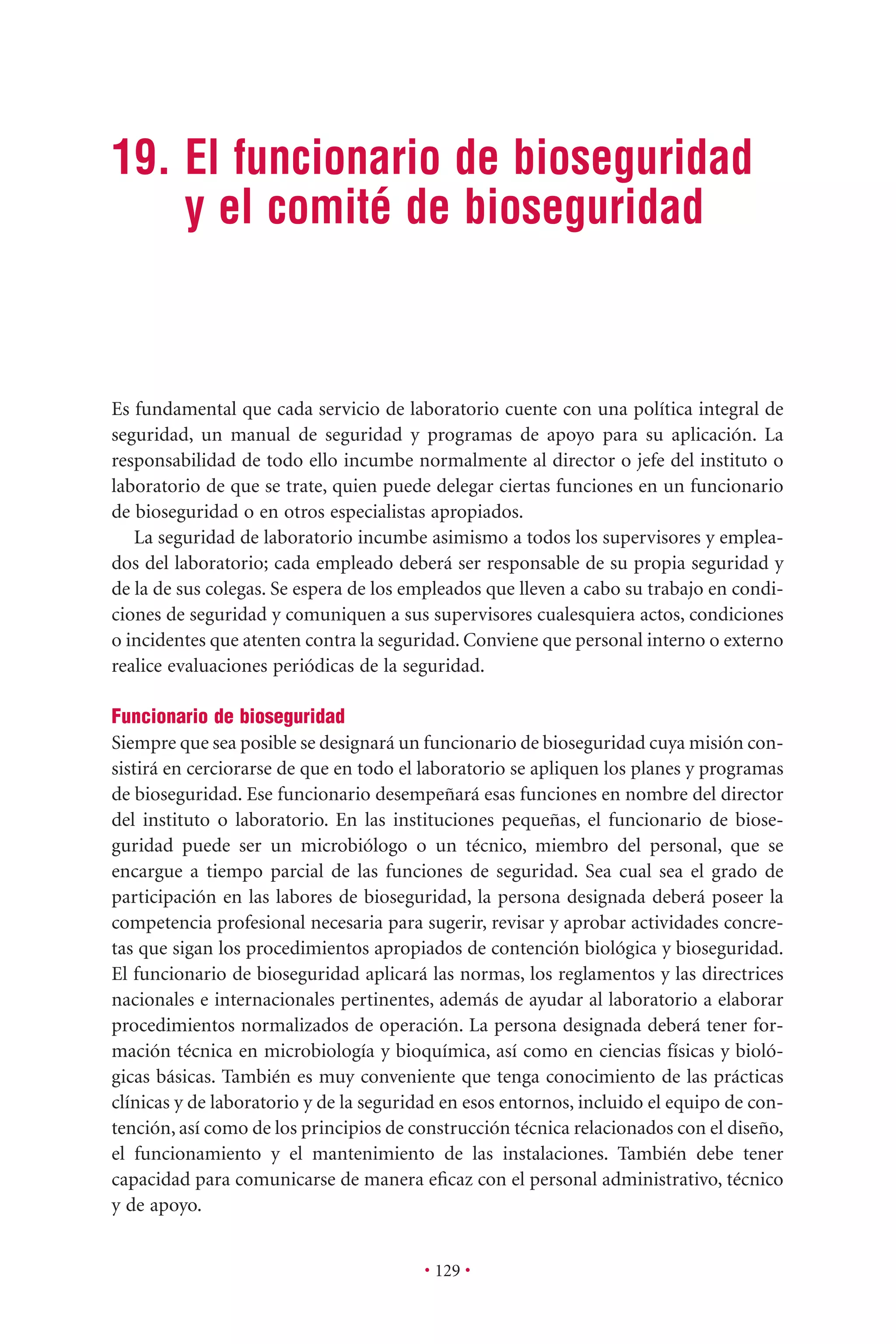 19. El funcionario de bioseguridad
y el comité de bioseguridad
• 129 •
Es fundamental que cada servicio de laboratorio cuente con una política integral de
seguridad, un manual de seguridad y programas de apoyo para su aplicación. La
responsabilidad de todo ello incumbe normalmente al director o jefe del instituto o
laboratorio de que se trate, quien puede delegar ciertas funciones en un funcionario
de bioseguridad o en otros especialistas apropiados.
La seguridad de laboratorio incumbe asimismo a todos los supervisores y emplea-
dos del laboratorio; cada empleado deberá ser responsable de su propia seguridad y
de la de sus colegas. Se espera de los empleados que lleven a cabo su trabajo en condi-
ciones de seguridad y comuniquen a sus supervisores cualesquiera actos, condiciones
o incidentes que atenten contra la seguridad. Conviene que personal interno o externo
realice evaluaciones periódicas de la seguridad.
Funcionario de bioseguridad
Siempre que sea posible se designará un funcionario de bioseguridad cuya misión con-
sistirá en cerciorarse de que en todo el laboratorio se apliquen los planes y programas
de bioseguridad. Ese funcionario desempeñará esas funciones en nombre del director
del instituto o laboratorio. En las instituciones pequeñas, el funcionario de biose-
guridad puede ser un microbiólogo o un técnico, miembro del personal, que se
encargue a tiempo parcial de las funciones de seguridad. Sea cual sea el grado de
participación en las labores de bioseguridad, la persona designada deberá poseer la
competencia profesional necesaria para sugerir, revisar y aprobar actividades concre-
tas que sigan los procedimientos apropiados de contención biológica y bioseguridad.
El funcionario de bioseguridad aplicará las normas, los reglamentos y las directrices
nacionales e internacionales pertinentes, además de ayudar al laboratorio a elaborar
procedimientos normalizados de operación. La persona designada deberá tener for-
mación técnica en microbiología y bioquímica, así como en ciencias físicas y bioló-
gicas básicas. También es muy conveniente que tenga conocimiento de las prácticas
clínicas y de laboratorio y de la seguridad en esos entornos, incluido el equipo de con-
tención, así como de los principios de construcción técnica relacionados con el diseño,
el funcionamiento y el mantenimiento de las instalaciones. También debe tener
capacidad para comunicarse de manera eﬁcaz con el personal administrativo, técnico
y de apoyo.
 