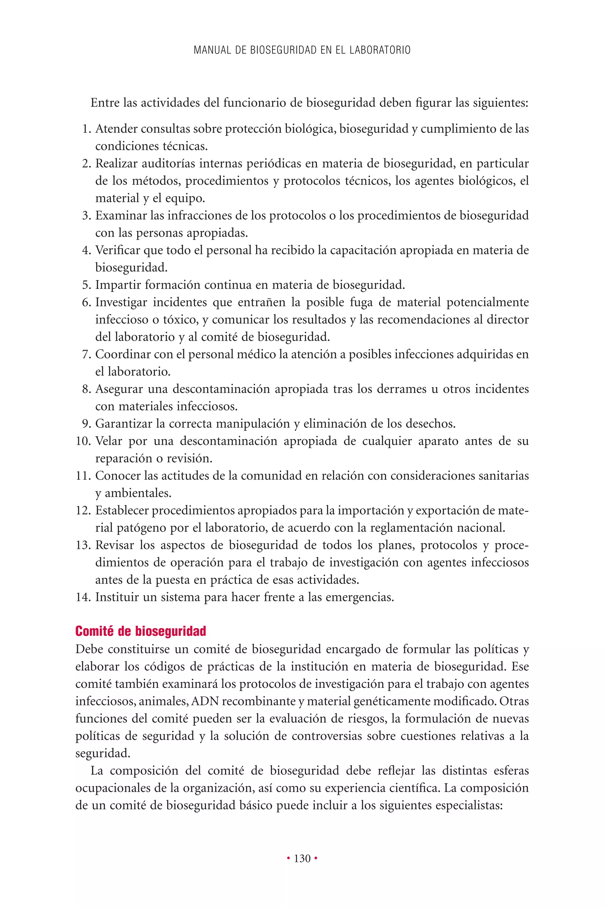 Entre las actividades del funcionario de bioseguridad deben ﬁgurar las siguientes:
1. Atender consultas sobre protección biológica, bioseguridad y cumplimiento de las
condiciones técnicas.
2. Realizar auditorías internas periódicas en materia de bioseguridad, en particular
de los métodos, procedimientos y protocolos técnicos, los agentes biológicos, el
material y el equipo.
3. Examinar las infracciones de los protocolos o los procedimientos de bioseguridad
con las personas apropiadas.
4. Veriﬁcar que todo el personal ha recibido la capacitación apropiada en materia de
bioseguridad.
5. Impartir formación continua en materia de bioseguridad.
6. Investigar incidentes que entrañen la posible fuga de material potencialmente
infeccioso o tóxico, y comunicar los resultados y las recomendaciones al director
del laboratorio y al comité de bioseguridad.
7. Coordinar con el personal médico la atención a posibles infecciones adquiridas en
el laboratorio.
8. Asegurar una descontaminación apropiada tras los derrames u otros incidentes
con materiales infecciosos.
9. Garantizar la correcta manipulación y eliminación de los desechos.
10. Velar por una descontaminación apropiada de cualquier aparato antes de su
reparación o revisión.
11. Conocer las actitudes de la comunidad en relación con consideraciones sanitarias
y ambientales.
12. Establecer procedimientos apropiados para la importación y exportación de mate-
rial patógeno por el laboratorio, de acuerdo con la reglamentación nacional.
13. Revisar los aspectos de bioseguridad de todos los planes, protocolos y proce-
dimientos de operación para el trabajo de investigación con agentes infecciosos
antes de la puesta en práctica de esas actividades.
14. Instituir un sistema para hacer frente a las emergencias.
Comité de bioseguridad
Debe constituirse un comité de bioseguridad encargado de formular las políticas y
elaborar los códigos de prácticas de la institución en materia de bioseguridad. Ese
comité también examinará los protocolos de investigación para el trabajo con agentes
infecciosos, animales,ADN recombinante y material genéticamente modiﬁcado. Otras
funciones del comité pueden ser la evaluación de riesgos, la formulación de nuevas
políticas de seguridad y la solución de controversias sobre cuestiones relativas a la
seguridad.
La composición del comité de bioseguridad debe reﬂejar las distintas esferas
ocupacionales de la organización, así como su experiencia cientíﬁca. La composición
de un comité de bioseguridad básico puede incluir a los siguientes especialistas:
MANUAL DE BIOSEGURIDAD EN EL LABORATORIO
• 130 •
 