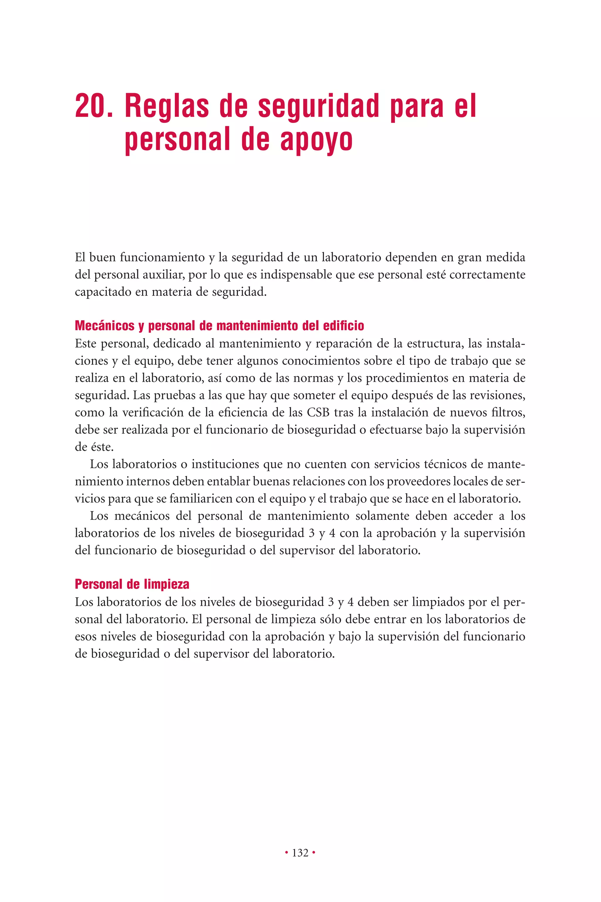 • 132 •
20. Reglas de seguridad para el
personal de apoyo
El buen funcionamiento y la seguridad de un laboratorio dependen en gran medida
del personal auxiliar, por lo que es indispensable que ese personal esté correctamente
capacitado en materia de seguridad.
Mecánicos y personal de mantenimiento del ediﬁcio
Este personal, dedicado al mantenimiento y reparación de la estructura, las instala-
ciones y el equipo, debe tener algunos conocimientos sobre el tipo de trabajo que se
realiza en el laboratorio, así como de las normas y los procedimientos en materia de
seguridad. Las pruebas a las que hay que someter el equipo después de las revisiones,
como la veriﬁcación de la eﬁciencia de las CSB tras la instalación de nuevos ﬁltros,
debe ser realizada por el funcionario de bioseguridad o efectuarse bajo la supervisión
de éste.
Los laboratorios o instituciones que no cuenten con servicios técnicos de mante-
nimiento internos deben entablar buenas relaciones con los proveedores locales de ser-
vicios para que se familiaricen con el equipo y el trabajo que se hace en el laboratorio.
Los mecánicos del personal de mantenimiento solamente deben acceder a los
laboratorios de los niveles de bioseguridad 3 y 4 con la aprobación y la supervisión
del funcionario de bioseguridad o del supervisor del laboratorio.
Personal de limpieza
Los laboratorios de los niveles de bioseguridad 3 y 4 deben ser limpiados por el per-
sonal del laboratorio. El personal de limpieza sólo debe entrar en los laboratorios de
esos niveles de bioseguridad con la aprobación y bajo la supervisión del funcionario
de bioseguridad o del supervisor del laboratorio.
 