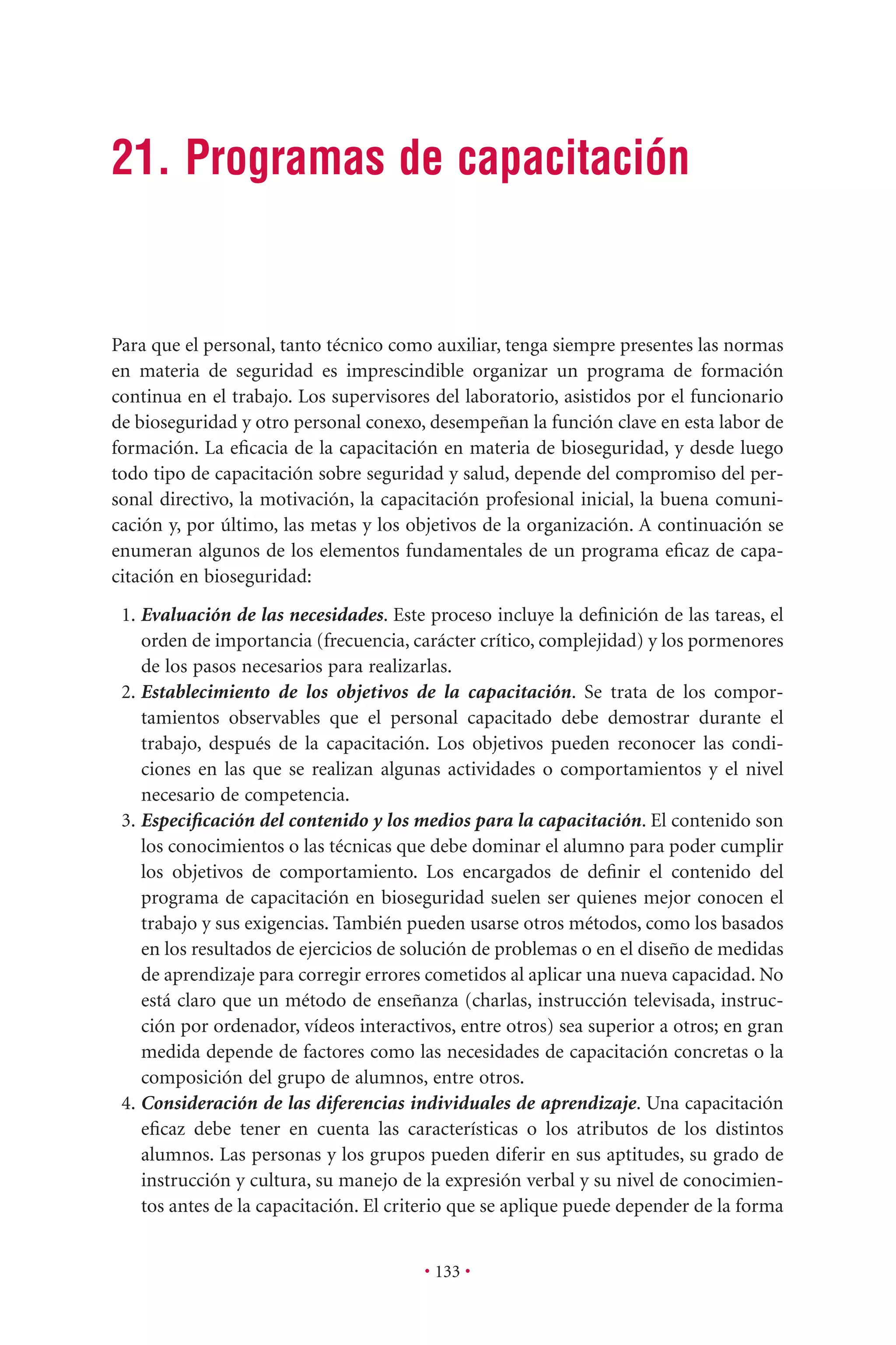 • 133 •
21. Programas de capacitación
Para que el personal, tanto técnico como auxiliar, tenga siempre presentes las normas
en materia de seguridad es imprescindible organizar un programa de formación
continua en el trabajo. Los supervisores del laboratorio, asistidos por el funcionario
de bioseguridad y otro personal conexo, desempeñan la función clave en esta labor de
formación. La eﬁcacia de la capacitación en materia de bioseguridad, y desde luego
todo tipo de capacitación sobre seguridad y salud, depende del compromiso del per-
sonal directivo, la motivación, la capacitación profesional inicial, la buena comuni-
cación y, por último, las metas y los objetivos de la organización. A continuación se
enumeran algunos de los elementos fundamentales de un programa eﬁcaz de capa-
citación en bioseguridad:
1. Evaluación de las necesidades. Este proceso incluye la deﬁnición de las tareas, el
orden de importancia (frecuencia, carácter crítico, complejidad) y los pormenores
de los pasos necesarios para realizarlas.
2. Establecimiento de los objetivos de la capacitación. Se trata de los compor-
tamientos observables que el personal capacitado debe demostrar durante el
trabajo, después de la capacitación. Los objetivos pueden reconocer las condi-
ciones en las que se realizan algunas actividades o comportamientos y el nivel
necesario de competencia.
3. Especiﬁcación del contenido y los medios para la capacitación. El contenido son
los conocimientos o las técnicas que debe dominar el alumno para poder cumplir
los objetivos de comportamiento. Los encargados de deﬁnir el contenido del
programa de capacitación en bioseguridad suelen ser quienes mejor conocen el
trabajo y sus exigencias. También pueden usarse otros métodos, como los basados
en los resultados de ejercicios de solución de problemas o en el diseño de medidas
de aprendizaje para corregir errores cometidos al aplicar una nueva capacidad. No
está claro que un método de enseñanza (charlas, instrucción televisada, instruc-
ción por ordenador, vídeos interactivos, entre otros) sea superior a otros; en gran
medida depende de factores como las necesidades de capacitación concretas o la
composición del grupo de alumnos, entre otros.
4. Consideración de las diferencias individuales de aprendizaje. Una capacitación
eﬁcaz debe tener en cuenta las características o los atributos de los distintos
alumnos. Las personas y los grupos pueden diferir en sus aptitudes, su grado de
instrucción y cultura, su manejo de la expresión verbal y su nivel de conocimien-
tos antes de la capacitación. El criterio que se aplique puede depender de la forma
 