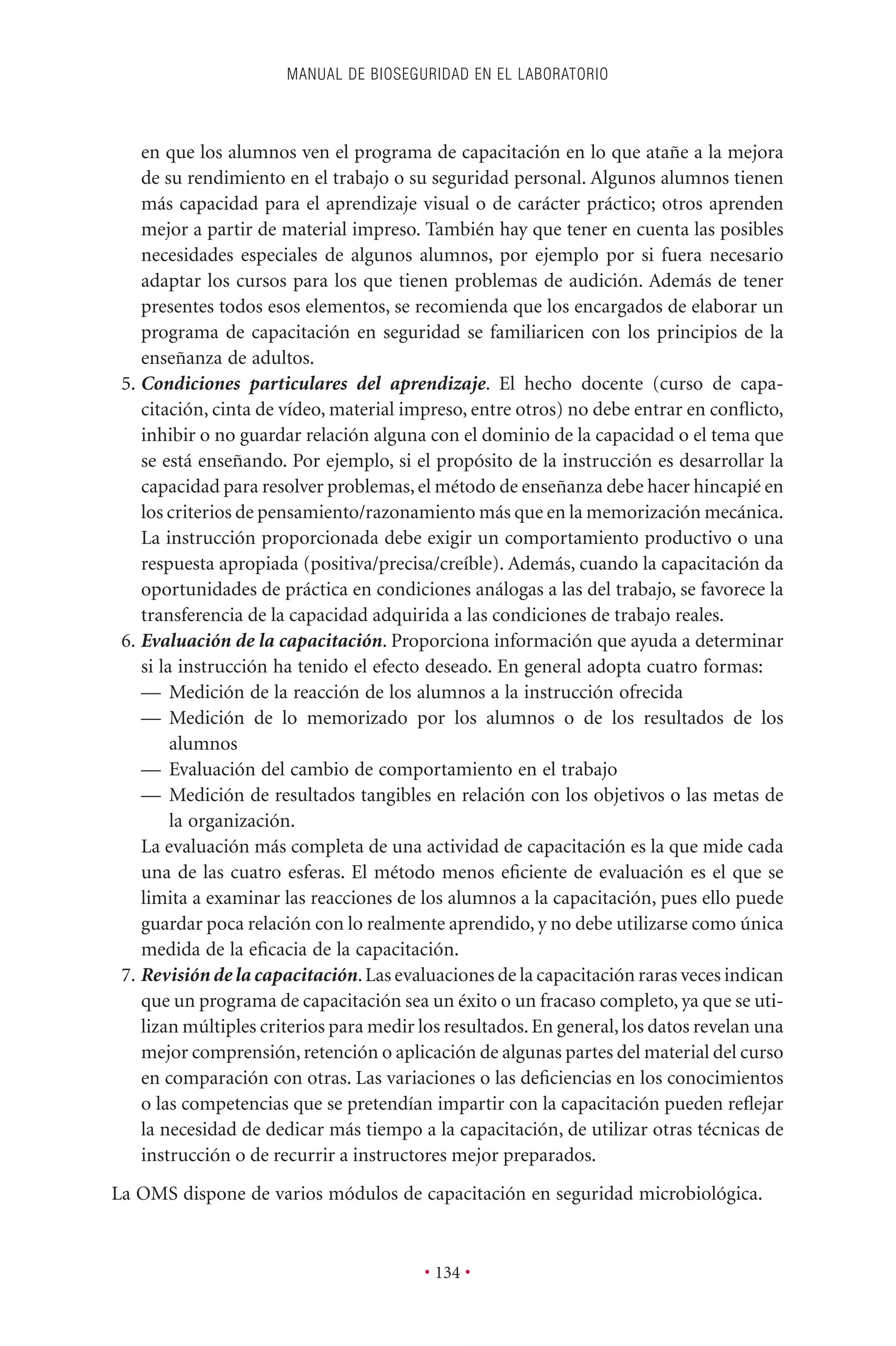 en que los alumnos ven el programa de capacitación en lo que atañe a la mejora
de su rendimiento en el trabajo o su seguridad personal. Algunos alumnos tienen
más capacidad para el aprendizaje visual o de carácter práctico; otros aprenden
mejor a partir de material impreso. También hay que tener en cuenta las posibles
necesidades especiales de algunos alumnos, por ejemplo por si fuera necesario
adaptar los cursos para los que tienen problemas de audición. Además de tener
presentes todos esos elementos, se recomienda que los encargados de elaborar un
programa de capacitación en seguridad se familiaricen con los principios de la
enseñanza de adultos.
5. Condiciones particulares del aprendizaje. El hecho docente (curso de capa-
citación, cinta de vídeo, material impreso, entre otros) no debe entrar en conﬂicto,
inhibir o no guardar relación alguna con el dominio de la capacidad o el tema que
se está enseñando. Por ejemplo, si el propósito de la instrucción es desarrollar la
capacidad para resolver problemas, el método de enseñanza debe hacer hincapié en
los criterios de pensamiento/razonamiento más que en la memorización mecánica.
La instrucción proporcionada debe exigir un comportamiento productivo o una
respuesta apropiada (positiva/precisa/creíble). Además, cuando la capacitación da
oportunidades de práctica en condiciones análogas a las del trabajo, se favorece la
transferencia de la capacidad adquirida a las condiciones de trabajo reales.
6. Evaluación de la capacitación. Proporciona información que ayuda a determinar
si la instrucción ha tenido el efecto deseado. En general adopta cuatro formas:
— Medición de la reacción de los alumnos a la instrucción ofrecida
— Medición de lo memorizado por los alumnos o de los resultados de los
alumnos
— Evaluación del cambio de comportamiento en el trabajo
— Medición de resultados tangibles en relación con los objetivos o las metas de
la organización.
La evaluación más completa de una actividad de capacitación es la que mide cada
una de las cuatro esferas. El método menos eﬁciente de evaluación es el que se
limita a examinar las reacciones de los alumnos a la capacitación, pues ello puede
guardar poca relación con lo realmente aprendido, y no debe utilizarse como única
medida de la eﬁcacia de la capacitación.
7. Revisión de la capacitación.Las evaluaciones de la capacitación raras veces indican
que un programa de capacitación sea un éxito o un fracaso completo, ya que se uti-
lizan múltiples criterios para medir los resultados.En general,los datos revelan una
mejor comprensión, retención o aplicación de algunas partes del material del curso
en comparación con otras. Las variaciones o las deﬁciencias en los conocimientos
o las competencias que se pretendían impartir con la capacitación pueden reﬂejar
la necesidad de dedicar más tiempo a la capacitación, de utilizar otras técnicas de
instrucción o de recurrir a instructores mejor preparados.
La OMS dispone de varios módulos de capacitación en seguridad microbiológica.
MANUAL DE BIOSEGURIDAD EN EL LABORATORIO
• 134 •
 