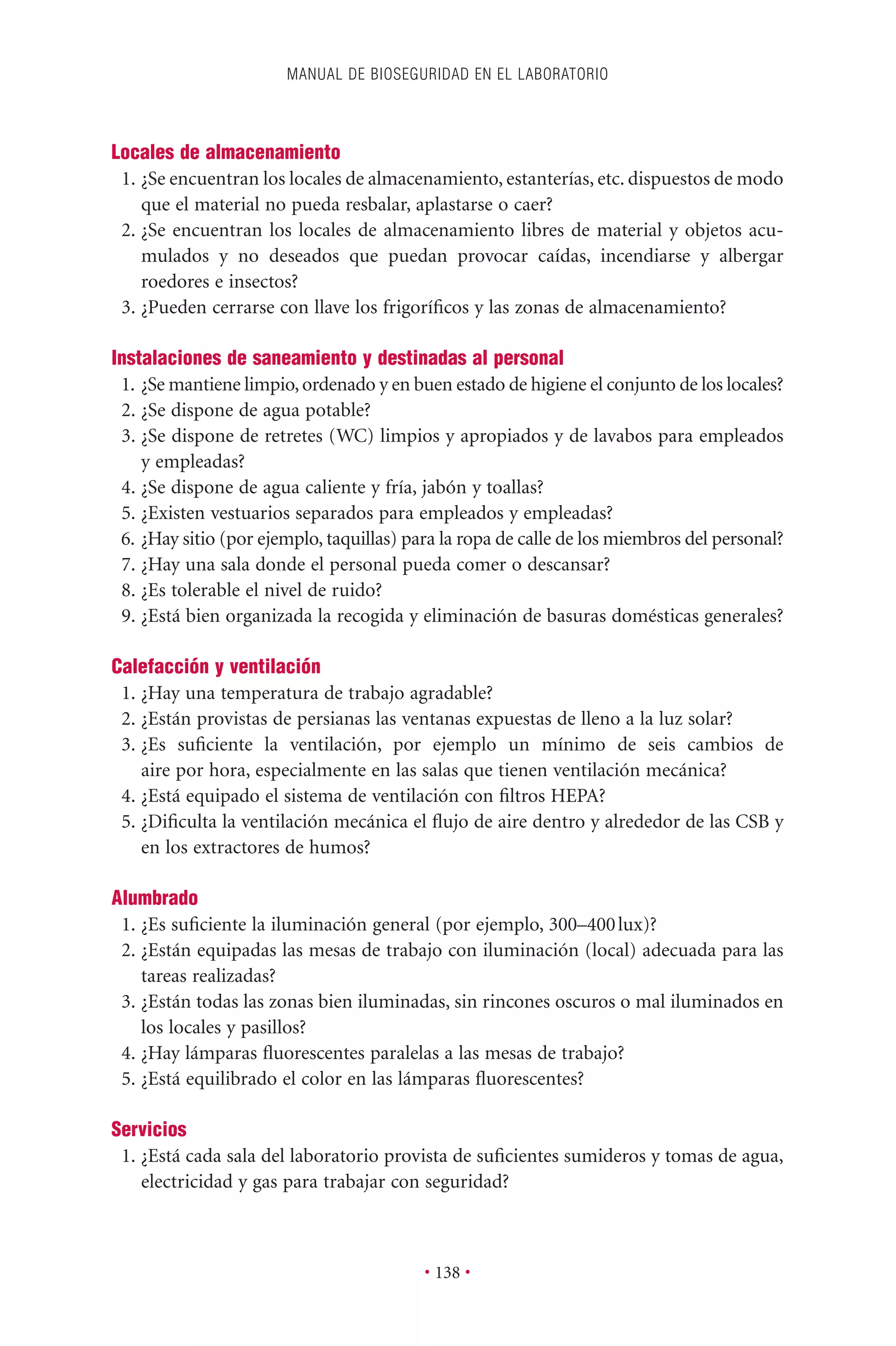 Locales de almacenamiento
1. ¿Se encuentran los locales de almacenamiento, estanterías, etc. dispuestos de modo
que el material no pueda resbalar, aplastarse o caer?
2. ¿Se encuentran los locales de almacenamiento libres de material y objetos acu-
mulados y no deseados que puedan provocar caídas, incendiarse y albergar
roedores e insectos?
3. ¿Pueden cerrarse con llave los frigoríﬁcos y las zonas de almacenamiento?
Instalaciones de saneamiento y destinadas al personal
1. ¿Se mantiene limpio,ordenado y en buen estado de higiene el conjunto de los locales?
2. ¿Se dispone de agua potable?
3. ¿Se dispone de retretes (WC) limpios y apropiados y de lavabos para empleados
y empleadas?
4. ¿Se dispone de agua caliente y fría, jabón y toallas?
5. ¿Existen vestuarios separados para empleados y empleadas?
6. ¿Hay sitio (por ejemplo, taquillas) para la ropa de calle de los miembros del personal?
7. ¿Hay una sala donde el personal pueda comer o descansar?
8. ¿Es tolerable el nivel de ruido?
9. ¿Está bien organizada la recogida y eliminación de basuras domésticas generales?
Calefacción y ventilación
1. ¿Hay una temperatura de trabajo agradable?
2. ¿Están provistas de persianas las ventanas expuestas de lleno a la luz solar?
3. ¿Es suﬁciente la ventilación, por ejemplo un mínimo de seis cambios de
aire por hora, especialmente en las salas que tienen ventilación mecánica?
4. ¿Está equipado el sistema de ventilación con ﬁltros HEPA?
5. ¿Diﬁculta la ventilación mecánica el ﬂujo de aire dentro y alrededor de las CSB y
en los extractores de humos?
Alumbrado
1. ¿Es suﬁciente la iluminación general (por ejemplo, 300–400lux)?
2. ¿Están equipadas las mesas de trabajo con iluminación (local) adecuada para las
tareas realizadas?
3. ¿Están todas las zonas bien iluminadas, sin rincones oscuros o mal iluminados en
los locales y pasillos?
4. ¿Hay lámparas ﬂuorescentes paralelas a las mesas de trabajo?
5. ¿Está equilibrado el color en las lámparas ﬂuorescentes?
Servicios
1. ¿Está cada sala del laboratorio provista de suﬁcientes sumideros y tomas de agua,
electricidad y gas para trabajar con seguridad?
MANUAL DE BIOSEGURIDAD EN EL LABORATORIO
• 138 •
 