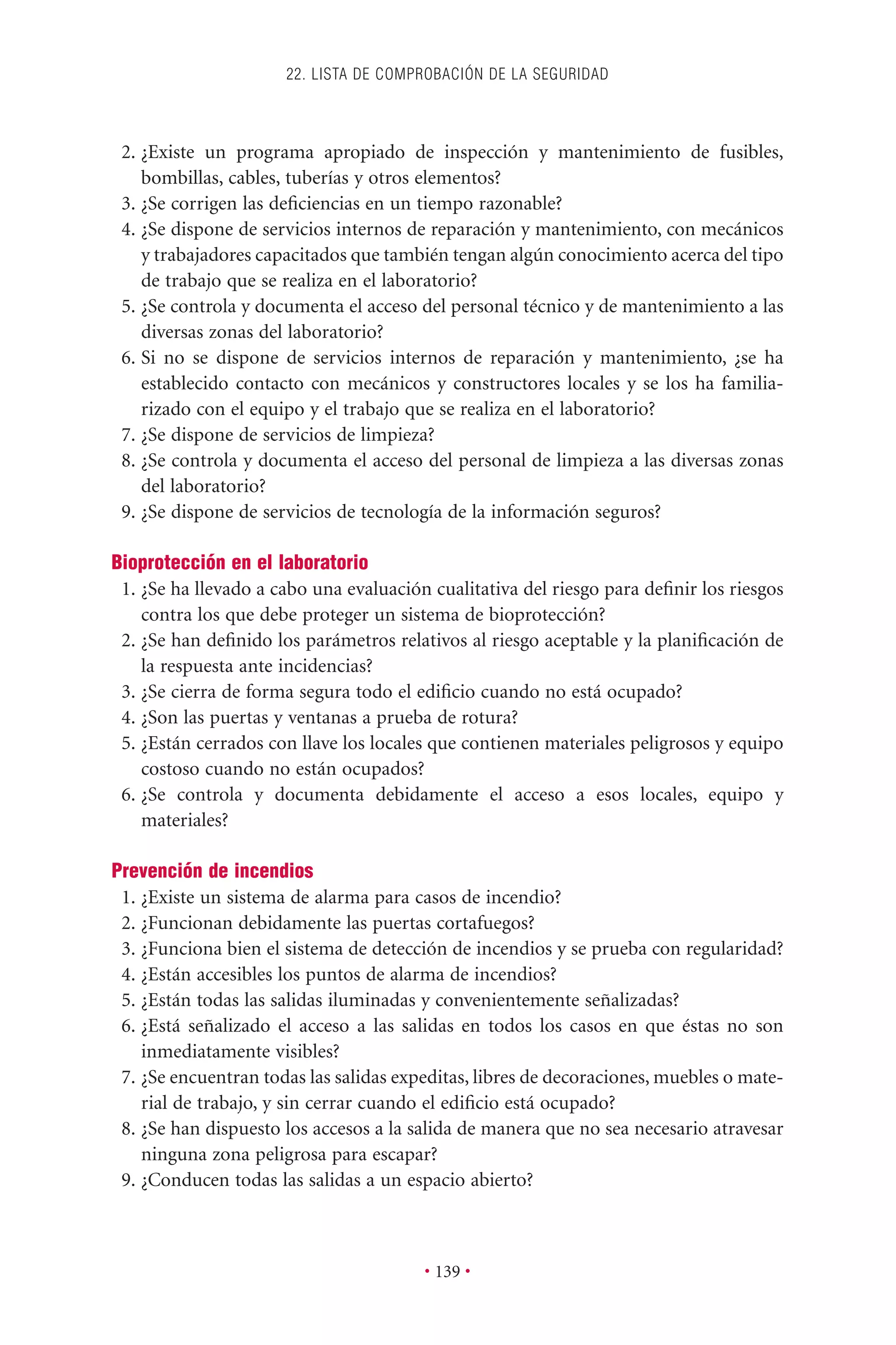 2. ¿Existe un programa apropiado de inspección y mantenimiento de fusibles,
bombillas, cables, tuberías y otros elementos?
3. ¿Se corrigen las deﬁciencias en un tiempo razonable?
4. ¿Se dispone de servicios internos de reparación y mantenimiento, con mecánicos
y trabajadores capacitados que también tengan algún conocimiento acerca del tipo
de trabajo que se realiza en el laboratorio?
5. ¿Se controla y documenta el acceso del personal técnico y de mantenimiento a las
diversas zonas del laboratorio?
6. Si no se dispone de servicios internos de reparación y mantenimiento, ¿se ha
establecido contacto con mecánicos y constructores locales y se los ha familia-
rizado con el equipo y el trabajo que se realiza en el laboratorio?
7. ¿Se dispone de servicios de limpieza?
8. ¿Se controla y documenta el acceso del personal de limpieza a las diversas zonas
del laboratorio?
9. ¿Se dispone de servicios de tecnología de la información seguros?
Bioprotección en el laboratorio
1. ¿Se ha llevado a cabo una evaluación cualitativa del riesgo para deﬁnir los riesgos
contra los que debe proteger un sistema de bioprotección?
2. ¿Se han deﬁnido los parámetros relativos al riesgo aceptable y la planiﬁcación de
la respuesta ante incidencias?
3. ¿Se cierra de forma segura todo el ediﬁcio cuando no está ocupado?
4. ¿Son las puertas y ventanas a prueba de rotura?
5. ¿Están cerrados con llave los locales que contienen materiales peligrosos y equipo
costoso cuando no están ocupados?
6. ¿Se controla y documenta debidamente el acceso a esos locales, equipo y
materiales?
Prevención de incendios
1. ¿Existe un sistema de alarma para casos de incendio?
2. ¿Funcionan debidamente las puertas cortafuegos?
3. ¿Funciona bien el sistema de detección de incendios y se prueba con regularidad?
4. ¿Están accesibles los puntos de alarma de incendios?
5. ¿Están todas las salidas iluminadas y convenientemente señalizadas?
6. ¿Está señalizado el acceso a las salidas en todos los casos en que éstas no son
inmediatamente visibles?
7. ¿Se encuentran todas las salidas expeditas, libres de decoraciones, muebles o mate-
rial de trabajo, y sin cerrar cuando el ediﬁcio está ocupado?
8. ¿Se han dispuesto los accesos a la salida de manera que no sea necesario atravesar
ninguna zona peligrosa para escapar?
9. ¿Conducen todas las salidas a un espacio abierto?
22. LISTA DE COMPROBACIÓN DE LA SEGURIDAD
• 139 •
 