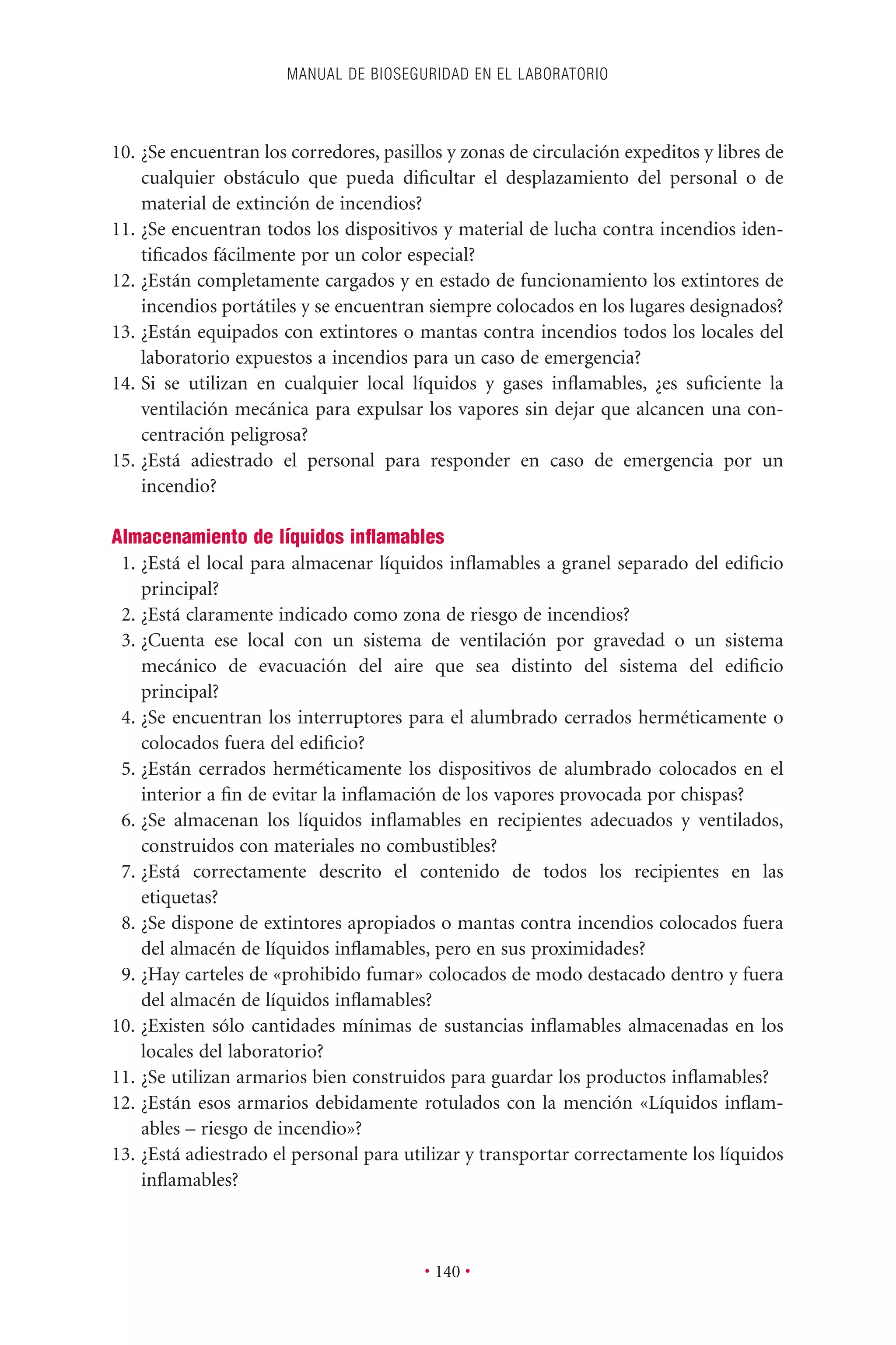 10. ¿Se encuentran los corredores, pasillos y zonas de circulación expeditos y libres de
cualquier obstáculo que pueda diﬁcultar el desplazamiento del personal o de
material de extinción de incendios?
11. ¿Se encuentran todos los dispositivos y material de lucha contra incendios iden-
tiﬁcados fácilmente por un color especial?
12. ¿Están completamente cargados y en estado de funcionamiento los extintores de
incendios portátiles y se encuentran siempre colocados en los lugares designados?
13. ¿Están equipados con extintores o mantas contra incendios todos los locales del
laboratorio expuestos a incendios para un caso de emergencia?
14. Si se utilizan en cualquier local líquidos y gases inﬂamables, ¿es suﬁciente la
ventilación mecánica para expulsar los vapores sin dejar que alcancen una con-
centración peligrosa?
15. ¿Está adiestrado el personal para responder en caso de emergencia por un
incendio?
Almacenamiento de líquidos inﬂamables
1. ¿Está el local para almacenar líquidos inﬂamables a granel separado del ediﬁcio
principal?
2. ¿Está claramente indicado como zona de riesgo de incendios?
3. ¿Cuenta ese local con un sistema de ventilación por gravedad o un sistema
mecánico de evacuación del aire que sea distinto del sistema del ediﬁcio
principal?
4. ¿Se encuentran los interruptores para el alumbrado cerrados herméticamente o
colocados fuera del ediﬁcio?
5. ¿Están cerrados herméticamente los dispositivos de alumbrado colocados en el
interior a ﬁn de evitar la inﬂamación de los vapores provocada por chispas?
6. ¿Se almacenan los líquidos inﬂamables en recipientes adecuados y ventilados,
construidos con materiales no combustibles?
7. ¿Está correctamente descrito el contenido de todos los recipientes en las
etiquetas?
8. ¿Se dispone de extintores apropiados o mantas contra incendios colocados fuera
del almacén de líquidos inﬂamables, pero en sus proximidades?
9. ¿Hay carteles de «prohibido fumar» colocados de modo destacado dentro y fuera
del almacén de líquidos inﬂamables?
10. ¿Existen sólo cantidades mínimas de sustancias inﬂamables almacenadas en los
locales del laboratorio?
11. ¿Se utilizan armarios bien construidos para guardar los productos inﬂamables?
12. ¿Están esos armarios debidamente rotulados con la mención «Líquidos inﬂam-
ables – riesgo de incendio»?
13. ¿Está adiestrado el personal para utilizar y transportar correctamente los líquidos
inﬂamables?
MANUAL DE BIOSEGURIDAD EN EL LABORATORIO
• 140 •
 