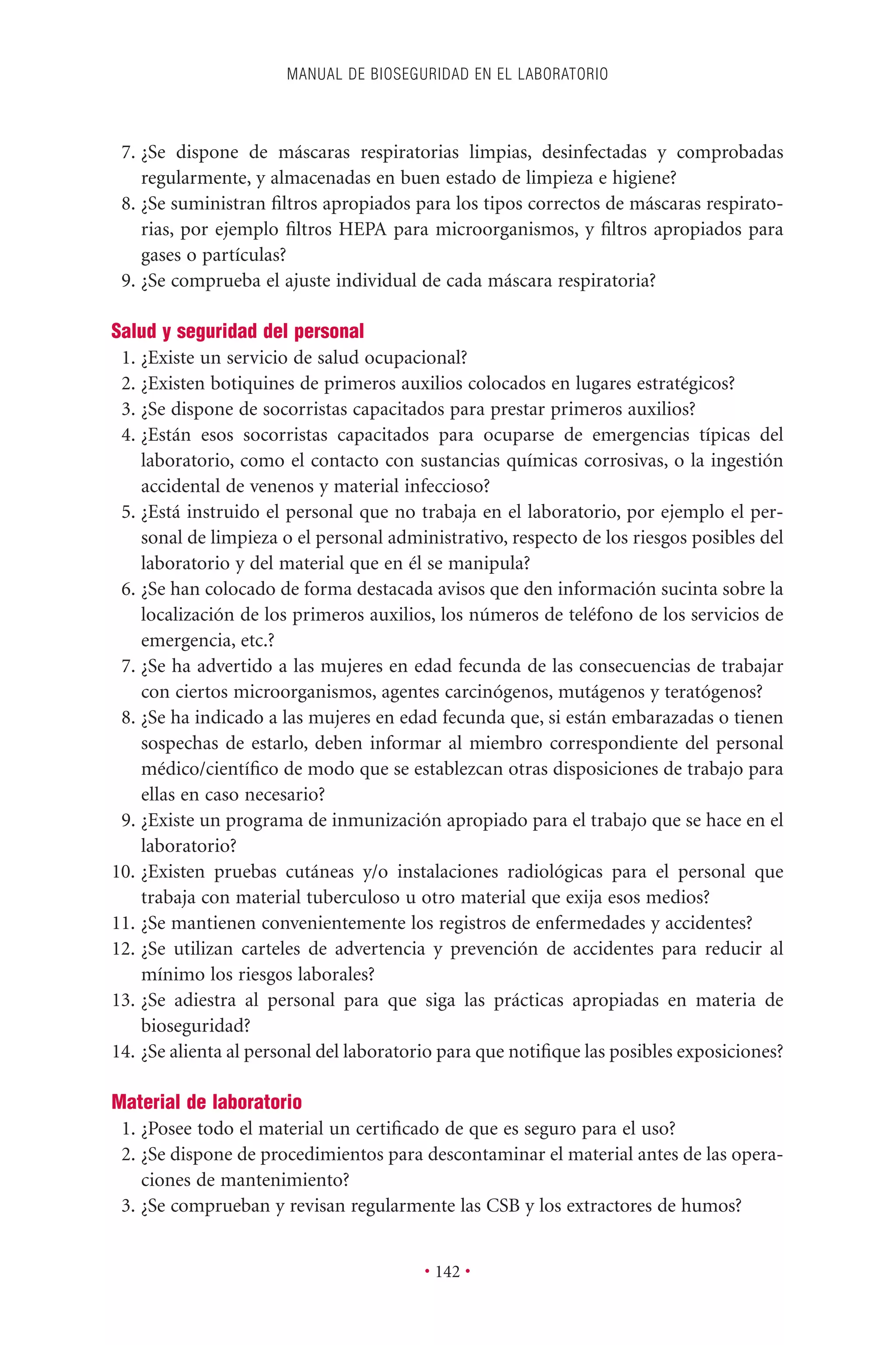 7. ¿Se dispone de máscaras respiratorias limpias, desinfectadas y comprobadas
regularmente, y almacenadas en buen estado de limpieza e higiene?
8. ¿Se suministran ﬁltros apropiados para los tipos correctos de máscaras respirato-
rias, por ejemplo ﬁltros HEPA para microorganismos, y ﬁltros apropiados para
gases o partículas?
9. ¿Se comprueba el ajuste individual de cada máscara respiratoria?
Salud y seguridad del personal
1. ¿Existe un servicio de salud ocupacional?
2. ¿Existen botiquines de primeros auxilios colocados en lugares estratégicos?
3. ¿Se dispone de socorristas capacitados para prestar primeros auxilios?
4. ¿Están esos socorristas capacitados para ocuparse de emergencias típicas del
laboratorio, como el contacto con sustancias químicas corrosivas, o la ingestión
accidental de venenos y material infeccioso?
5. ¿Está instruido el personal que no trabaja en el laboratorio, por ejemplo el per-
sonal de limpieza o el personal administrativo, respecto de los riesgos posibles del
laboratorio y del material que en él se manipula?
6. ¿Se han colocado de forma destacada avisos que den información sucinta sobre la
localización de los primeros auxilios, los números de teléfono de los servicios de
emergencia, etc.?
7. ¿Se ha advertido a las mujeres en edad fecunda de las consecuencias de trabajar
con ciertos microorganismos, agentes carcinógenos, mutágenos y teratógenos?
8. ¿Se ha indicado a las mujeres en edad fecunda que, si están embarazadas o tienen
sospechas de estarlo, deben informar al miembro correspondiente del personal
médico/cientíﬁco de modo que se establezcan otras disposiciones de trabajo para
ellas en caso necesario?
9. ¿Existe un programa de inmunización apropiado para el trabajo que se hace en el
laboratorio?
10. ¿Existen pruebas cutáneas y/o instalaciones radiológicas para el personal que
trabaja con material tuberculoso u otro material que exija esos medios?
11. ¿Se mantienen convenientemente los registros de enfermedades y accidentes?
12. ¿Se utilizan carteles de advertencia y prevención de accidentes para reducir al
mínimo los riesgos laborales?
13. ¿Se adiestra al personal para que siga las prácticas apropiadas en materia de
bioseguridad?
14. ¿Se alienta al personal del laboratorio para que notiﬁque las posibles exposiciones?
Material de laboratorio
1. ¿Posee todo el material un certiﬁcado de que es seguro para el uso?
2. ¿Se dispone de procedimientos para descontaminar el material antes de las opera-
ciones de mantenimiento?
3. ¿Se comprueban y revisan regularmente las CSB y los extractores de humos?
MANUAL DE BIOSEGURIDAD EN EL LABORATORIO
• 142 •
 