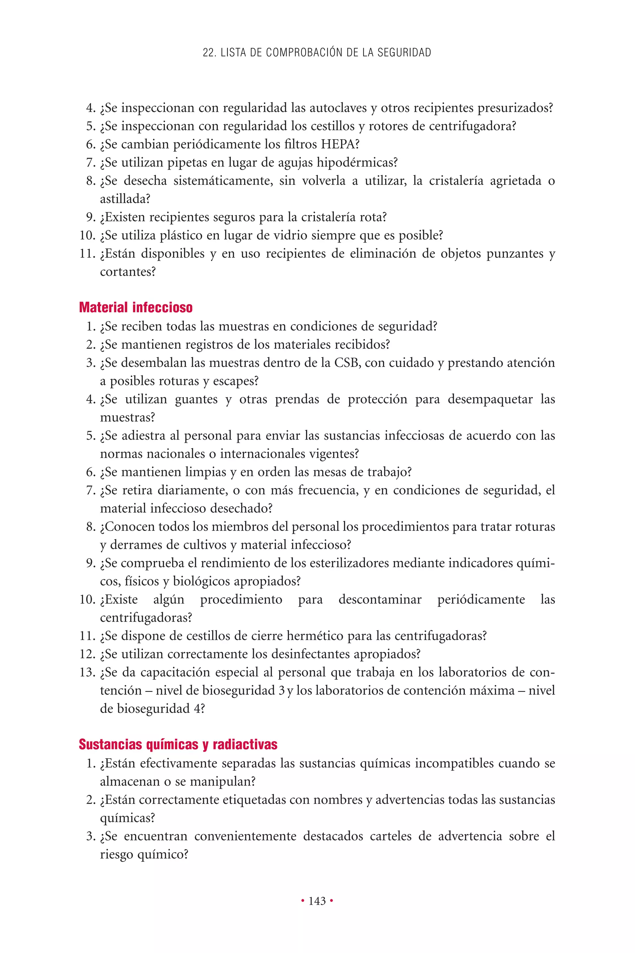 4. ¿Se inspeccionan con regularidad las autoclaves y otros recipientes presurizados?
5. ¿Se inspeccionan con regularidad los cestillos y rotores de centrifugadora?
6. ¿Se cambian periódicamente los ﬁltros HEPA?
7. ¿Se utilizan pipetas en lugar de agujas hipodérmicas?
8. ¿Se desecha sistemáticamente, sin volverla a utilizar, la cristalería agrietada o
astillada?
9. ¿Existen recipientes seguros para la cristalería rota?
10. ¿Se utiliza plástico en lugar de vidrio siempre que es posible?
11. ¿Están disponibles y en uso recipientes de eliminación de objetos punzantes y
cortantes?
Material infeccioso
1. ¿Se reciben todas las muestras en condiciones de seguridad?
2. ¿Se mantienen registros de los materiales recibidos?
3. ¿Se desembalan las muestras dentro de la CSB, con cuidado y prestando atención
a posibles roturas y escapes?
4. ¿Se utilizan guantes y otras prendas de protección para desempaquetar las
muestras?
5. ¿Se adiestra al personal para enviar las sustancias infecciosas de acuerdo con las
normas nacionales o internacionales vigentes?
6. ¿Se mantienen limpias y en orden las mesas de trabajo?
7. ¿Se retira diariamente, o con más frecuencia, y en condiciones de seguridad, el
material infeccioso desechado?
8. ¿Conocen todos los miembros del personal los procedimientos para tratar roturas
y derrames de cultivos y material infeccioso?
9. ¿Se comprueba el rendimiento de los esterilizadores mediante indicadores quími-
cos, físicos y biológicos apropiados?
10. ¿Existe algún procedimiento para descontaminar periódicamente las
centrifugadoras?
11. ¿Se dispone de cestillos de cierre hermético para las centrifugadoras?
12. ¿Se utilizan correctamente los desinfectantes apropiados?
13. ¿Se da capacitación especial al personal que trabaja en los laboratorios de con-
tención – nivel de bioseguridad 3y los laboratorios de contención máxima – nivel
de bioseguridad 4?
Sustancias químicas y radiactivas
1. ¿Están efectivamente separadas las sustancias químicas incompatibles cuando se
almacenan o se manipulan?
2. ¿Están correctamente etiquetadas con nombres y advertencias todas las sustancias
químicas?
3. ¿Se encuentran convenientemente destacados carteles de advertencia sobre el
riesgo químico?
22. LISTA DE COMPROBACIÓN DE LA SEGURIDAD
• 143 •
 
