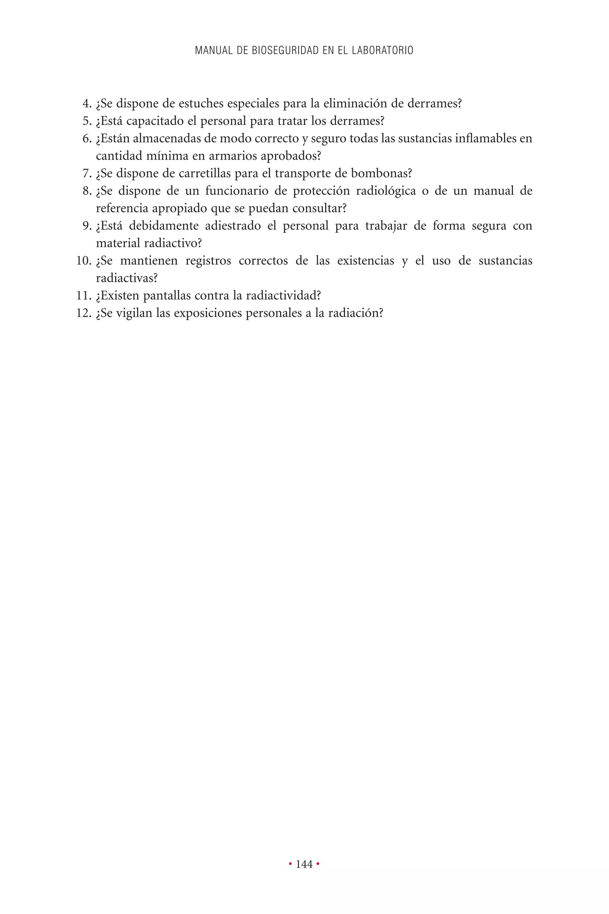4. ¿Se dispone de estuches especiales para la eliminación de derrames?
5. ¿Está capacitado el personal para tratar los derrames?
6. ¿Están almacenadas de modo correcto y seguro todas las sustancias inﬂamables en
cantidad mínima en armarios aprobados?
7. ¿Se dispone de carretillas para el transporte de bombonas?
8. ¿Se dispone de un funcionario de protección radiológica o de un manual de
referencia apropiado que se puedan consultar?
9. ¿Está debidamente adiestrado el personal para trabajar de forma segura con
material radiactivo?
10. ¿Se mantienen registros correctos de las existencias y el uso de sustancias
radiactivas?
11. ¿Existen pantallas contra la radiactividad?
12. ¿Se vigilan las exposiciones personales a la radiación?
MANUAL DE BIOSEGURIDAD EN EL LABORATORIO
• 144 •
 