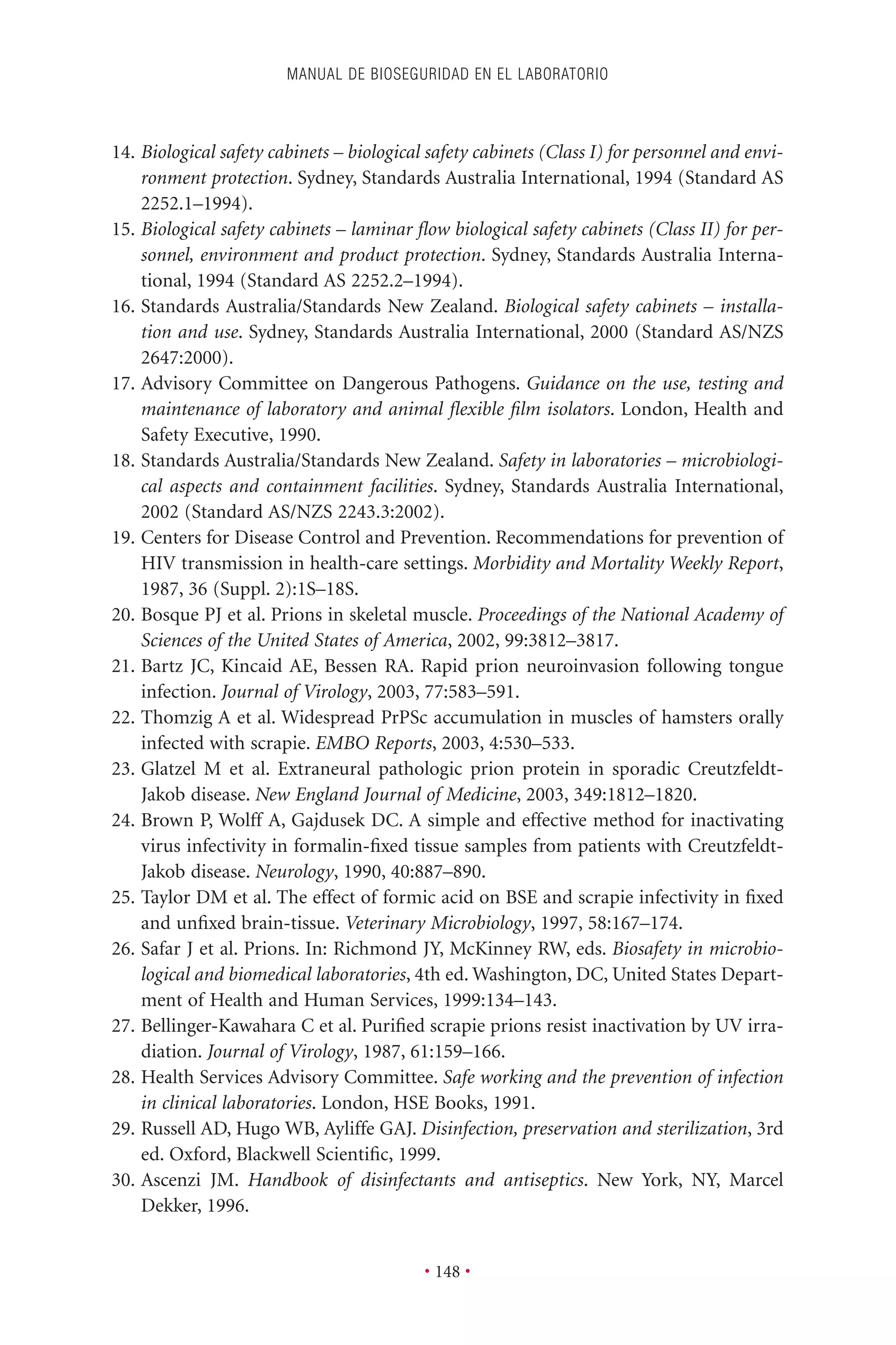 14. Biological safety cabinets – biological safety cabinets (Class I) for personnel and envi-
ronment protection. Sydney, Standards Australia International, 1994 (Standard AS
2252.1–1994).
15. Biological safety cabinets – laminar ﬂow biological safety cabinets (Class II) for per-
sonnel, environment and product protection. Sydney, Standards Australia Interna-
tional, 1994 (Standard AS 2252.2–1994).
16. Standards Australia/Standards New Zealand. Biological safety cabinets – installa-
tion and use. Sydney, Standards Australia International, 2000 (Standard AS/NZS
2647:2000).
17. Advisory Committee on Dangerous Pathogens. Guidance on the use, testing and
maintenance of laboratory and animal ﬂexible ﬁlm isolators. London, Health and
Safety Executive, 1990.
18. Standards Australia/Standards New Zealand. Safety in laboratories – microbiologi-
cal aspects and containment facilities. Sydney, Standards Australia International,
2002 (Standard AS/NZS 2243.3:2002).
19. Centers for Disease Control and Prevention. Recommendations for prevention of
HIV transmission in health-care settings. Morbidity and Mortality Weekly Report,
1987, 36 (Suppl. 2):1S–18S.
20. Bosque PJ et al. Prions in skeletal muscle. Proceedings of the National Academy of
Sciences of the United States of America, 2002, 99:3812–3817.
21. Bartz JC, Kincaid AE, Bessen RA. Rapid prion neuroinvasion following tongue
infection. Journal of Virology, 2003, 77:583–591.
22. Thomzig A et al. Widespread PrPSc accumulation in muscles of hamsters orally
infected with scrapie. EMBO Reports, 2003, 4:530–533.
23. Glatzel M et al. Extraneural pathologic prion protein in sporadic Creutzfeldt-
Jakob disease. New England Journal of Medicine, 2003, 349:1812–1820.
24. Brown P, Wolff A, Gajdusek DC. A simple and effective method for inactivating
virus infectivity in formalin-ﬁxed tissue samples from patients with Creutzfeldt-
Jakob disease. Neurology, 1990, 40:887–890.
25. Taylor DM et al. The effect of formic acid on BSE and scrapie infectivity in ﬁxed
and unﬁxed brain-tissue. Veterinary Microbiology, 1997, 58:167–174.
26. Safar J et al. Prions. In: Richmond JY, McKinney RW, eds. Biosafety in microbio-
logical and biomedical laboratories, 4th ed. Washington, DC, United States Depart-
ment of Health and Human Services, 1999:134–143.
27. Bellinger-Kawahara C et al. Puriﬁed scrapie prions resist inactivation by UV irra-
diation. Journal of Virology, 1987, 61:159–166.
28. Health Services Advisory Committee. Safe working and the prevention of infection
in clinical laboratories. London, HSE Books, 1991.
29. Russell AD, Hugo WB, Ayliffe GAJ. Disinfection, preservation and sterilization, 3rd
ed. Oxford, Blackwell Scientiﬁc, 1999.
30. Ascenzi JM. Handbook of disinfectants and antiseptics. New York, NY, Marcel
Dekker, 1996.
MANUAL DE BIOSEGURIDAD EN EL LABORATORIO
• 148 •
 