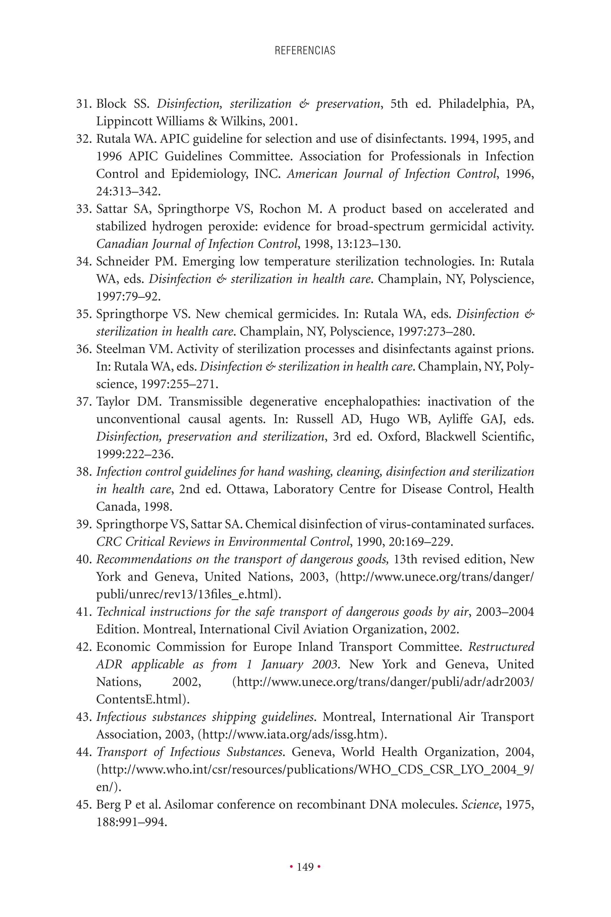 31. Block SS. Disinfection, sterilization & preservation, 5th ed. Philadelphia, PA,
Lippincott Williams & Wilkins, 2001.
32. Rutala WA. APIC guideline for selection and use of disinfectants. 1994, 1995, and
1996 APIC Guidelines Committee. Association for Professionals in Infection
Control and Epidemiology, INC. American Journal of Infection Control, 1996,
24:313–342.
33. Sattar SA, Springthorpe VS, Rochon M. A product based on accelerated and
stabilized hydrogen peroxide: evidence for broad-spectrum germicidal activity.
Canadian Journal of Infection Control, 1998, 13:123–130.
34. Schneider PM. Emerging low temperature sterilization technologies. In: Rutala
WA, eds. Disinfection & sterilization in health care. Champlain, NY, Polyscience,
1997:79–92.
35. Springthorpe VS. New chemical germicides. In: Rutala WA, eds. Disinfection &
sterilization in health care. Champlain, NY, Polyscience, 1997:273–280.
36. Steelman VM. Activity of sterilization processes and disinfectants against prions.
In: Rutala WA, eds. Disinfection & sterilization in health care. Champlain, NY, Poly-
science, 1997:255–271.
37. Taylor DM. Transmissible degenerative encephalopathies: inactivation of the
unconventional causal agents. In: Russell AD, Hugo WB, Ayliffe GAJ, eds.
Disinfection, preservation and sterilization, 3rd ed. Oxford, Blackwell Scientiﬁc,
1999:222–236.
38. Infection control guidelines for hand washing, cleaning, disinfection and sterilization
in health care, 2nd ed. Ottawa, Laboratory Centre for Disease Control, Health
Canada, 1998.
39. Springthorpe VS, Sattar SA. Chemical disinfection of virus-contaminated surfaces.
CRC Critical Reviews in Environmental Control, 1990, 20:169–229.
40. Recommendations on the transport of dangerous goods, 13th revised edition, New
York and Geneva, United Nations, 2003, (http://www.unece.org/trans/danger/
publi/unrec/rev13/13ﬁles_e.html).
41. Technical instructions for the safe transport of dangerous goods by air, 2003–2004
Edition. Montreal, International Civil Aviation Organization, 2002.
42. Economic Commission for Europe Inland Transport Committee. Restructured
ADR applicable as from 1 January 2003. New York and Geneva, United
Nations, 2002, (http://www.unece.org/trans/danger/publi/adr/adr2003/
ContentsE.html).
43. Infectious substances shipping guidelines. Montreal, International Air Transport
Association, 2003, (http://www.iata.org/ads/issg.htm).
44. Transport of Infectious Substances. Geneva, World Health Organization, 2004,
(http://www.who.int/csr/resources/publications/WHO_CDS_CSR_LYO_2004_9/
en/).
45. Berg P et al. Asilomar conference on recombinant DNA molecules. Science, 1975,
188:991–994.
REFERENCIAS
• 149 •
 