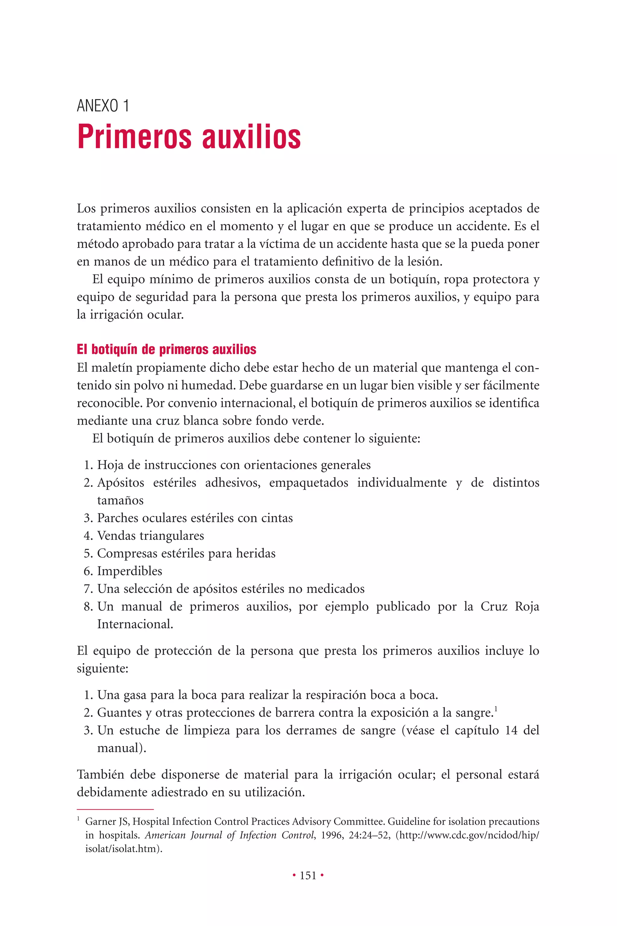 ANEXO 1
Primeros auxilios
• 151 •
1
Garner JS, Hospital Infection Control Practices Advisory Committee. Guideline for isolation precautions
in hospitals. American Journal of Infection Control, 1996, 24:24–52, (http://www.cdc.gov/ncidod/hip/
isolat/isolat.htm).
Los primeros auxilios consisten en la aplicación experta de principios aceptados de
tratamiento médico en el momento y el lugar en que se produce un accidente. Es el
método aprobado para tratar a la víctima de un accidente hasta que se la pueda poner
en manos de un médico para el tratamiento deﬁnitivo de la lesión.
El equipo mínimo de primeros auxilios consta de un botiquín, ropa protectora y
equipo de seguridad para la persona que presta los primeros auxilios, y equipo para
la irrigación ocular.
El botiquín de primeros auxilios
El maletín propiamente dicho debe estar hecho de un material que mantenga el con-
tenido sin polvo ni humedad. Debe guardarse en un lugar bien visible y ser fácilmente
reconocible. Por convenio internacional, el botiquín de primeros auxilios se identiﬁca
mediante una cruz blanca sobre fondo verde.
El botiquín de primeros auxilios debe contener lo siguiente:
1. Hoja de instrucciones con orientaciones generales
2. Apósitos estériles adhesivos, empaquetados individualmente y de distintos
tamaños
3. Parches oculares estériles con cintas
4. Vendas triangulares
5. Compresas estériles para heridas
6. Imperdibles
7. Una selección de apósitos estériles no medicados
8. Un manual de primeros auxilios, por ejemplo publicado por la Cruz Roja
Internacional.
El equipo de protección de la persona que presta los primeros auxilios incluye lo
siguiente:
1. Una gasa para la boca para realizar la respiración boca a boca.
2. Guantes y otras protecciones de barrera contra la exposición a la sangre.1
3. Un estuche de limpieza para los derrames de sangre (véase el capítulo 14 del
manual).
También debe disponerse de material para la irrigación ocular; el personal estará
debidamente adiestrado en su utilización.
 
