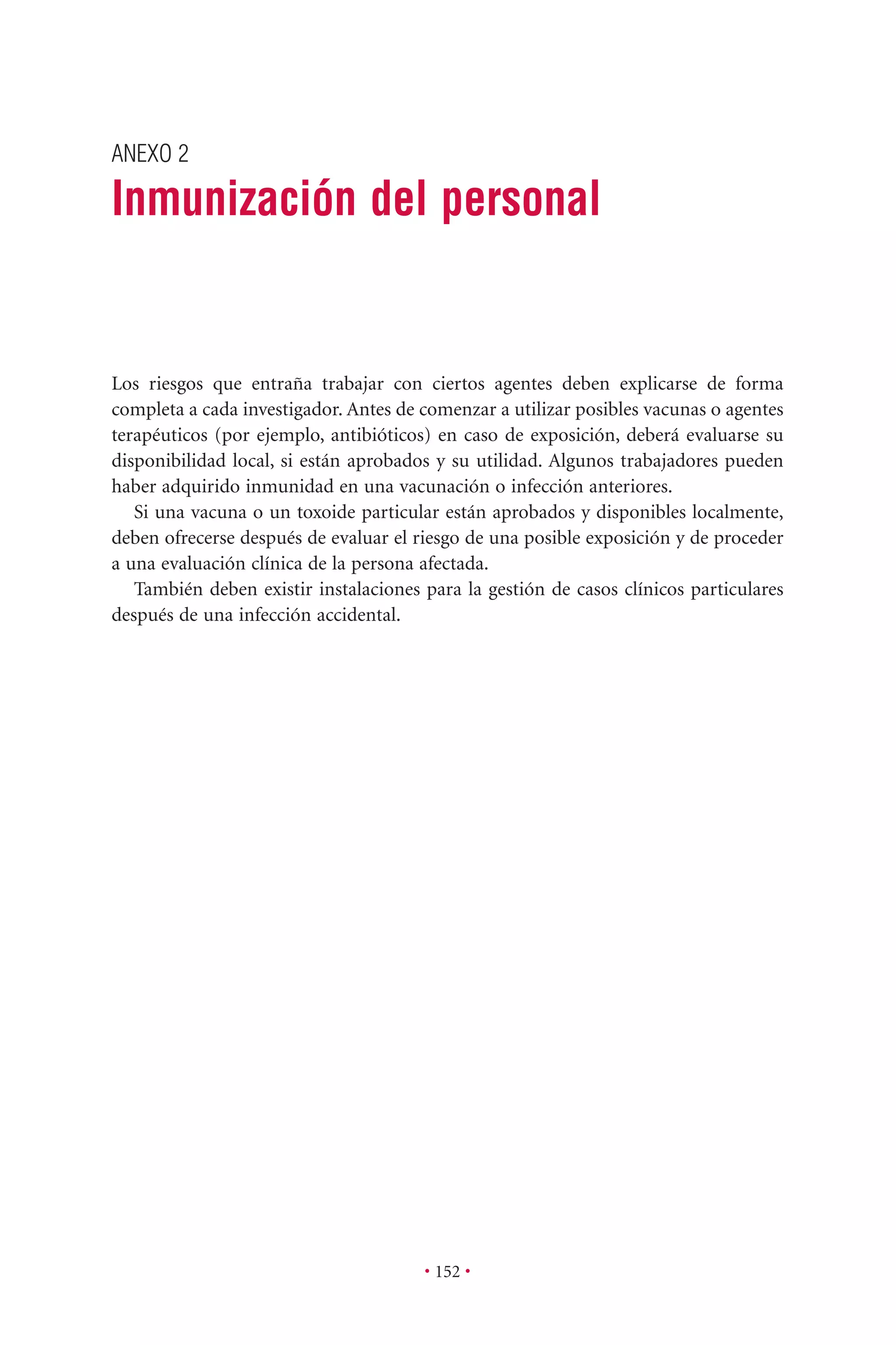 ANEXO 2
Inmunización del personal
• 152 •
Los riesgos que entraña trabajar con ciertos agentes deben explicarse de forma
completa a cada investigador. Antes de comenzar a utilizar posibles vacunas o agentes
terapéuticos (por ejemplo, antibióticos) en caso de exposición, deberá evaluarse su
disponibilidad local, si están aprobados y su utilidad. Algunos trabajadores pueden
haber adquirido inmunidad en una vacunación o infección anteriores.
Si una vacuna o un toxoide particular están aprobados y disponibles localmente,
deben ofrecerse después de evaluar el riesgo de una posible exposición y de proceder
a una evaluación clínica de la persona afectada.
También deben existir instalaciones para la gestión de casos clínicos particulares
después de una infección accidental.
 