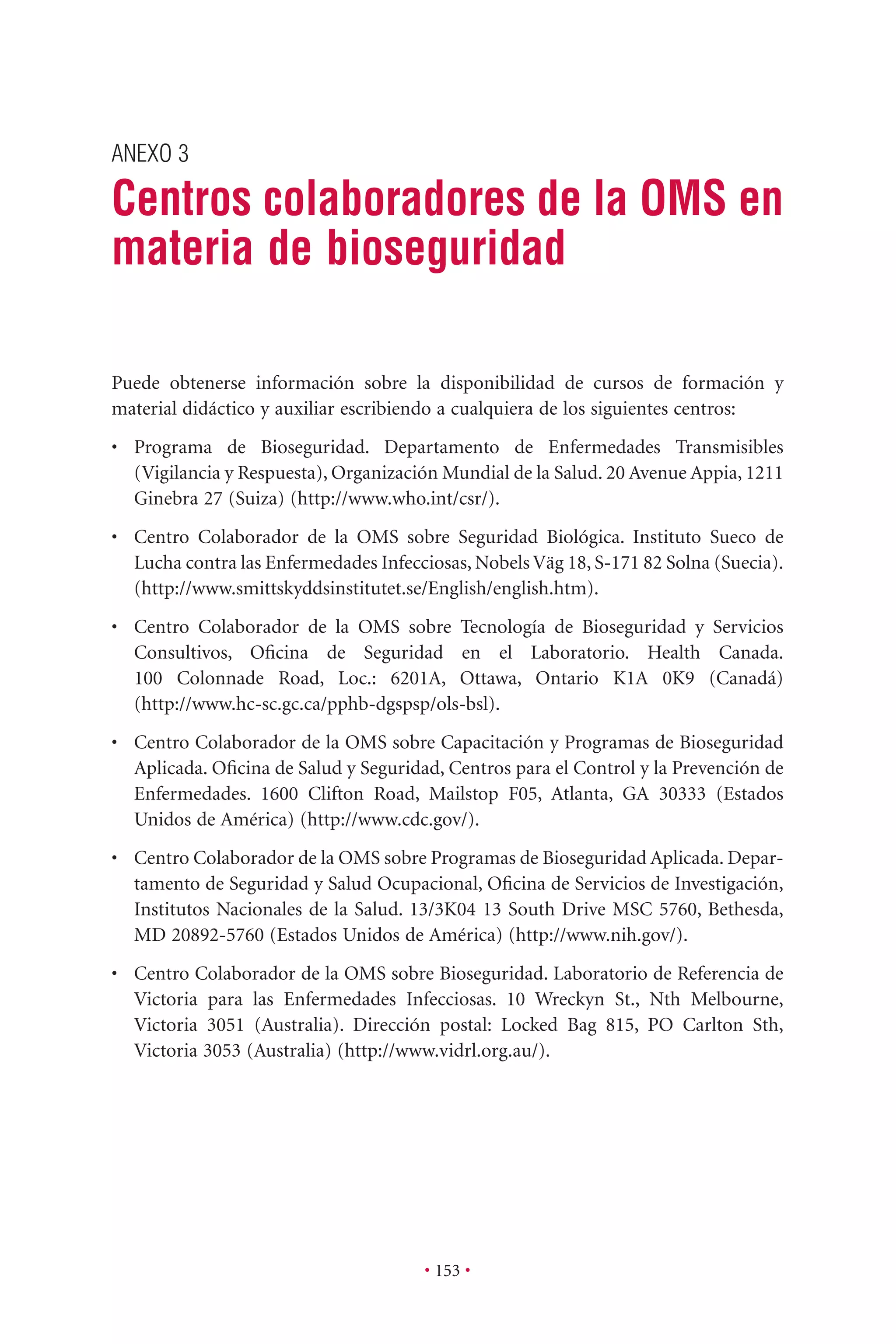 ANEXO 3
Centros colaboradores de la OMS en
materia de bioseguridad
• 153 •
Puede obtenerse información sobre la disponibilidad de cursos de formación y
material didáctico y auxiliar escribiendo a cualquiera de los siguientes centros:
• Programa de Bioseguridad. Departamento de Enfermedades Transmisibles
(Vigilancia y Respuesta), Organización Mundial de la Salud. 20 Avenue Appia, 1211
Ginebra 27 (Suiza) (http://www.who.int/csr/).
• Centro Colaborador de la OMS sobre Seguridad Biológica. Instituto Sueco de
Lucha contra las Enfermedades Infecciosas, Nobels Väg 18, S-171 82 Solna (Suecia).
(http://www.smittskyddsinstitutet.se/English/english.htm).
• Centro Colaborador de la OMS sobre Tecnología de Bioseguridad y Servicios
Consultivos, Oﬁcina de Seguridad en el Laboratorio. Health Canada.
100 Colonnade Road, Loc.: 6201A, Ottawa, Ontario K1A 0K9 (Canadá)
(http://www.hc-sc.gc.ca/pphb-dgspsp/ols-bsl).
• Centro Colaborador de la OMS sobre Capacitación y Programas de Bioseguridad
Aplicada. Oﬁcina de Salud y Seguridad, Centros para el Control y la Prevención de
Enfermedades. 1600 Clifton Road, Mailstop F05, Atlanta, GA 30333 (Estados
Unidos de América) (http://www.cdc.gov/).
• Centro Colaborador de la OMS sobre Programas de Bioseguridad Aplicada. Depar-
tamento de Seguridad y Salud Ocupacional, Oﬁcina de Servicios de Investigación,
Institutos Nacionales de la Salud. 13/3K04 13 South Drive MSC 5760, Bethesda,
MD 20892-5760 (Estados Unidos de América) (http://www.nih.gov/).
• Centro Colaborador de la OMS sobre Bioseguridad. Laboratorio de Referencia de
Victoria para las Enfermedades Infecciosas. 10 Wreckyn St., Nth Melbourne,
Victoria 3051 (Australia). Dirección postal: Locked Bag 815, PO Carlton Sth,
Victoria 3053 (Australia) (http://www.vidrl.org.au/).
 