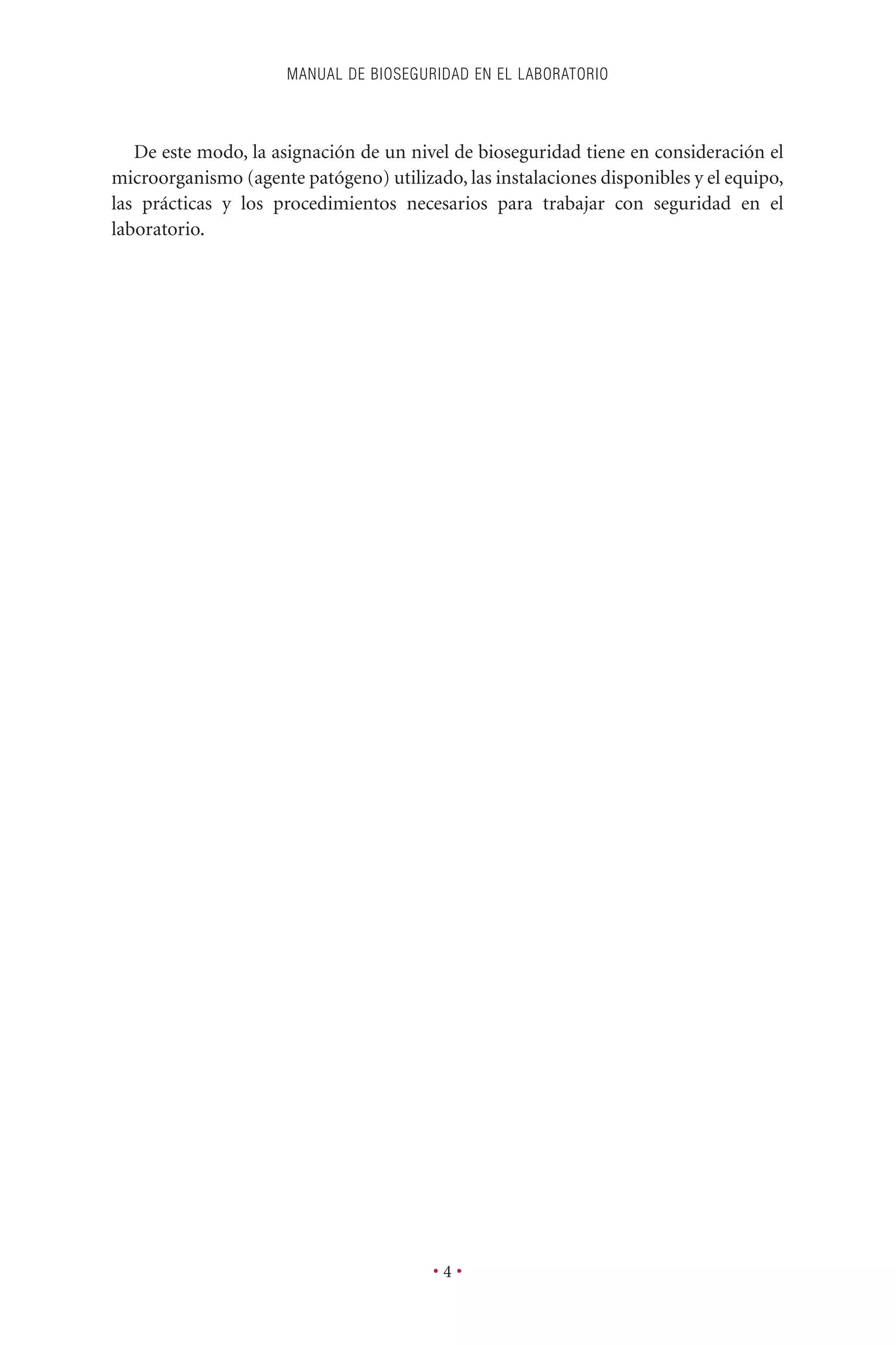 De este modo, la asignación de un nivel de bioseguridad tiene en consideración el
microorganismo (agente patógeno) utilizado, las instalaciones disponibles y el equipo,
las prácticas y los procedimientos necesarios para trabajar con seguridad en el
laboratorio.
MANUAL DE BIOSEGURIDAD EN EL LABORATORIO
• 4 •
 