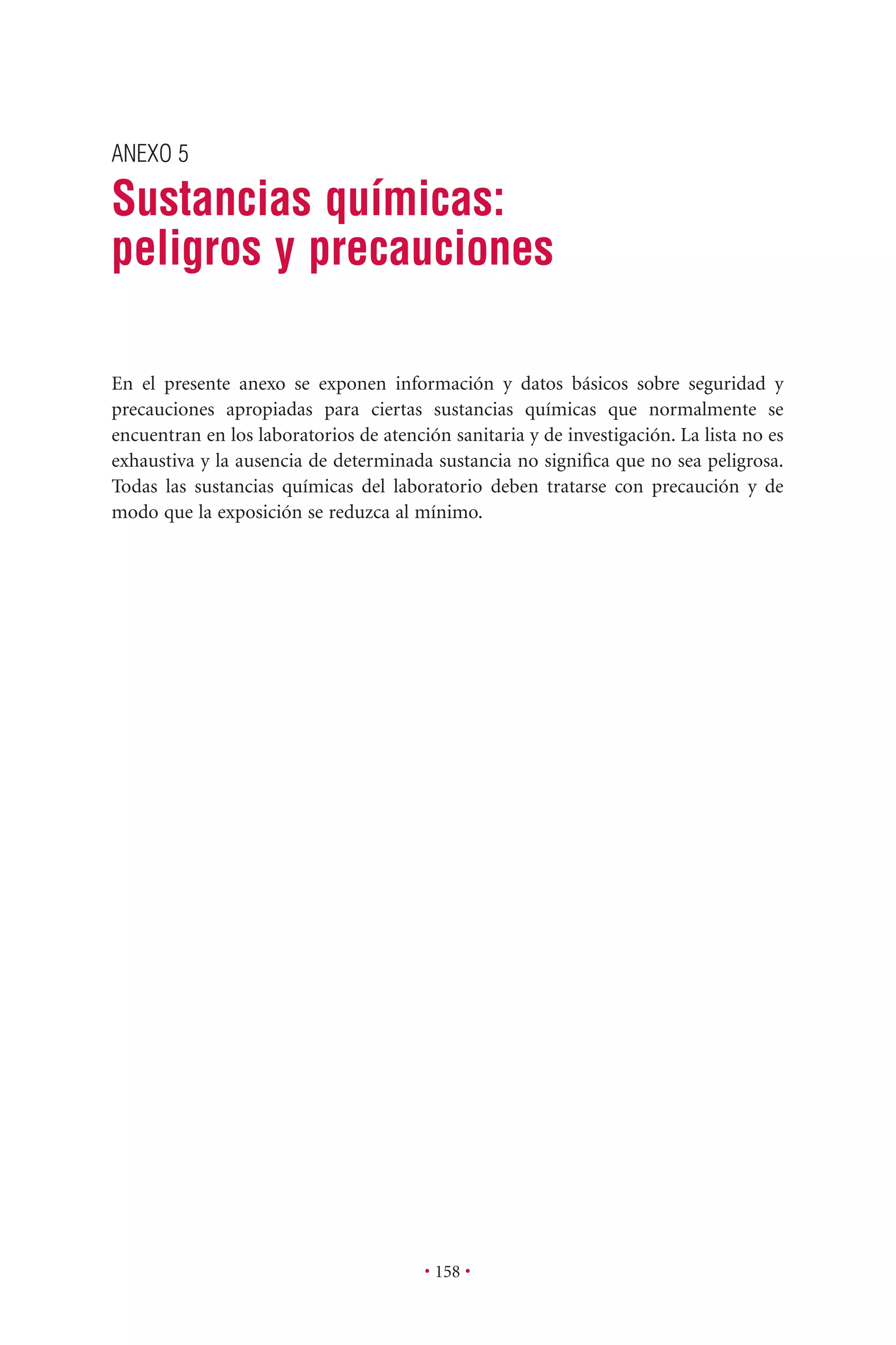 ANEXO 5
Sustancias químicas:
peligros y precauciones
• 158 •
En el presente anexo se exponen información y datos básicos sobre seguridad y
precauciones apropiadas para ciertas sustancias químicas que normalmente se
encuentran en los laboratorios de atención sanitaria y de investigación. La lista no es
exhaustiva y la ausencia de determinada sustancia no signiﬁca que no sea peligrosa.
Todas las sustancias químicas del laboratorio deben tratarse con precaución y de
modo que la exposición se reduzca al mínimo.
 