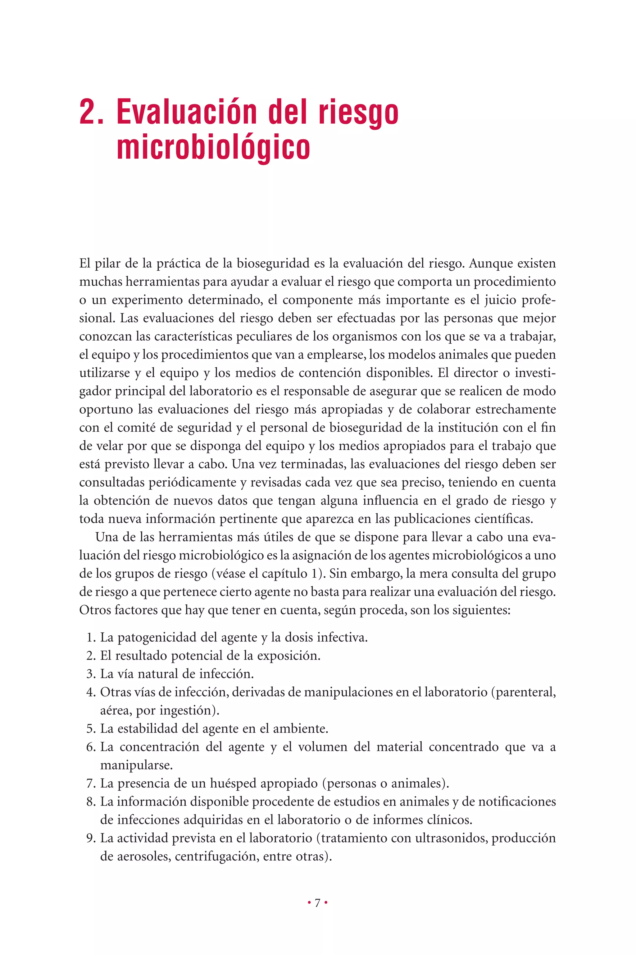 2. Evaluación del riesgo
microbiológico
• 7 •
El pilar de la práctica de la bioseguridad es la evaluación del riesgo. Aunque existen
muchas herramientas para ayudar a evaluar el riesgo que comporta un procedimiento
o un experimento determinado, el componente más importante es el juicio profe-
sional. Las evaluaciones del riesgo deben ser efectuadas por las personas que mejor
conozcan las características peculiares de los organismos con los que se va a trabajar,
el equipo y los procedimientos que van a emplearse, los modelos animales que pueden
utilizarse y el equipo y los medios de contención disponibles. El director o investi-
gador principal del laboratorio es el responsable de asegurar que se realicen de modo
oportuno las evaluaciones del riesgo más apropiadas y de colaborar estrechamente
con el comité de seguridad y el personal de bioseguridad de la institución con el ﬁn
de velar por que se disponga del equipo y los medios apropiados para el trabajo que
está previsto llevar a cabo. Una vez terminadas, las evaluaciones del riesgo deben ser
consultadas periódicamente y revisadas cada vez que sea preciso, teniendo en cuenta
la obtención de nuevos datos que tengan alguna inﬂuencia en el grado de riesgo y
toda nueva información pertinente que aparezca en las publicaciones cientíﬁcas.
Una de las herramientas más útiles de que se dispone para llevar a cabo una eva-
luación del riesgo microbiológico es la asignación de los agentes microbiológicos a uno
de los grupos de riesgo (véase el capítulo 1). Sin embargo, la mera consulta del grupo
de riesgo a que pertenece cierto agente no basta para realizar una evaluación del riesgo.
Otros factores que hay que tener en cuenta, según proceda, son los siguientes:
1. La patogenicidad del agente y la dosis infectiva.
2. El resultado potencial de la exposición.
3. La vía natural de infección.
4. Otras vías de infección, derivadas de manipulaciones en el laboratorio (parenteral,
aérea, por ingestión).
5. La estabilidad del agente en el ambiente.
6. La concentración del agente y el volumen del material concentrado que va a
manipularse.
7. La presencia de un huésped apropiado (personas o animales).
8. La información disponible procedente de estudios en animales y de notiﬁcaciones
de infecciones adquiridas en el laboratorio o de informes clínicos.
9. La actividad prevista en el laboratorio (tratamiento con ultrasonidos, producción
de aerosoles, centrifugación, entre otras).
 