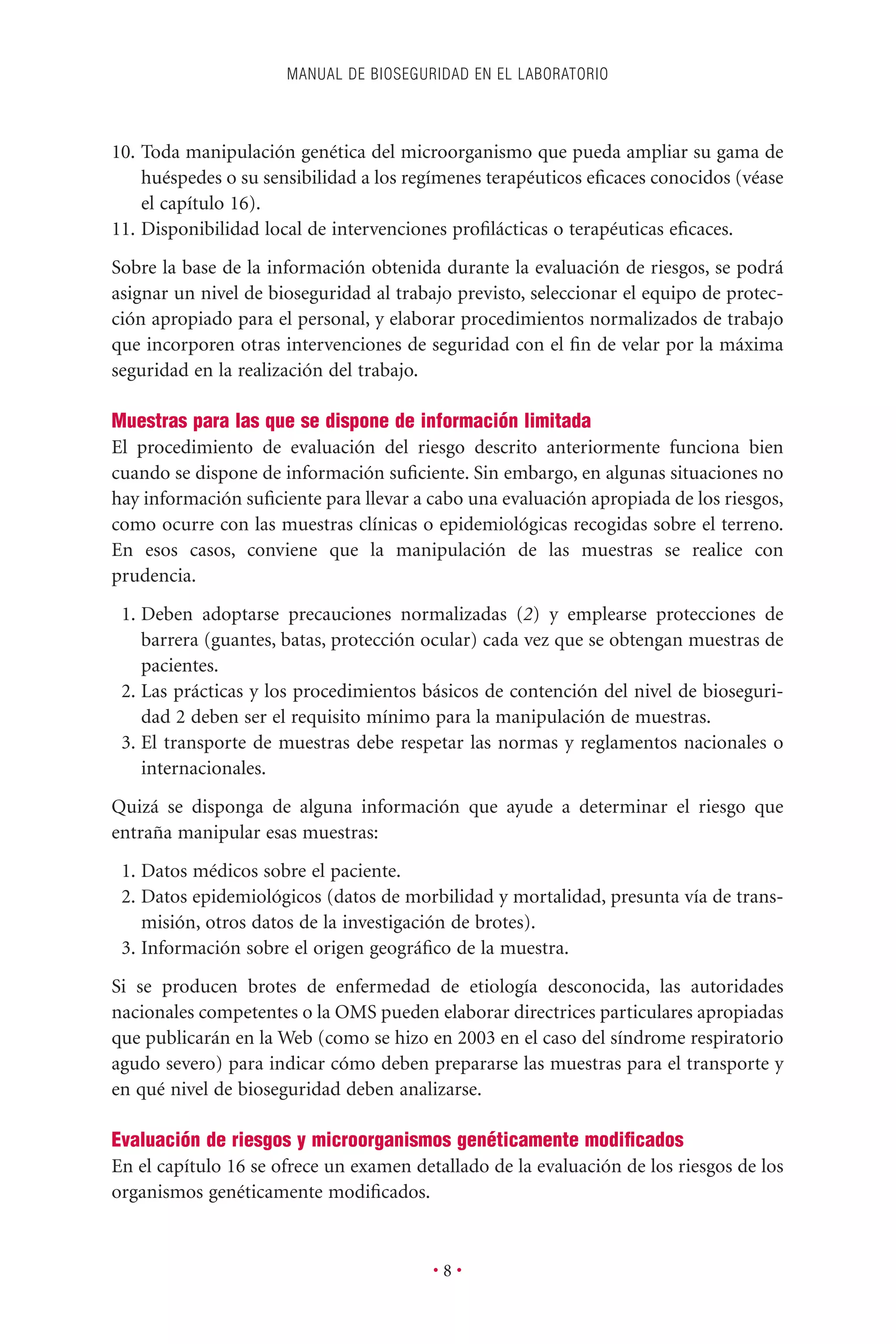 10. Toda manipulación genética del microorganismo que pueda ampliar su gama de
huéspedes o su sensibilidad a los regímenes terapéuticos eﬁcaces conocidos (véase
el capítulo 16).
11. Disponibilidad local de intervenciones proﬁlácticas o terapéuticas eﬁcaces.
Sobre la base de la información obtenida durante la evaluación de riesgos, se podrá
asignar un nivel de bioseguridad al trabajo previsto, seleccionar el equipo de protec-
ción apropiado para el personal, y elaborar procedimientos normalizados de trabajo
que incorporen otras intervenciones de seguridad con el ﬁn de velar por la máxima
seguridad en la realización del trabajo.
Muestras para las que se dispone de información limitada
El procedimiento de evaluación del riesgo descrito anteriormente funciona bien
cuando se dispone de información suﬁciente. Sin embargo, en algunas situaciones no
hay información suﬁciente para llevar a cabo una evaluación apropiada de los riesgos,
como ocurre con las muestras clínicas o epidemiológicas recogidas sobre el terreno.
En esos casos, conviene que la manipulación de las muestras se realice con
prudencia.
1. Deben adoptarse precauciones normalizadas (2) y emplearse protecciones de
barrera (guantes, batas, protección ocular) cada vez que se obtengan muestras de
pacientes.
2. Las prácticas y los procedimientos básicos de contención del nivel de bioseguri-
dad 2 deben ser el requisito mínimo para la manipulación de muestras.
3. El transporte de muestras debe respetar las normas y reglamentos nacionales o
internacionales.
Quizá se disponga de alguna información que ayude a determinar el riesgo que
entraña manipular esas muestras:
1. Datos médicos sobre el paciente.
2. Datos epidemiológicos (datos de morbilidad y mortalidad, presunta vía de trans-
misión, otros datos de la investigación de brotes).
3. Información sobre el origen geográﬁco de la muestra.
Si se producen brotes de enfermedad de etiología desconocida, las autoridades
nacionales competentes o la OMS pueden elaborar directrices particulares apropiadas
que publicarán en la Web (como se hizo en 2003 en el caso del síndrome respiratorio
agudo severo) para indicar cómo deben prepararse las muestras para el transporte y
en qué nivel de bioseguridad deben analizarse.
Evaluación de riesgos y microorganismos genéticamente modiﬁcados
En el capítulo 16 se ofrece un examen detallado de la evaluación de los riesgos de los
organismos genéticamente modiﬁcados.
MANUAL DE BIOSEGURIDAD EN EL LABORATORIO
• 8 •
 