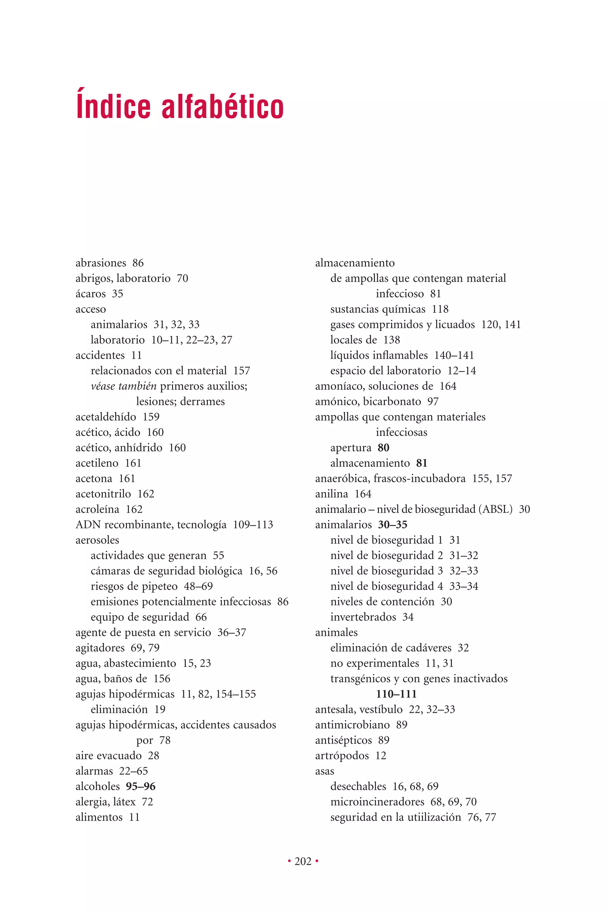 • 202 •
almacenamiento
de ampollas que contengan material
infeccioso 81
sustancias químicas 118
gases comprimidos y licuados 120, 141
locales de 138
líquidos inﬂamables 140–141
espacio del laboratorio 12–14
amoníaco, soluciones de 164
amónico, bicarbonato 97
ampollas que contengan materiales
infecciosas
apertura 80
almacenamiento 81
anaeróbica, frascos-incubadora 155, 157
anilina 164
animalario – nivel de bioseguridad (ABSL) 30
animalarios 30–35
nivel de bioseguridad 1 31
nivel de bioseguridad 2 31–32
nivel de bioseguridad 3 32–33
nivel de bioseguridad 4 33–34
niveles de contención 30
invertebrados 34
animales
eliminación de cadáveres 32
no experimentales 11, 31
transgénicos y con genes inactivados
110–111
antesala, vestíbulo 22, 32–33
antimicrobiano 89
antisépticos 89
artrópodos 12
asas
desechables 16, 68, 69
microincineradores 68, 69, 70
seguridad en la utiilización 76, 77
abrasiones 86
abrigos, laboratorio 70
ácaros 35
acceso
animalarios 31, 32, 33
laboratorio 10–11, 22–23, 27
accidentes 11
relacionados con el material 157
véase también primeros auxilios;
lesiones; derrames
acetaldehído 159
acético, ácido 160
acético, anhídrido 160
acetileno 161
acetona 161
acetonitrilo 162
acroleína 162
ADN recombinante, tecnología 109–113
aerosoles
actividades que generan 55
cámaras de seguridad biológica 16, 56
riesgos de pipeteo 48–69
emisiones potencialmente infecciosas 86
equipo de seguridad 66
agente de puesta en servicio 36–37
agitadores 69, 79
agua, abastecimiento 15, 23
agua, baños de 156
agujas hipodérmicas 11, 82, 154–155
eliminación 19
agujas hipodérmicas, accidentes causados
por 78
aire evacuado 28
alarmas 22–65
alcoholes 95–96
alergia, látex 72
alimentos 11
Índice alfabético
 