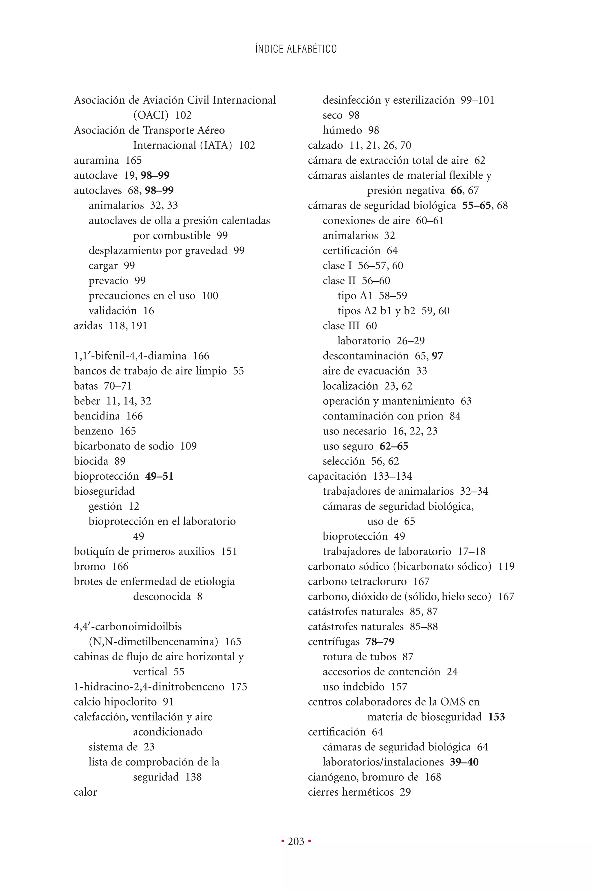 ÍNDICE ALFABÉTICO
• 203 •
Asociación de Aviación Civil Internacional
(OACI) 102
Asociación de Transporte Aéreo
Internacional (IATA) 102
auramina 165
autoclave 19, 98–99
autoclaves 68, 98–99
animalarios 32, 33
autoclaves de olla a presión calentadas
por combustible 99
desplazamiento por gravedad 99
cargar 99
prevacío 99
precauciones en el uso 100
validación 16
azidas 118, 191
1,1¢-bifenil-4,4-diamina 166
bancos de trabajo de aire limpio 55
batas 70–71
beber 11, 14, 32
bencidina 166
benzeno 165
bicarbonato de sodio 109
biocida 89
bioprotección 49–51
bioseguridad
gestión 12
bioprotección en el laboratorio
49
botiquín de primeros auxilios 151
bromo 166
brotes de enfermedad de etiología
desconocida 8
4,4¢-carbonoimidoilbis
(N,N-dimetilbencenamina) 165
cabinas de ﬂujo de aire horizontal y
vertical 55
1-hidracino-2,4-dinitrobenceno 175
calcio hipoclorito 91
calefacción, ventilación y aire
acondicionado
sistema de 23
lista de comprobación de la
seguridad 138
calor
desinfección y esterilización 99–101
seco 98
húmedo 98
calzado 11, 21, 26, 70
cámara de extracción total de aire 62
cámaras aislantes de material ﬂexible y
presión negativa 66, 67
cámaras de seguridad biológica 55–65, 68
conexiones de aire 60–61
animalarios 32
certiﬁcación 64
clase I 56–57, 60
clase II 56–60
tipo A1 58–59
tipos A2 b1 y b2 59, 60
clase III 60
laboratorio 26–29
descontaminación 65, 97
aire de evacuación 33
localización 23, 62
operación y mantenimiento 63
contaminación con prion 84
uso necesario 16, 22, 23
uso seguro 62–65
selección 56, 62
capacitación 133–134
trabajadores de animalarios 32–34
cámaras de seguridad biológica,
uso de 65
bioprotección 49
trabajadores de laboratorio 17–18
carbonato sódico (bicarbonato sódico) 119
carbono tetracloruro 167
carbono, dióxido de (sólido, hielo seco) 167
catástrofes naturales 85, 87
catástrofes naturales 85–88
centrífugas 78–79
rotura de tubos 87
accesorios de contención 24
uso indebido 157
centros colaboradores de la OMS en
materia de bioseguridad 153
certiﬁcación 64
cámaras de seguridad biológica 64
laboratorios/instalaciones 39–40
cianógeno, bromuro de 168
cierres herméticos 29
 