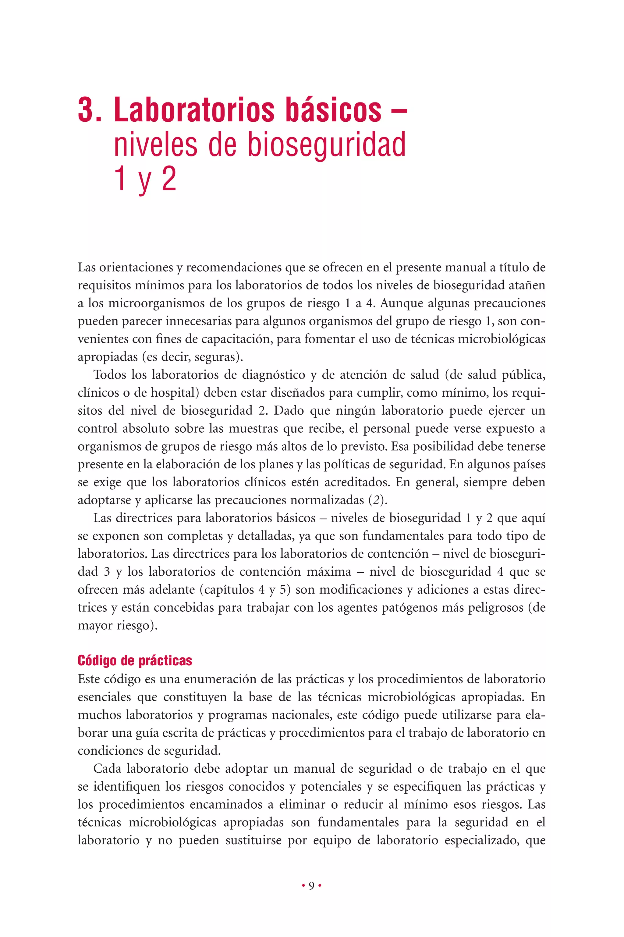 • 9 •
3. Laboratorios básicos –
niveles de bioseguridad
1 y 2
Las orientaciones y recomendaciones que se ofrecen en el presente manual a título de
requisitos mínimos para los laboratorios de todos los niveles de bioseguridad atañen
a los microorganismos de los grupos de riesgo 1 a 4. Aunque algunas precauciones
pueden parecer innecesarias para algunos organismos del grupo de riesgo 1, son con-
venientes con ﬁnes de capacitación, para fomentar el uso de técnicas microbiológicas
apropiadas (es decir, seguras).
Todos los laboratorios de diagnóstico y de atención de salud (de salud pública,
clínicos o de hospital) deben estar diseñados para cumplir, como mínimo, los requi-
sitos del nivel de bioseguridad 2. Dado que ningún laboratorio puede ejercer un
control absoluto sobre las muestras que recibe, el personal puede verse expuesto a
organismos de grupos de riesgo más altos de lo previsto. Esa posibilidad debe tenerse
presente en la elaboración de los planes y las políticas de seguridad. En algunos países
se exige que los laboratorios clínicos estén acreditados. En general, siempre deben
adoptarse y aplicarse las precauciones normalizadas (2).
Las directrices para laboratorios básicos – niveles de bioseguridad 1 y 2 que aquí
se exponen son completas y detalladas, ya que son fundamentales para todo tipo de
laboratorios. Las directrices para los laboratorios de contención – nivel de bioseguri-
dad 3 y los laboratorios de contención máxima – nivel de bioseguridad 4 que se
ofrecen más adelante (capítulos 4 y 5) son modiﬁcaciones y adiciones a estas direc-
trices y están concebidas para trabajar con los agentes patógenos más peligrosos (de
mayor riesgo).
Código de prácticas
Este código es una enumeración de las prácticas y los procedimientos de laboratorio
esenciales que constituyen la base de las técnicas microbiológicas apropiadas. En
muchos laboratorios y programas nacionales, este código puede utilizarse para ela-
borar una guía escrita de prácticas y procedimientos para el trabajo de laboratorio en
condiciones de seguridad.
Cada laboratorio debe adoptar un manual de seguridad o de trabajo en el que
se identiﬁquen los riesgos conocidos y potenciales y se especiﬁquen las prácticas y
los procedimientos encaminados a eliminar o reducir al mínimo esos riesgos. Las
técnicas microbiológicas apropiadas son fundamentales para la seguridad en el
laboratorio y no pueden sustituirse por equipo de laboratorio especializado, que
 