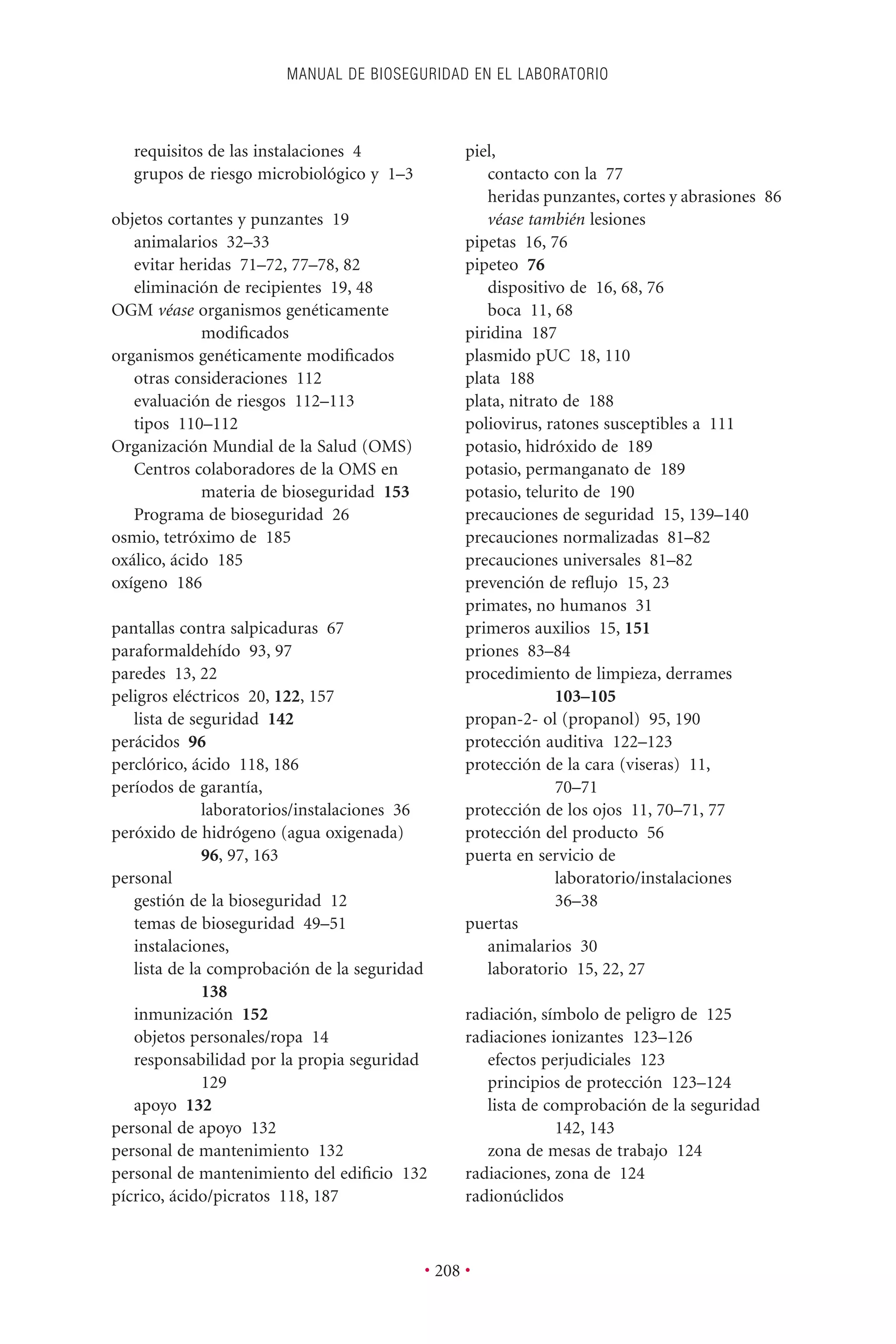 MANUAL DE BIOSEGURIDAD EN EL LABORATORIO
• 208 •
requisitos de las instalaciones 4
grupos de riesgo microbiológico y 1–3
objetos cortantes y punzantes 19
animalarios 32–33
evitar heridas 71–72, 77–78, 82
eliminación de recipientes 19, 48
OGM véase organismos genéticamente
modiﬁcados
organismos genéticamente modiﬁcados
otras consideraciones 112
evaluación de riesgos 112–113
tipos 110–112
Organización Mundial de la Salud (OMS)
Centros colaboradores de la OMS en
materia de bioseguridad 153
Programa de bioseguridad 26
osmio, tetróximo de 185
oxálico, ácido 185
oxígeno 186
pantallas contra salpicaduras 67
paraformaldehído 93, 97
paredes 13, 22
peligros eléctricos 20, 122, 157
lista de seguridad 142
perácidos 96
perclórico, ácido 118, 186
períodos de garantía,
laboratorios/instalaciones 36
peróxido de hidrógeno (agua oxigenada)
96, 97, 163
personal
gestión de la bioseguridad 12
temas de bioseguridad 49–51
instalaciones,
lista de la comprobación de la seguridad
138
inmunización 152
objetos personales/ropa 14
responsabilidad por la propia seguridad
129
apoyo 132
personal de apoyo 132
personal de mantenimiento 132
personal de mantenimiento del ediﬁcio 132
pícrico, ácido/picratos 118, 187
piel,
contacto con la 77
heridas punzantes, cortes y abrasiones 86
véase también lesiones
pipetas 16, 76
pipeteo 76
dispositivo de 16, 68, 76
boca 11, 68
piridina 187
plasmido pUC 18, 110
plata 188
plata, nitrato de 188
poliovirus, ratones susceptibles a 111
potasio, hidróxido de 189
potasio, permanganato de 189
potasio, telurito de 190
precauciones de seguridad 15, 139–140
precauciones normalizadas 81–82
precauciones universales 81–82
prevención de reﬂujo 15, 23
primates, no humanos 31
primeros auxilios 15, 151
priones 83–84
procedimiento de limpieza, derrames
103–105
propan-2- ol (propanol) 95, 190
protección auditiva 122–123
protección de la cara (viseras) 11,
70–71
protección de los ojos 11, 70–71, 77
protección del producto 56
puerta en servicio de
laboratorio/instalaciones
36–38
puertas
animalarios 30
laboratorio 15, 22, 27
radiación, símbolo de peligro de 125
radiaciones ionizantes 123–126
efectos perjudiciales 123
principios de protección 123–124
lista de comprobación de la seguridad
142, 143
zona de mesas de trabajo 124
radiaciones, zona de 124
radionúclidos
 