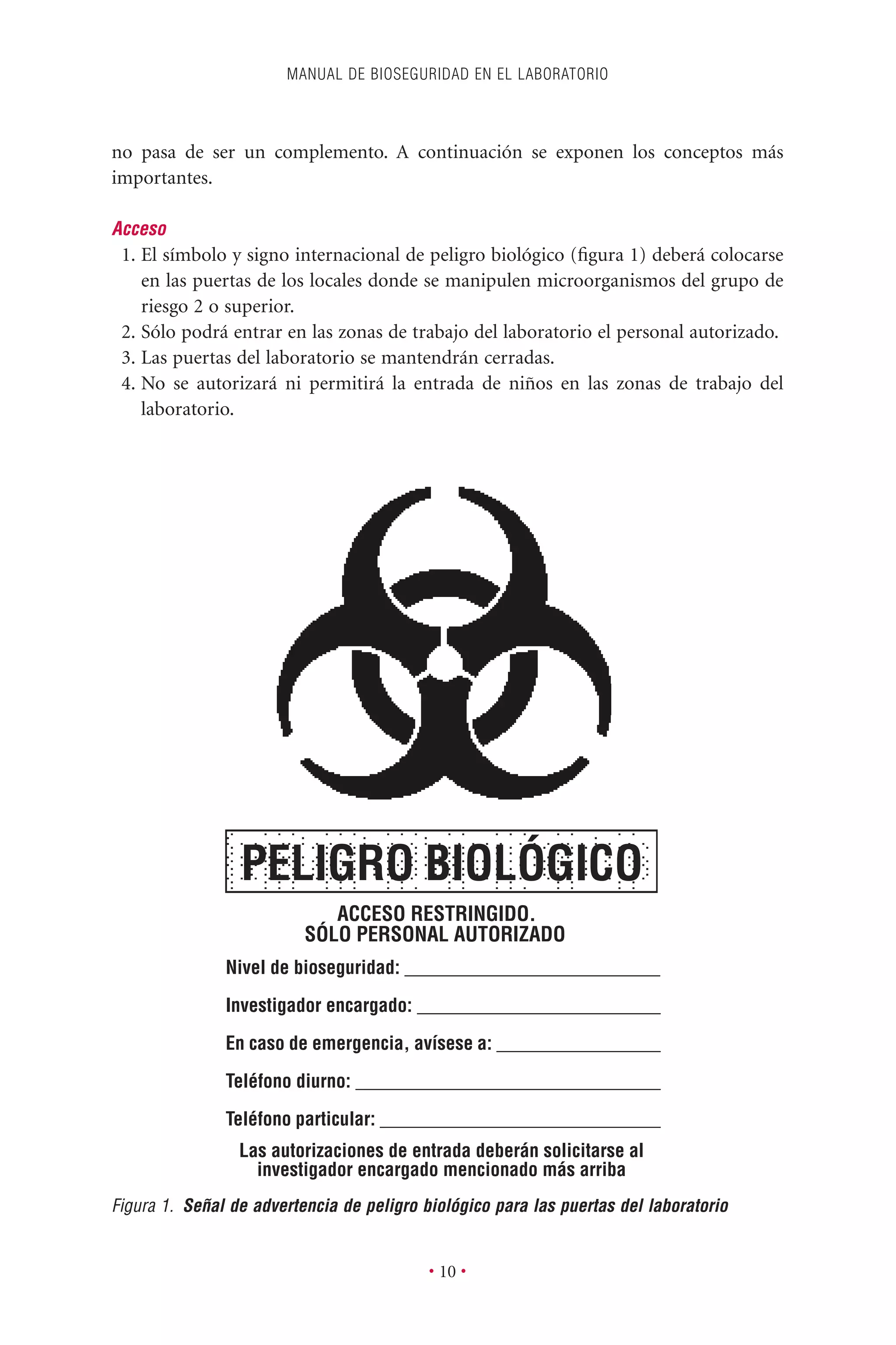 no pasa de ser un complemento. A continuación se exponen los conceptos más
importantes.
Acceso
1. El símbolo y signo internacional de peligro biológico (ﬁgura 1) deberá colocarse
en las puertas de los locales donde se manipulen microorganismos del grupo de
riesgo 2 o superior.
2. Sólo podrá entrar en las zonas de trabajo del laboratorio el personal autorizado.
3. Las puertas del laboratorio se mantendrán cerradas.
4. No se autorizará ni permitirá la entrada de niños en las zonas de trabajo del
laboratorio.
MANUAL DE BIOSEGURIDAD EN EL LABORATORIO
• 10 •
ACCESO RESTRINGIDO.
SÓLO PERSONAL AUTORIZADO
Nivel de bioseguridad: ___________________________
Investigador encargado: __________________________
En caso de emergencia, avísese a: __________________
Teléfono diurno: _________________________________
Teléfono particular: ______________________________
Las autorizaciones de entrada deberán solicitarse al
investigador encargado mencionado más arriba
PELIGRO BIOLÓGICO
Figura 1. Señal de advertencia de peligro biológico para las puertas del laboratorio
 