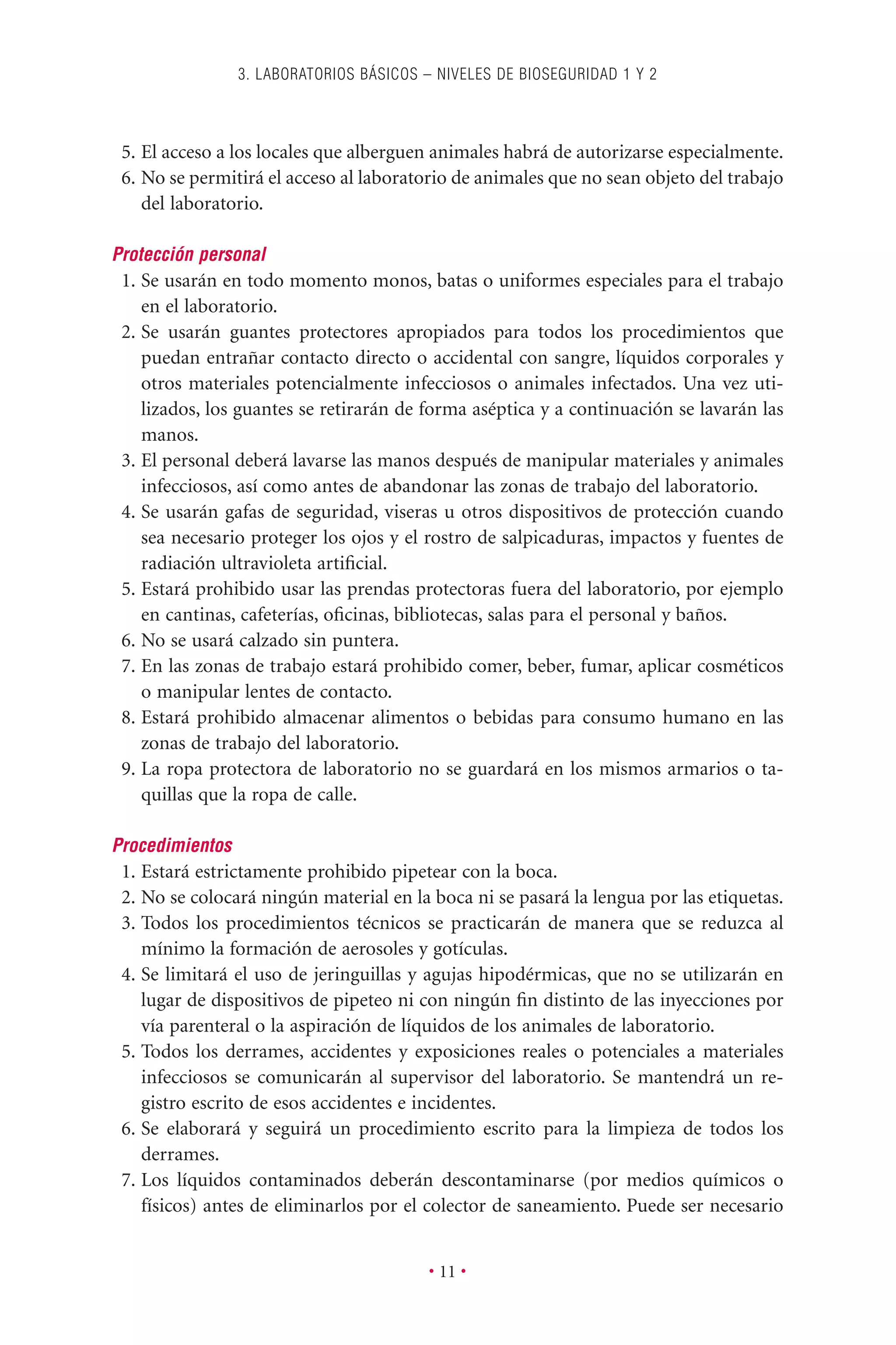 5. El acceso a los locales que alberguen animales habrá de autorizarse especialmente.
6. No se permitirá el acceso al laboratorio de animales que no sean objeto del trabajo
del laboratorio.
Protección personal
1. Se usarán en todo momento monos, batas o uniformes especiales para el trabajo
en el laboratorio.
2. Se usarán guantes protectores apropiados para todos los procedimientos que
puedan entrañar contacto directo o accidental con sangre, líquidos corporales y
otros materiales potencialmente infecciosos o animales infectados. Una vez uti-
lizados, los guantes se retirarán de forma aséptica y a continuación se lavarán las
manos.
3. El personal deberá lavarse las manos después de manipular materiales y animales
infecciosos, así como antes de abandonar las zonas de trabajo del laboratorio.
4. Se usarán gafas de seguridad, viseras u otros dispositivos de protección cuando
sea necesario proteger los ojos y el rostro de salpicaduras, impactos y fuentes de
radiación ultravioleta artiﬁcial.
5. Estará prohibido usar las prendas protectoras fuera del laboratorio, por ejemplo
en cantinas, cafeterías, oﬁcinas, bibliotecas, salas para el personal y baños.
6. No se usará calzado sin puntera.
7. En las zonas de trabajo estará prohibido comer, beber, fumar, aplicar cosméticos
o manipular lentes de contacto.
8. Estará prohibido almacenar alimentos o bebidas para consumo humano en las
zonas de trabajo del laboratorio.
9. La ropa protectora de laboratorio no se guardará en los mismos armarios o ta-
quillas que la ropa de calle.
Procedimientos
1. Estará estrictamente prohibido pipetear con la boca.
2. No se colocará ningún material en la boca ni se pasará la lengua por las etiquetas.
3. Todos los procedimientos técnicos se practicarán de manera que se reduzca al
mínimo la formación de aerosoles y gotículas.
4. Se limitará el uso de jeringuillas y agujas hipodérmicas, que no se utilizarán en
lugar de dispositivos de pipeteo ni con ningún ﬁn distinto de las inyecciones por
vía parenteral o la aspiración de líquidos de los animales de laboratorio.
5. Todos los derrames, accidentes y exposiciones reales o potenciales a materiales
infecciosos se comunicarán al supervisor del laboratorio. Se mantendrá un re-
gistro escrito de esos accidentes e incidentes.
6. Se elaborará y seguirá un procedimiento escrito para la limpieza de todos los
derrames.
7. Los líquidos contaminados deberán descontaminarse (por medios químicos o
físicos) antes de eliminarlos por el colector de saneamiento. Puede ser necesario
3. LABORATORIOS BÁSICOS – NIVELES DE BIOSEGURIDAD 1 Y 2
• 11 •
 