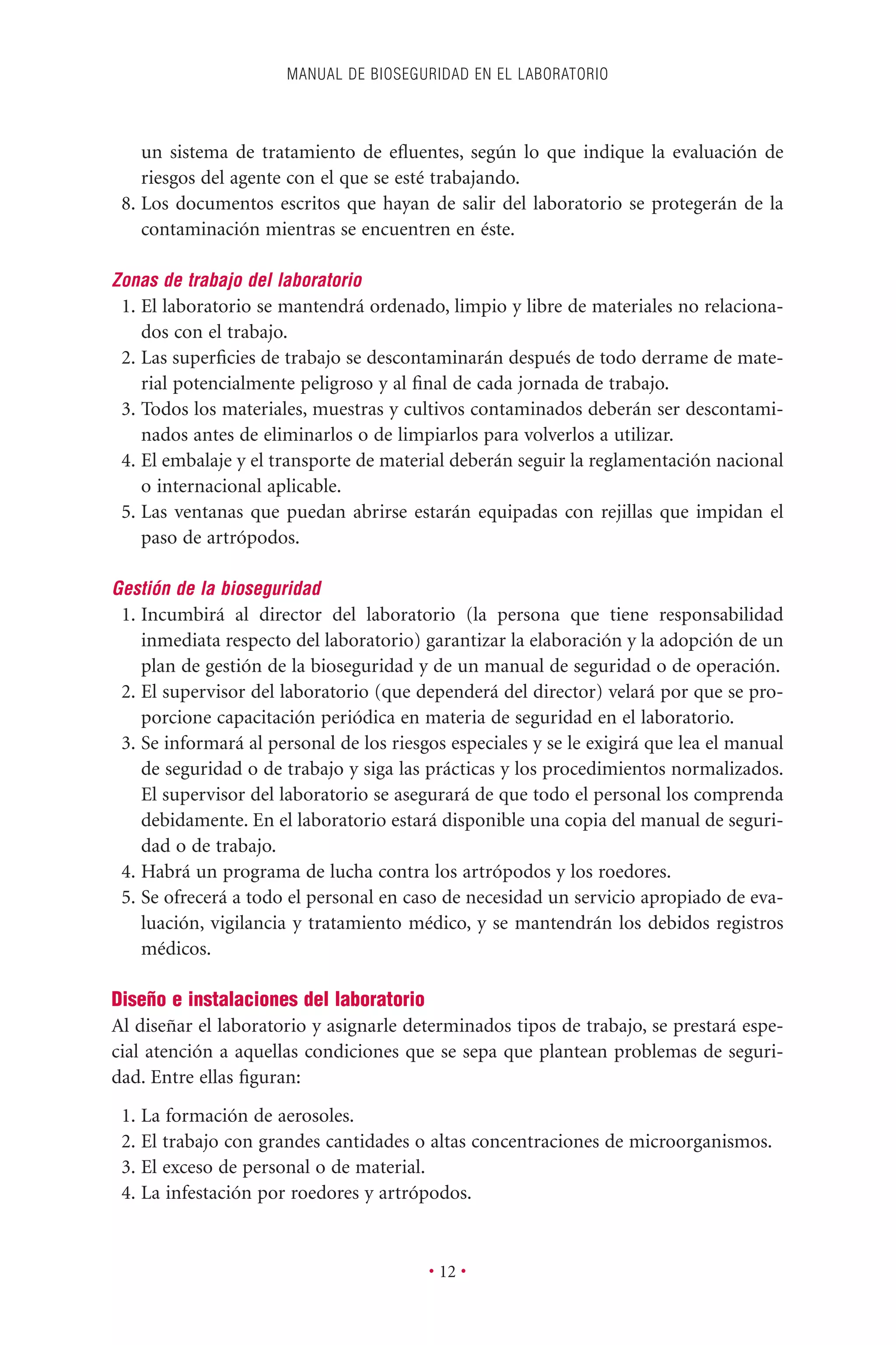 un sistema de tratamiento de eﬂuentes, según lo que indique la evaluación de
riesgos del agente con el que se esté trabajando.
8. Los documentos escritos que hayan de salir del laboratorio se protegerán de la
contaminación mientras se encuentren en éste.
Zonas de trabajo del laboratorio
1. El laboratorio se mantendrá ordenado, limpio y libre de materiales no relaciona-
dos con el trabajo.
2. Las superﬁcies de trabajo se descontaminarán después de todo derrame de mate-
rial potencialmente peligroso y al ﬁnal de cada jornada de trabajo.
3. Todos los materiales, muestras y cultivos contaminados deberán ser descontami-
nados antes de eliminarlos o de limpiarlos para volverlos a utilizar.
4. El embalaje y el transporte de material deberán seguir la reglamentación nacional
o internacional aplicable.
5. Las ventanas que puedan abrirse estarán equipadas con rejillas que impidan el
paso de artrópodos.
Gestión de la bioseguridad
1. Incumbirá al director del laboratorio (la persona que tiene responsabilidad
inmediata respecto del laboratorio) garantizar la elaboración y la adopción de un
plan de gestión de la bioseguridad y de un manual de seguridad o de operación.
2. El supervisor del laboratorio (que dependerá del director) velará por que se pro-
porcione capacitación periódica en materia de seguridad en el laboratorio.
3. Se informará al personal de los riesgos especiales y se le exigirá que lea el manual
de seguridad o de trabajo y siga las prácticas y los procedimientos normalizados.
El supervisor del laboratorio se asegurará de que todo el personal los comprenda
debidamente. En el laboratorio estará disponible una copia del manual de seguri-
dad o de trabajo.
4. Habrá un programa de lucha contra los artrópodos y los roedores.
5. Se ofrecerá a todo el personal en caso de necesidad un servicio apropiado de eva-
luación, vigilancia y tratamiento médico, y se mantendrán los debidos registros
médicos.
Diseño e instalaciones del laboratorio
Al diseñar el laboratorio y asignarle determinados tipos de trabajo, se prestará espe-
cial atención a aquellas condiciones que se sepa que plantean problemas de seguri-
dad. Entre ellas ﬁguran:
1. La formación de aerosoles.
2. El trabajo con grandes cantidades o altas concentraciones de microorganismos.
3. El exceso de personal o de material.
4. La infestación por roedores y artrópodos.
MANUAL DE BIOSEGURIDAD EN EL LABORATORIO
• 12 •
 