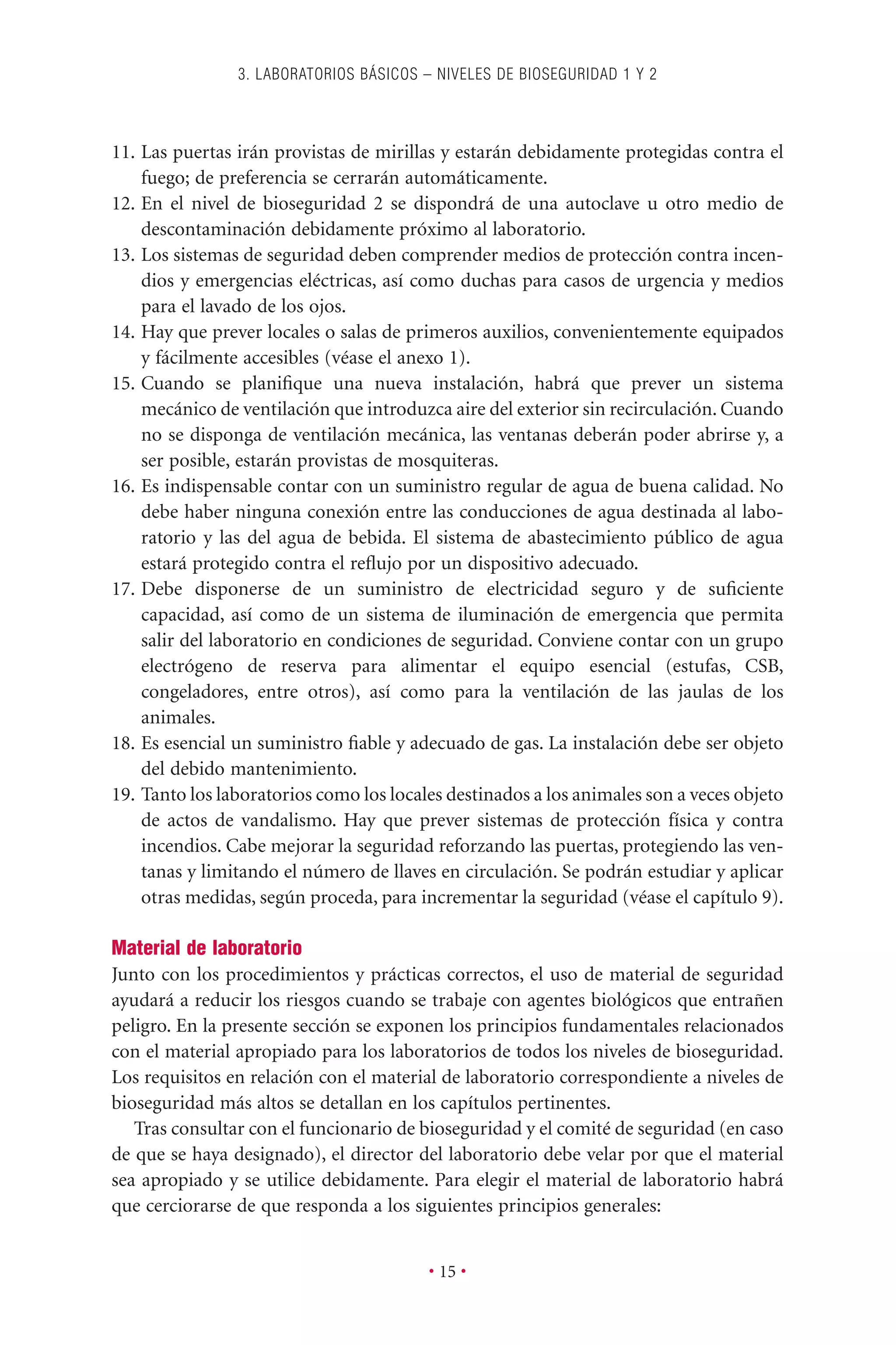 11. Las puertas irán provistas de mirillas y estarán debidamente protegidas contra el
fuego; de preferencia se cerrarán automáticamente.
12. En el nivel de bioseguridad 2 se dispondrá de una autoclave u otro medio de
descontaminación debidamente próximo al laboratorio.
13. Los sistemas de seguridad deben comprender medios de protección contra incen-
dios y emergencias eléctricas, así como duchas para casos de urgencia y medios
para el lavado de los ojos.
14. Hay que prever locales o salas de primeros auxilios, convenientemente equipados
y fácilmente accesibles (véase el anexo 1).
15. Cuando se planiﬁque una nueva instalación, habrá que prever un sistema
mecánico de ventilación que introduzca aire del exterior sin recirculación. Cuando
no se disponga de ventilación mecánica, las ventanas deberán poder abrirse y, a
ser posible, estarán provistas de mosquiteras.
16. Es indispensable contar con un suministro regular de agua de buena calidad. No
debe haber ninguna conexión entre las conducciones de agua destinada al labo-
ratorio y las del agua de bebida. El sistema de abastecimiento público de agua
estará protegido contra el reﬂujo por un dispositivo adecuado.
17. Debe disponerse de un suministro de electricidad seguro y de suﬁciente
capacidad, así como de un sistema de iluminación de emergencia que permita
salir del laboratorio en condiciones de seguridad. Conviene contar con un grupo
electrógeno de reserva para alimentar el equipo esencial (estufas, CSB,
congeladores, entre otros), así como para la ventilación de las jaulas de los
animales.
18. Es esencial un suministro ﬁable y adecuado de gas. La instalación debe ser objeto
del debido mantenimiento.
19. Tanto los laboratorios como los locales destinados a los animales son a veces objeto
de actos de vandalismo. Hay que prever sistemas de protección física y contra
incendios. Cabe mejorar la seguridad reforzando las puertas, protegiendo las ven-
tanas y limitando el número de llaves en circulación. Se podrán estudiar y aplicar
otras medidas, según proceda, para incrementar la seguridad (véase el capítulo 9).
Material de laboratorio
Junto con los procedimientos y prácticas correctos, el uso de material de seguridad
ayudará a reducir los riesgos cuando se trabaje con agentes biológicos que entrañen
peligro. En la presente sección se exponen los principios fundamentales relacionados
con el material apropiado para los laboratorios de todos los niveles de bioseguridad.
Los requisitos en relación con el material de laboratorio correspondiente a niveles de
bioseguridad más altos se detallan en los capítulos pertinentes.
Tras consultar con el funcionario de bioseguridad y el comité de seguridad (en caso
de que se haya designado), el director del laboratorio debe velar por que el material
sea apropiado y se utilice debidamente. Para elegir el material de laboratorio habrá
que cerciorarse de que responda a los siguientes principios generales:
3. LABORATORIOS BÁSICOS – NIVELES DE BIOSEGURIDAD 1 Y 2
• 15 •
 
