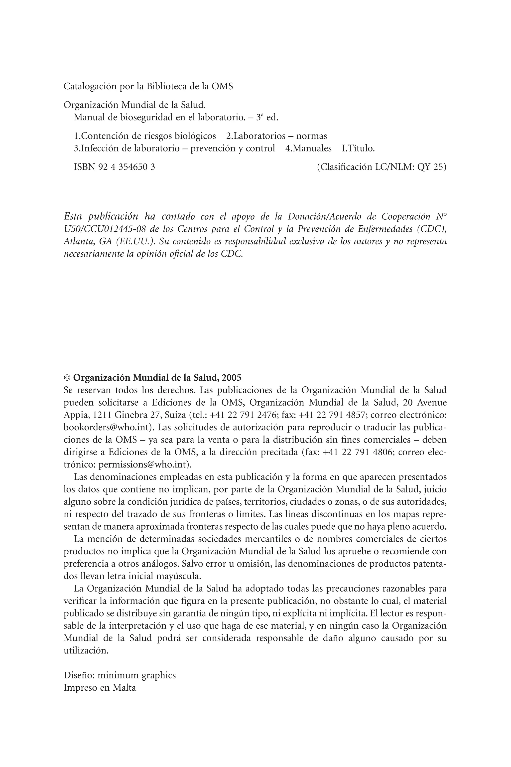 Catalogación por la Biblioteca de la OMS
Organización Mundial de la Salud.
Manual de bioseguridad en el laboratorio. – 3a
ed.
1.Contención de riesgos biológicos 2.Laboratorios – normas
3.Infección de laboratorio – prevención y control 4.Manuales I.Título.
ISBN 92 4 354650 3 (Clasiﬁcación LC/NLM: QY 25)
Esta publicación ha contado con el apoyo de la Donación/Acuerdo de Cooperación N°
U50/CCU012445-08 de los Centros para el Control y la Prevención de Enfermedades (CDC),
Atlanta, GA (EE.UU.). Su contenido es responsabilidad exclusiva de los autores y no representa
necesariamente la opinión oﬁcial de los CDC.
© Organización Mundial de la Salud, 2005
Se reservan todos los derechos. Las publicaciones de la Organización Mundial de la Salud
pueden solicitarse a Ediciones de la OMS, Organización Mundial de la Salud, 20 Avenue
Appia, 1211 Ginebra 27, Suiza (tel.: +41 22 791 2476; fax: +41 22 791 4857; correo electrónico:
bookorders@who.int). Las solicitudes de autorización para reproducir o traducir las publica-
ciones de la OMS – ya sea para la venta o para la distribución sin ﬁnes comerciales – deben
dirigirse a Ediciones de la OMS, a la dirección precitada (fax: +41 22 791 4806; correo elec-
trónico: permissions@who.int).
Las denominaciones empleadas en esta publicación y la forma en que aparecen presentados
los datos que contiene no implican, por parte de la Organización Mundial de la Salud, juicio
alguno sobre la condición jurídica de países, territorios, ciudades o zonas, o de sus autoridades,
ni respecto del trazado de sus fronteras o límites. Las líneas discontinuas en los mapas repre-
sentan de manera aproximada fronteras respecto de las cuales puede que no haya pleno acuerdo.
La mención de determinadas sociedades mercantiles o de nombres comerciales de ciertos
productos no implica que la Organización Mundial de la Salud los apruebe o recomiende con
preferencia a otros análogos. Salvo error u omisión, las denominaciones de productos patenta-
dos llevan letra inicial mayúscula.
La Organización Mundial de la Salud ha adoptado todas las precauciones razonables para
veriﬁcar la información que ﬁgura en la presente publicación, no obstante lo cual, el material
publicado se distribuye sin garantía de ningún tipo, ni explícita ni implícita. El lector es respon-
sable de la interpretación y el uso que haga de ese material, y en ningún caso la Organización
Mundial de la Salud podrá ser considerada responsable de daño alguno causado por su
utilización.
Diseño: minimum graphics
Impreso en Malta
 
