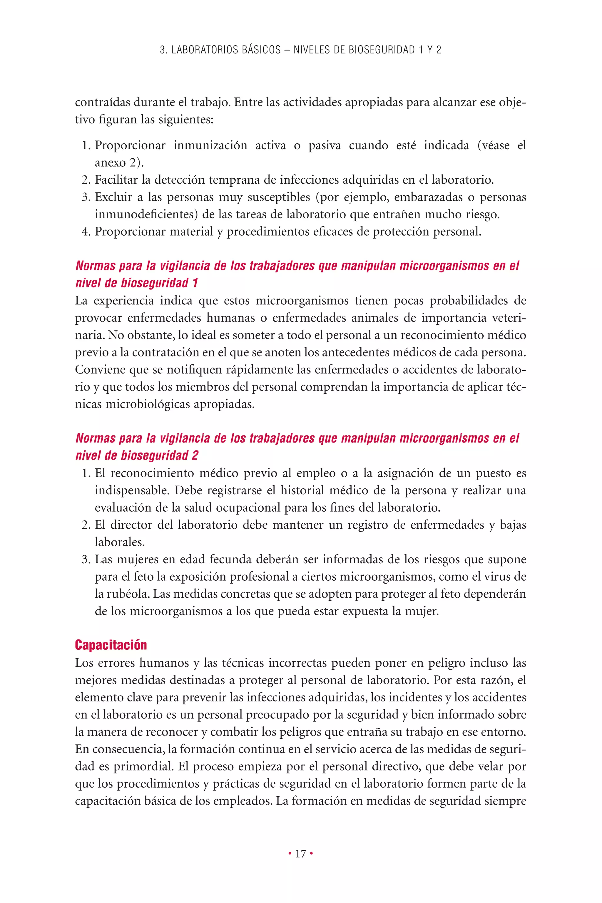 contraídas durante el trabajo. Entre las actividades apropiadas para alcanzar ese obje-
tivo ﬁguran las siguientes:
1. Proporcionar inmunización activa o pasiva cuando esté indicada (véase el
anexo 2).
2. Facilitar la detección temprana de infecciones adquiridas en el laboratorio.
3. Excluir a las personas muy susceptibles (por ejemplo, embarazadas o personas
inmunodeﬁcientes) de las tareas de laboratorio que entrañen mucho riesgo.
4. Proporcionar material y procedimientos eﬁcaces de protección personal.
Normas para la vigilancia de los trabajadores que manipulan microorganismos en el
nivel de bioseguridad 1
La experiencia indica que estos microorganismos tienen pocas probabilidades de
provocar enfermedades humanas o enfermedades animales de importancia veteri-
naria. No obstante, lo ideal es someter a todo el personal a un reconocimiento médico
previo a la contratación en el que se anoten los antecedentes médicos de cada persona.
Conviene que se notiﬁquen rápidamente las enfermedades o accidentes de laborato-
rio y que todos los miembros del personal comprendan la importancia de aplicar téc-
nicas microbiológicas apropiadas.
Normas para la vigilancia de los trabajadores que manipulan microorganismos en el
nivel de bioseguridad 2
1. El reconocimiento médico previo al empleo o a la asignación de un puesto es
indispensable. Debe registrarse el historial médico de la persona y realizar una
evaluación de la salud ocupacional para los ﬁnes del laboratorio.
2. El director del laboratorio debe mantener un registro de enfermedades y bajas
laborales.
3. Las mujeres en edad fecunda deberán ser informadas de los riesgos que supone
para el feto la exposición profesional a ciertos microorganismos, como el virus de
la rubéola. Las medidas concretas que se adopten para proteger al feto dependerán
de los microorganismos a los que pueda estar expuesta la mujer.
Capacitación
Los errores humanos y las técnicas incorrectas pueden poner en peligro incluso las
mejores medidas destinadas a proteger al personal de laboratorio. Por esta razón, el
elemento clave para prevenir las infecciones adquiridas, los incidentes y los accidentes
en el laboratorio es un personal preocupado por la seguridad y bien informado sobre
la manera de reconocer y combatir los peligros que entraña su trabajo en ese entorno.
En consecuencia, la formación continua en el servicio acerca de las medidas de seguri-
dad es primordial. El proceso empieza por el personal directivo, que debe velar por
que los procedimientos y prácticas de seguridad en el laboratorio formen parte de la
capacitación básica de los empleados. La formación en medidas de seguridad siempre
3. LABORATORIOS BÁSICOS – NIVELES DE BIOSEGURIDAD 1 Y 2
• 17 •
 
