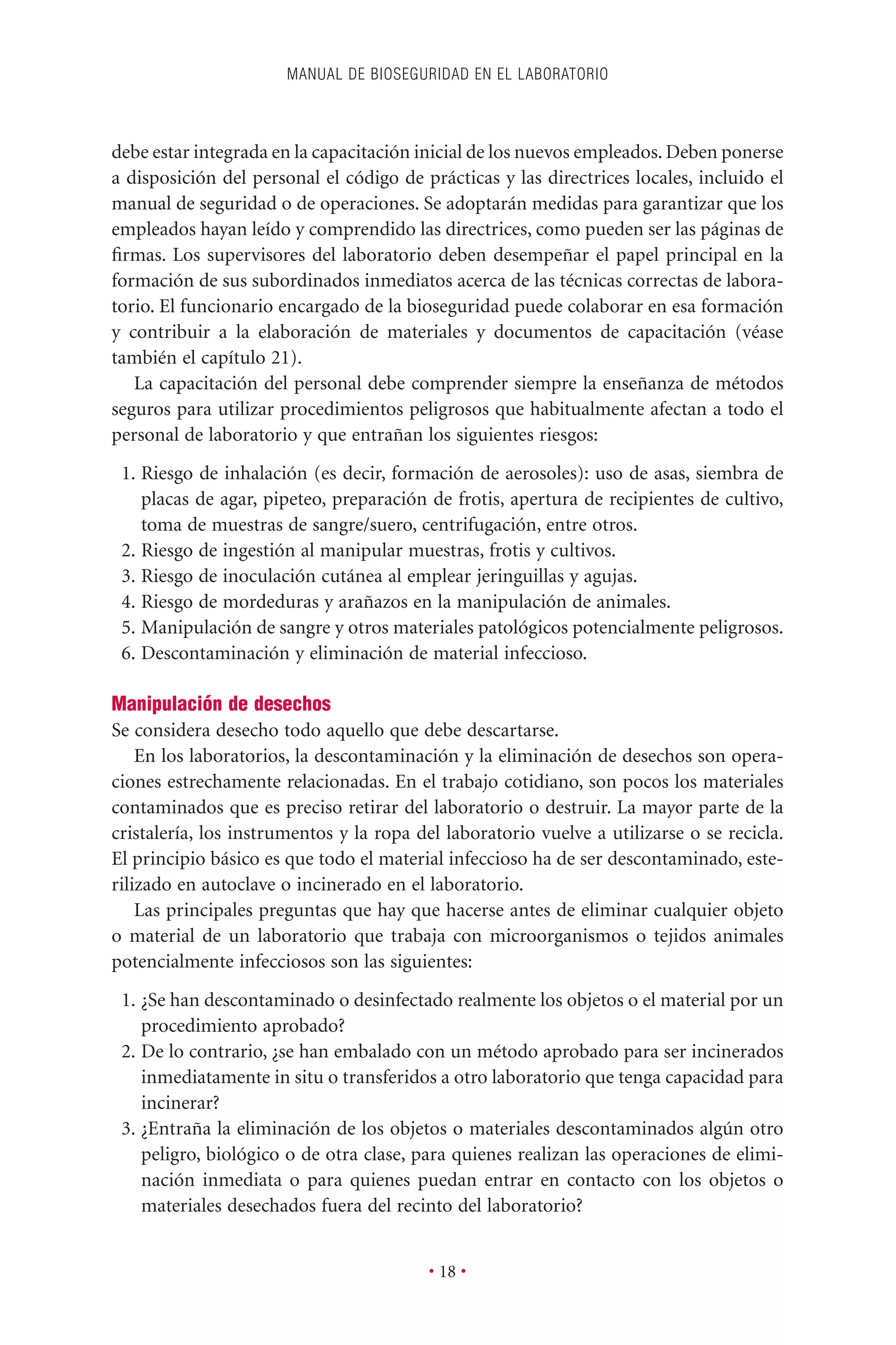 debe estar integrada en la capacitación inicial de los nuevos empleados. Deben ponerse
a disposición del personal el código de prácticas y las directrices locales, incluido el
manual de seguridad o de operaciones. Se adoptarán medidas para garantizar que los
empleados hayan leído y comprendido las directrices, como pueden ser las páginas de
ﬁrmas. Los supervisores del laboratorio deben desempeñar el papel principal en la
formación de sus subordinados inmediatos acerca de las técnicas correctas de labora-
torio. El funcionario encargado de la bioseguridad puede colaborar en esa formación
y contribuir a la elaboración de materiales y documentos de capacitación (véase
también el capítulo 21).
La capacitación del personal debe comprender siempre la enseñanza de métodos
seguros para utilizar procedimientos peligrosos que habitualmente afectan a todo el
personal de laboratorio y que entrañan los siguientes riesgos:
1. Riesgo de inhalación (es decir, formación de aerosoles): uso de asas, siembra de
placas de agar, pipeteo, preparación de frotis, apertura de recipientes de cultivo,
toma de muestras de sangre/suero, centrifugación, entre otros.
2. Riesgo de ingestión al manipular muestras, frotis y cultivos.
3. Riesgo de inoculación cutánea al emplear jeringuillas y agujas.
4. Riesgo de mordeduras y arañazos en la manipulación de animales.
5. Manipulación de sangre y otros materiales patológicos potencialmente peligrosos.
6. Descontaminación y eliminación de material infeccioso.
Manipulación de desechos
Se considera desecho todo aquello que debe descartarse.
En los laboratorios, la descontaminación y la eliminación de desechos son opera-
ciones estrechamente relacionadas. En el trabajo cotidiano, son pocos los materiales
contaminados que es preciso retirar del laboratorio o destruir. La mayor parte de la
cristalería, los instrumentos y la ropa del laboratorio vuelve a utilizarse o se recicla.
El principio básico es que todo el material infeccioso ha de ser descontaminado, este-
rilizado en autoclave o incinerado en el laboratorio.
Las principales preguntas que hay que hacerse antes de eliminar cualquier objeto
o material de un laboratorio que trabaja con microorganismos o tejidos animales
potencialmente infecciosos son las siguientes:
1. ¿Se han descontaminado o desinfectado realmente los objetos o el material por un
procedimiento aprobado?
2. De lo contrario, ¿se han embalado con un método aprobado para ser incinerados
inmediatamente in situ o transferidos a otro laboratorio que tenga capacidad para
incinerar?
3. ¿Entraña la eliminación de los objetos o materiales descontaminados algún otro
peligro, biológico o de otra clase, para quienes realizan las operaciones de elimi-
nación inmediata o para quienes puedan entrar en contacto con los objetos o
materiales desechados fuera del recinto del laboratorio?
MANUAL DE BIOSEGURIDAD EN EL LABORATORIO
• 18 •
 