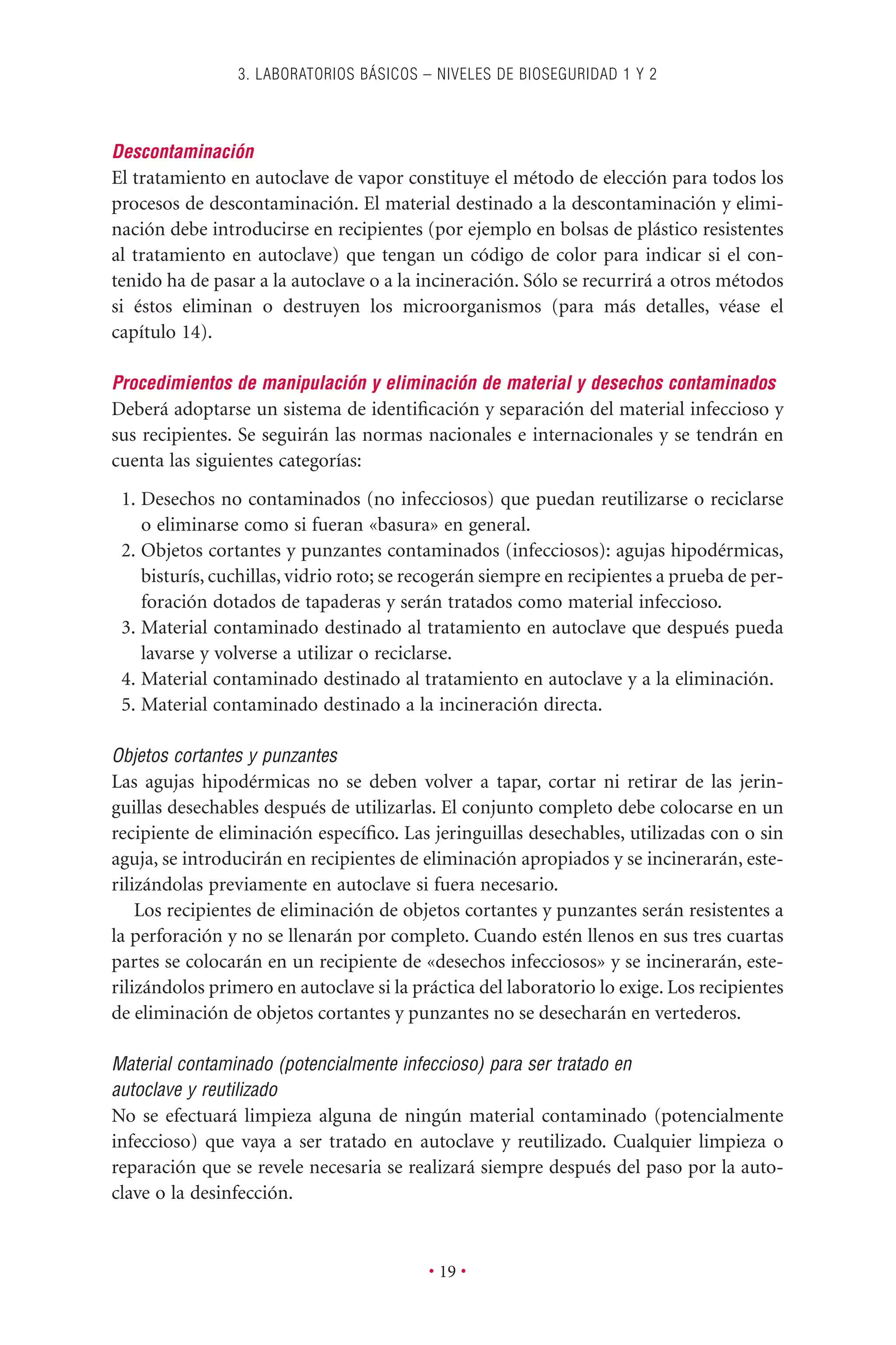 Descontaminación
El tratamiento en autoclave de vapor constituye el método de elección para todos los
procesos de descontaminación. El material destinado a la descontaminación y elimi-
nación debe introducirse en recipientes (por ejemplo en bolsas de plástico resistentes
al tratamiento en autoclave) que tengan un código de color para indicar si el con-
tenido ha de pasar a la autoclave o a la incineración. Sólo se recurrirá a otros métodos
si éstos eliminan o destruyen los microorganismos (para más detalles, véase el
capítulo 14).
Procedimientos de manipulación y eliminación de material y desechos contaminados
Deberá adoptarse un sistema de identiﬁcación y separación del material infeccioso y
sus recipientes. Se seguirán las normas nacionales e internacionales y se tendrán en
cuenta las siguientes categorías:
1. Desechos no contaminados (no infecciosos) que puedan reutilizarse o reciclarse
o eliminarse como si fueran «basura» en general.
2. Objetos cortantes y punzantes contaminados (infecciosos): agujas hipodérmicas,
bisturís, cuchillas, vidrio roto; se recogerán siempre en recipientes a prueba de per-
foración dotados de tapaderas y serán tratados como material infeccioso.
3. Material contaminado destinado al tratamiento en autoclave que después pueda
lavarse y volverse a utilizar o reciclarse.
4. Material contaminado destinado al tratamiento en autoclave y a la eliminación.
5. Material contaminado destinado a la incineración directa.
Objetos cortantes y punzantes
Las agujas hipodérmicas no se deben volver a tapar, cortar ni retirar de las jerin-
guillas desechables después de utilizarlas. El conjunto completo debe colocarse en un
recipiente de eliminación especíﬁco. Las jeringuillas desechables, utilizadas con o sin
aguja, se introducirán en recipientes de eliminación apropiados y se incinerarán, este-
rilizándolas previamente en autoclave si fuera necesario.
Los recipientes de eliminación de objetos cortantes y punzantes serán resistentes a
la perforación y no se llenarán por completo. Cuando estén llenos en sus tres cuartas
partes se colocarán en un recipiente de «desechos infecciosos» y se incinerarán, este-
rilizándolos primero en autoclave si la práctica del laboratorio lo exige. Los recipientes
de eliminación de objetos cortantes y punzantes no se desecharán en vertederos.
Material contaminado (potencialmente infeccioso) para ser tratado en
autoclave y reutilizado
No se efectuará limpieza alguna de ningún material contaminado (potencialmente
infeccioso) que vaya a ser tratado en autoclave y reutilizado. Cualquier limpieza o
reparación que se revele necesaria se realizará siempre después del paso por la auto-
clave o la desinfección.
3. LABORATORIOS BÁSICOS – NIVELES DE BIOSEGURIDAD 1 Y 2
• 19 •
 