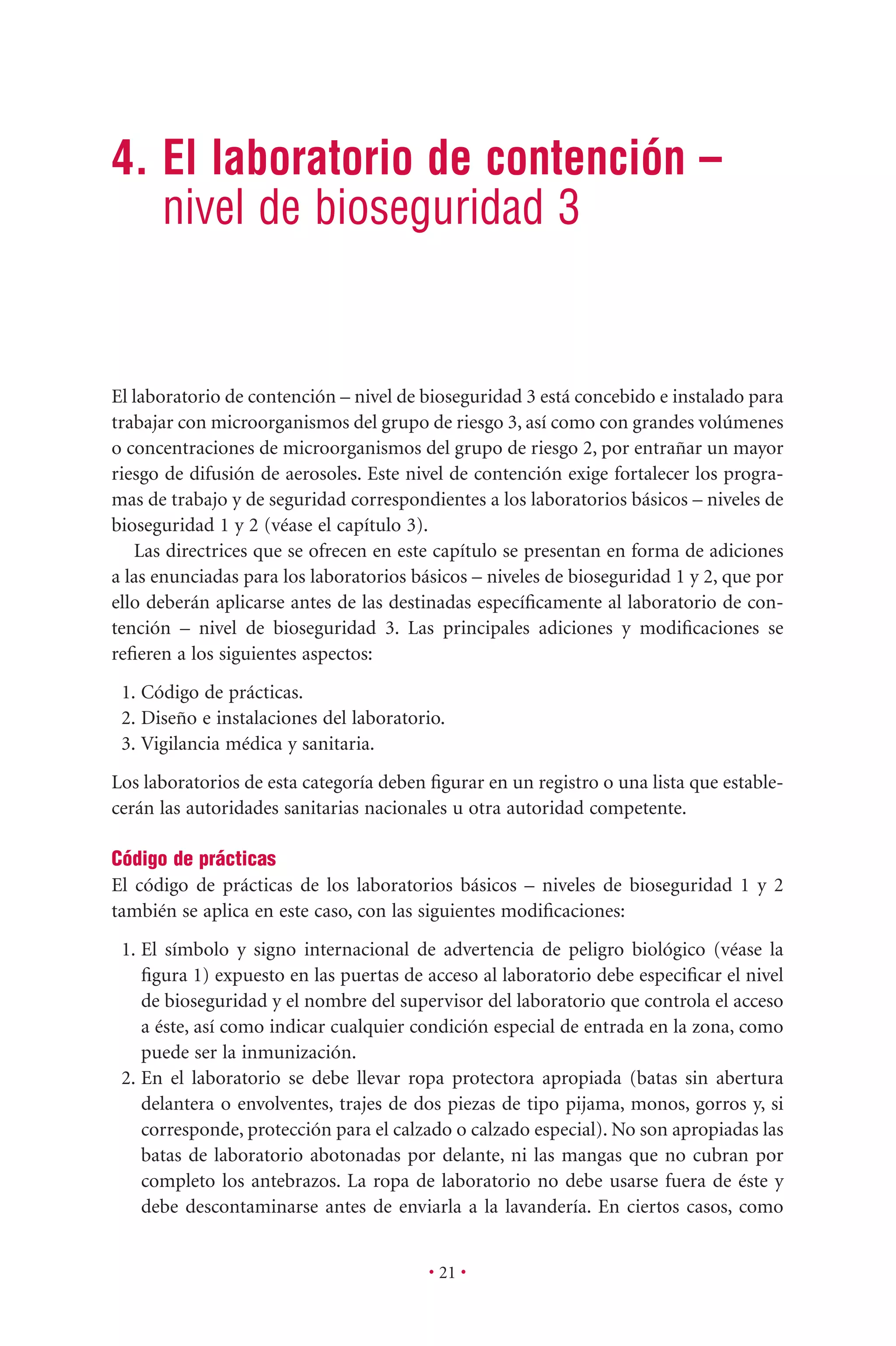 • 21 •
4. El laboratorio de contención –
nivel de bioseguridad 3
El laboratorio de contención – nivel de bioseguridad 3 está concebido e instalado para
trabajar con microorganismos del grupo de riesgo 3, así como con grandes volúmenes
o concentraciones de microorganismos del grupo de riesgo 2, por entrañar un mayor
riesgo de difusión de aerosoles. Este nivel de contención exige fortalecer los progra-
mas de trabajo y de seguridad correspondientes a los laboratorios básicos – niveles de
bioseguridad 1 y 2 (véase el capítulo 3).
Las directrices que se ofrecen en este capítulo se presentan en forma de adiciones
a las enunciadas para los laboratorios básicos – niveles de bioseguridad 1 y 2, que por
ello deberán aplicarse antes de las destinadas especíﬁcamente al laboratorio de con-
tención – nivel de bioseguridad 3. Las principales adiciones y modiﬁcaciones se
reﬁeren a los siguientes aspectos:
1. Código de prácticas.
2. Diseño e instalaciones del laboratorio.
3. Vigilancia médica y sanitaria.
Los laboratorios de esta categoría deben ﬁgurar en un registro o una lista que estable-
cerán las autoridades sanitarias nacionales u otra autoridad competente.
Código de prácticas
El código de prácticas de los laboratorios básicos – niveles de bioseguridad 1 y 2
también se aplica en este caso, con las siguientes modiﬁcaciones:
1. El símbolo y signo internacional de advertencia de peligro biológico (véase la
ﬁgura 1) expuesto en las puertas de acceso al laboratorio debe especiﬁcar el nivel
de bioseguridad y el nombre del supervisor del laboratorio que controla el acceso
a éste, así como indicar cualquier condición especial de entrada en la zona, como
puede ser la inmunización.
2. En el laboratorio se debe llevar ropa protectora apropiada (batas sin abertura
delantera o envolventes, trajes de dos piezas de tipo pijama, monos, gorros y, si
corresponde, protección para el calzado o calzado especial). No son apropiadas las
batas de laboratorio abotonadas por delante, ni las mangas que no cubran por
completo los antebrazos. La ropa de laboratorio no debe usarse fuera de éste y
debe descontaminarse antes de enviarla a la lavandería. En ciertos casos, como
 