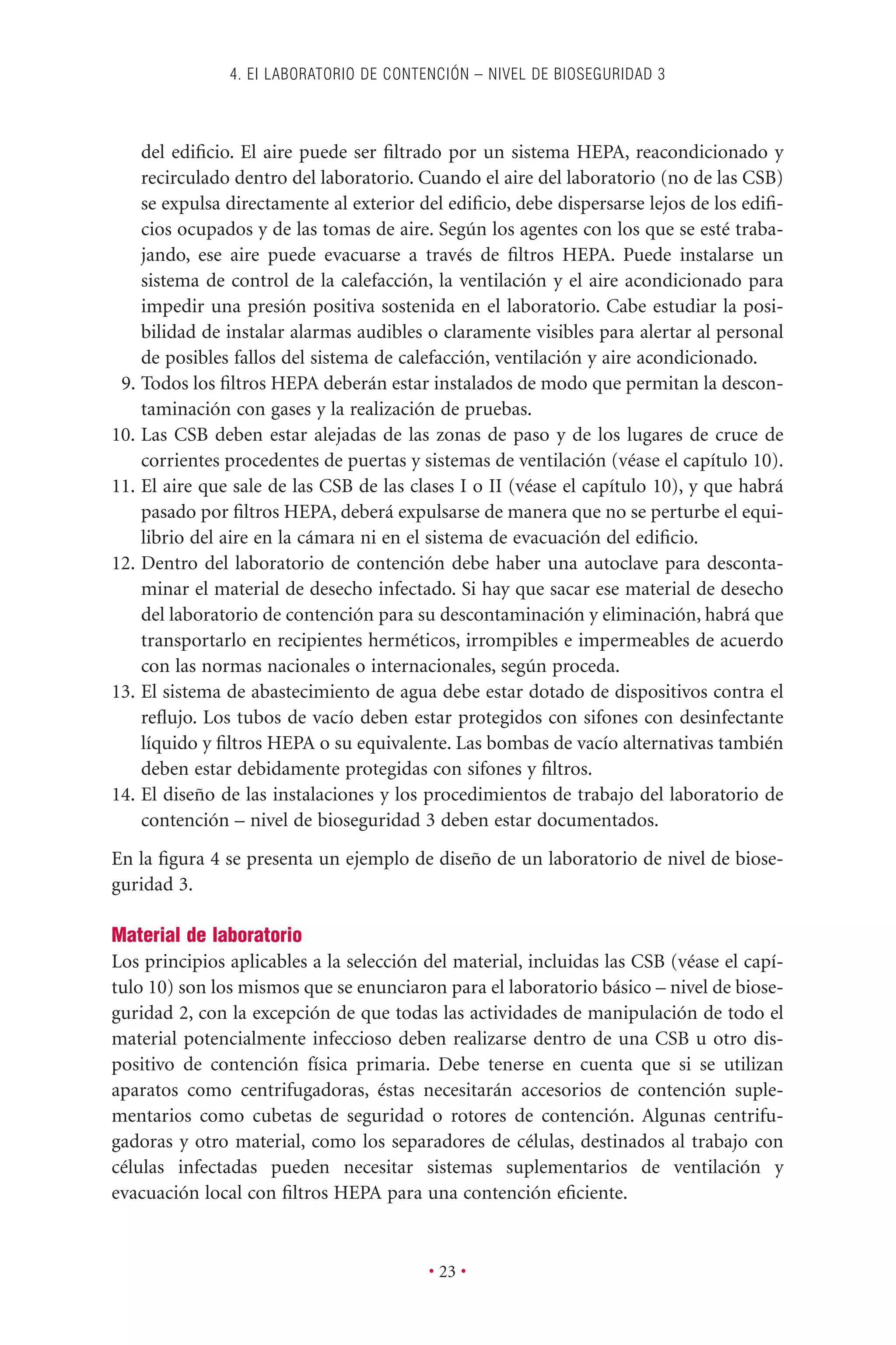 del ediﬁcio. El aire puede ser ﬁltrado por un sistema HEPA, reacondicionado y
recirculado dentro del laboratorio. Cuando el aire del laboratorio (no de las CSB)
se expulsa directamente al exterior del ediﬁcio, debe dispersarse lejos de los ediﬁ-
cios ocupados y de las tomas de aire. Según los agentes con los que se esté traba-
jando, ese aire puede evacuarse a través de ﬁltros HEPA. Puede instalarse un
sistema de control de la calefacción, la ventilación y el aire acondicionado para
impedir una presión positiva sostenida en el laboratorio. Cabe estudiar la posi-
bilidad de instalar alarmas audibles o claramente visibles para alertar al personal
de posibles fallos del sistema de calefacción, ventilación y aire acondicionado.
9. Todos los ﬁltros HEPA deberán estar instalados de modo que permitan la descon-
taminación con gases y la realización de pruebas.
10. Las CSB deben estar alejadas de las zonas de paso y de los lugares de cruce de
corrientes procedentes de puertas y sistemas de ventilación (véase el capítulo 10).
11. El aire que sale de las CSB de las clases I o II (véase el capítulo 10), y que habrá
pasado por ﬁltros HEPA, deberá expulsarse de manera que no se perturbe el equi-
librio del aire en la cámara ni en el sistema de evacuación del ediﬁcio.
12. Dentro del laboratorio de contención debe haber una autoclave para desconta-
minar el material de desecho infectado. Si hay que sacar ese material de desecho
del laboratorio de contención para su descontaminación y eliminación, habrá que
transportarlo en recipientes herméticos, irrompibles e impermeables de acuerdo
con las normas nacionales o internacionales, según proceda.
13. El sistema de abastecimiento de agua debe estar dotado de dispositivos contra el
reﬂujo. Los tubos de vacío deben estar protegidos con sifones con desinfectante
líquido y ﬁltros HEPA o su equivalente. Las bombas de vacío alternativas también
deben estar debidamente protegidas con sifones y ﬁltros.
14. El diseño de las instalaciones y los procedimientos de trabajo del laboratorio de
contención – nivel de bioseguridad 3 deben estar documentados.
En la ﬁgura 4 se presenta un ejemplo de diseño de un laboratorio de nivel de biose-
guridad 3.
Material de laboratorio
Los principios aplicables a la selección del material, incluidas las CSB (véase el capí-
tulo 10) son los mismos que se enunciaron para el laboratorio básico – nivel de biose-
guridad 2, con la excepción de que todas las actividades de manipulación de todo el
material potencialmente infeccioso deben realizarse dentro de una CSB u otro dis-
positivo de contención física primaria. Debe tenerse en cuenta que si se utilizan
aparatos como centrifugadoras, éstas necesitarán accesorios de contención suple-
mentarios como cubetas de seguridad o rotores de contención. Algunas centrifu-
gadoras y otro material, como los separadores de células, destinados al trabajo con
células infectadas pueden necesitar sistemas suplementarios de ventilación y
evacuación local con ﬁltros HEPA para una contención eﬁciente.
4. EI LABORATORIO DE CONTENCIÓN – NIVEL DE BIOSEGURIDAD 3
• 23 •
 