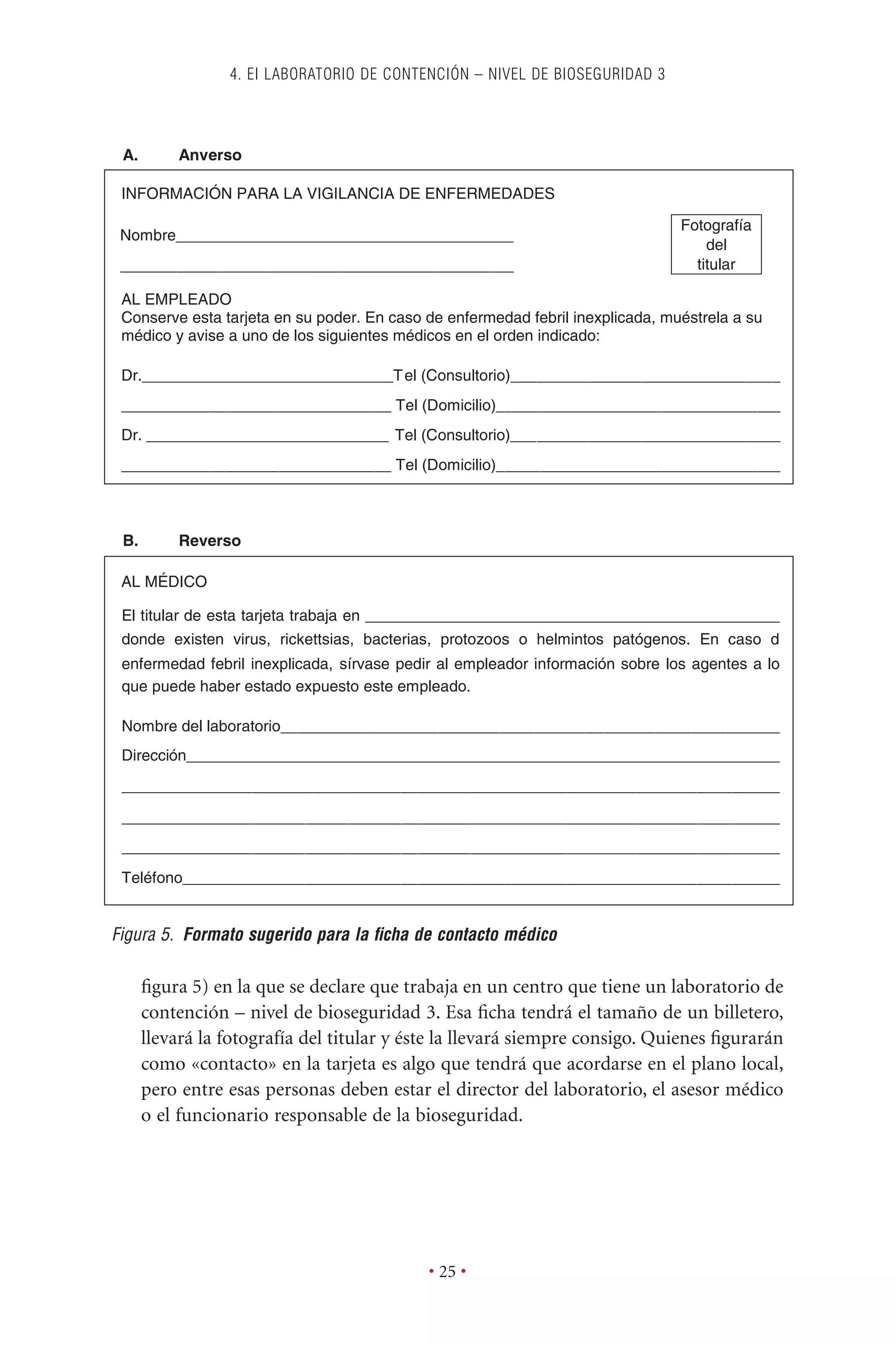 ﬁgura 5) en la que se declare que trabaja en un centro que tiene un laboratorio de
contención – nivel de bioseguridad 3. Esa ﬁcha tendrá el tamaño de un billetero,
llevará la fotografía del titular y éste la llevará siempre consigo. Quienes ﬁgurarán
como «contacto» en la tarjeta es algo que tendrá que acordarse en el plano local,
pero entre esas personas deben estar el director del laboratorio, el asesor médico
o el funcionario responsable de la bioseguridad.
4. EI LABORATORIO DE CONTENCIÓN – NIVEL DE BIOSEGURIDAD 3
• 25 •
A. Anverso
INFORMACIÓN PARA LA VIGILANCIA DE ENFERMEDADES
AL EMPLEADO
Conserve esta tarjeta en su poder. En caso de enfermedad febril inexplicada, muéstrela a su
médico y avise a uno de los siguientes médicos en el orden indicado:
titular
Dr._____________________________Tel (Consultorio)_______________________________
_______________________________ Tel (Domicilio)_________________________________
Dr. ____________________________ Tel (Consultorio)_______________________________
_______________________________ Tel (Domicilio)_________________________________
______________________________________________
Nombre_______________________________________
Figura 5. Formato sugerido para la ﬁcha de contacto médico
Fotografía
del
titular
B. Reverso
AL MÉDICO
El titular de esta tarjeta trabaja en ________________________________________________
donde existen virus, rickettsias, bacterias, protozoos o helmintos patógenos. En caso d
enfermedad febril inexplicada, sírvase pedir al empleador información sobre los agentes a lo
que puede haber estado expuesto este empleado.
Nombre del laboratorio__________________________________________________________
Dirección____________________________________________________________________
____________________________________________________________________________
____________________________________________________________________________
____________________________________________________________________________
Teléfono_____________________________________________________________________
__________
 