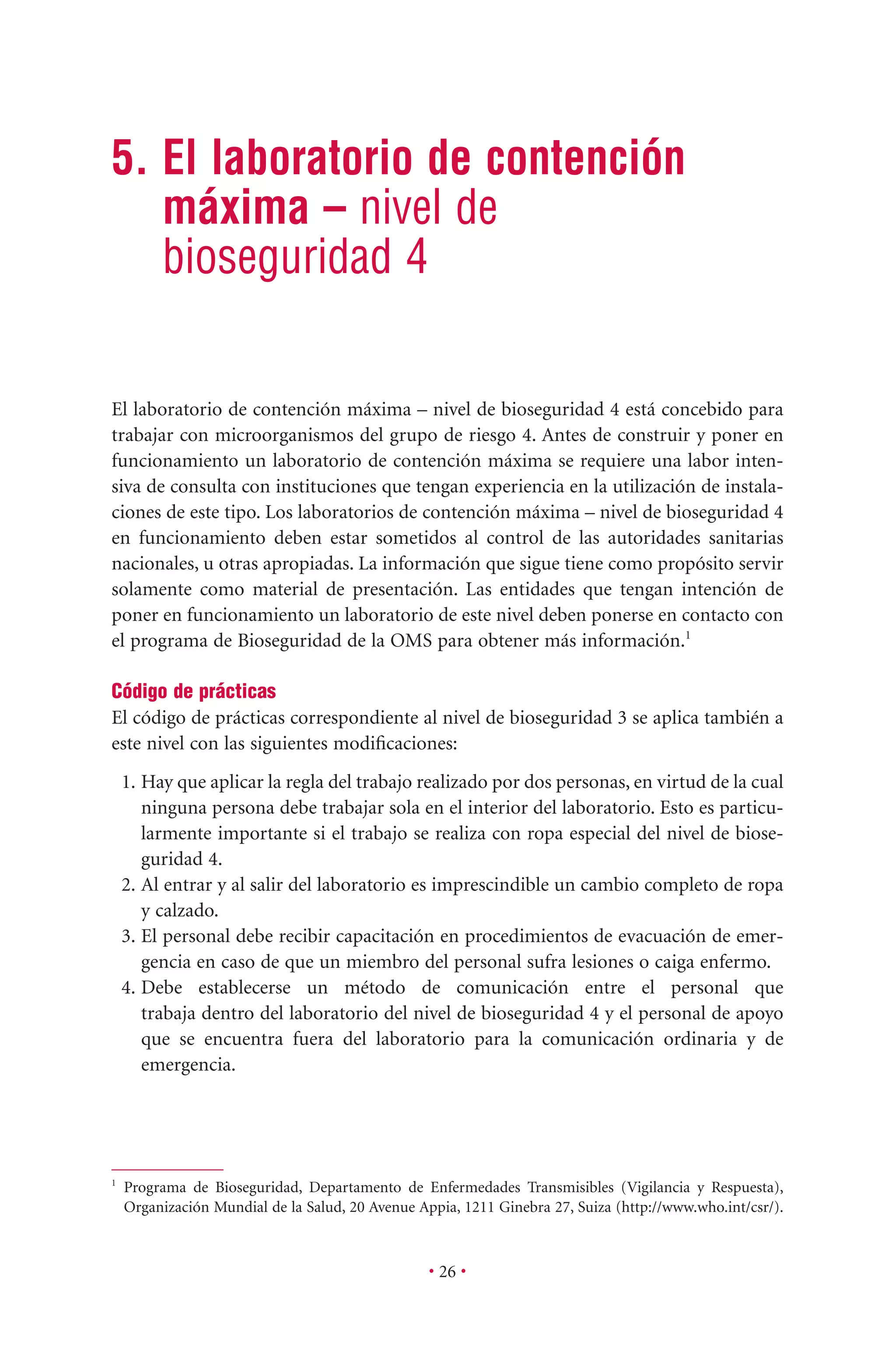 • 26 •
5. El laboratorio de contención
máxima – nivel de
bioseguridad 4
El laboratorio de contención máxima – nivel de bioseguridad 4 está concebido para
trabajar con microorganismos del grupo de riesgo 4. Antes de construir y poner en
funcionamiento un laboratorio de contención máxima se requiere una labor inten-
siva de consulta con instituciones que tengan experiencia en la utilización de instala-
ciones de este tipo. Los laboratorios de contención máxima – nivel de bioseguridad 4
en funcionamiento deben estar sometidos al control de las autoridades sanitarias
nacionales, u otras apropiadas. La información que sigue tiene como propósito servir
solamente como material de presentación. Las entidades que tengan intención de
poner en funcionamiento un laboratorio de este nivel deben ponerse en contacto con
el programa de Bioseguridad de la OMS para obtener más información.1
Código de prácticas
El código de prácticas correspondiente al nivel de bioseguridad 3 se aplica también a
este nivel con las siguientes modiﬁcaciones:
1. Hay que aplicar la regla del trabajo realizado por dos personas, en virtud de la cual
ninguna persona debe trabajar sola en el interior del laboratorio. Esto es particu-
larmente importante si el trabajo se realiza con ropa especial del nivel de biose-
guridad 4.
2. Al entrar y al salir del laboratorio es imprescindible un cambio completo de ropa
y calzado.
3. El personal debe recibir capacitación en procedimientos de evacuación de emer-
gencia en caso de que un miembro del personal sufra lesiones o caiga enfermo.
4. Debe establecerse un método de comunicación entre el personal que
trabaja dentro del laboratorio del nivel de bioseguridad 4 y el personal de apoyo
que se encuentra fuera del laboratorio para la comunicación ordinaria y de
emergencia.
1
Programa de Bioseguridad, Departamento de Enfermedades Transmisibles (Vigilancia y Respuesta),
Organización Mundial de la Salud, 20 Avenue Appia, 1211 Ginebra 27, Suiza (http://www.who.int/csr/).
 
