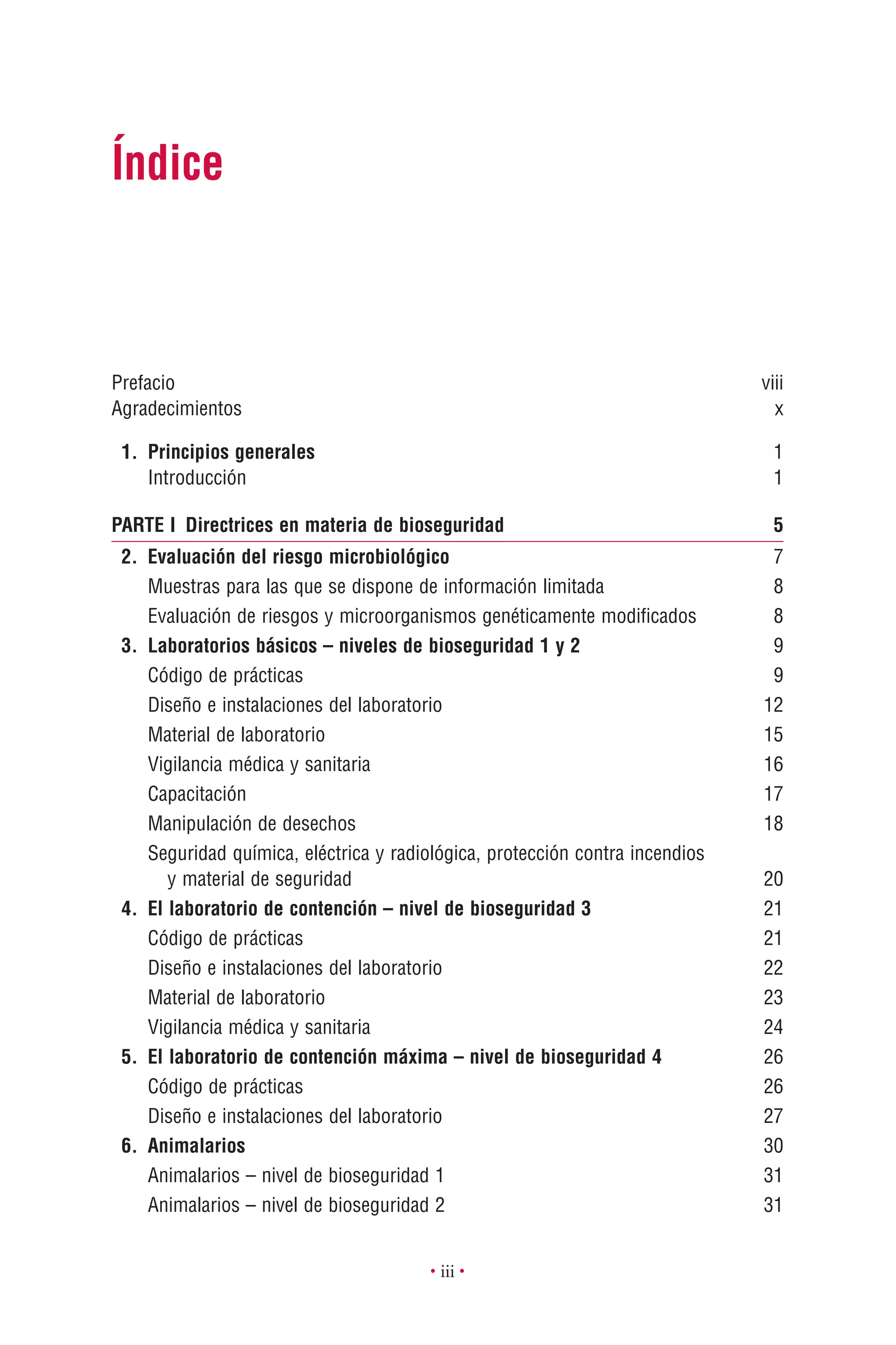 • iii •
Prefacio viii
Agradecimientos x
1. Principios generales 1
Introducción 1
PARTE I Directrices en materia de bioseguridad 5
2. Evaluación del riesgo microbiológico 7
Muestras para las que se dispone de información limitada 8
Evaluación de riesgos y microorganismos genéticamente modiﬁcados 8
3. Laboratorios básicos – niveles de bioseguridad 1 y 2 9
Código de prácticas 9
Diseño e instalaciones del laboratorio 12
Material de laboratorio 15
Vigilancia médica y sanitaria 16
Capacitación 17
Manipulación de desechos 18
Seguridad química, eléctrica y radiológica, protección contra incendios
y material de seguridad 20
4. El laboratorio de contención – nivel de bioseguridad 3 21
Código de prácticas 21
Diseño e instalaciones del laboratorio 22
Material de laboratorio 23
Vigilancia médica y sanitaria 24
5. El laboratorio de contención máxima – nivel de bioseguridad 4 26
Código de prácticas 26
Diseño e instalaciones del laboratorio 27
6. Animalarios 30
Animalarios – nivel de bioseguridad 1 31
Animalarios – nivel de bioseguridad 2 31
Índice
 