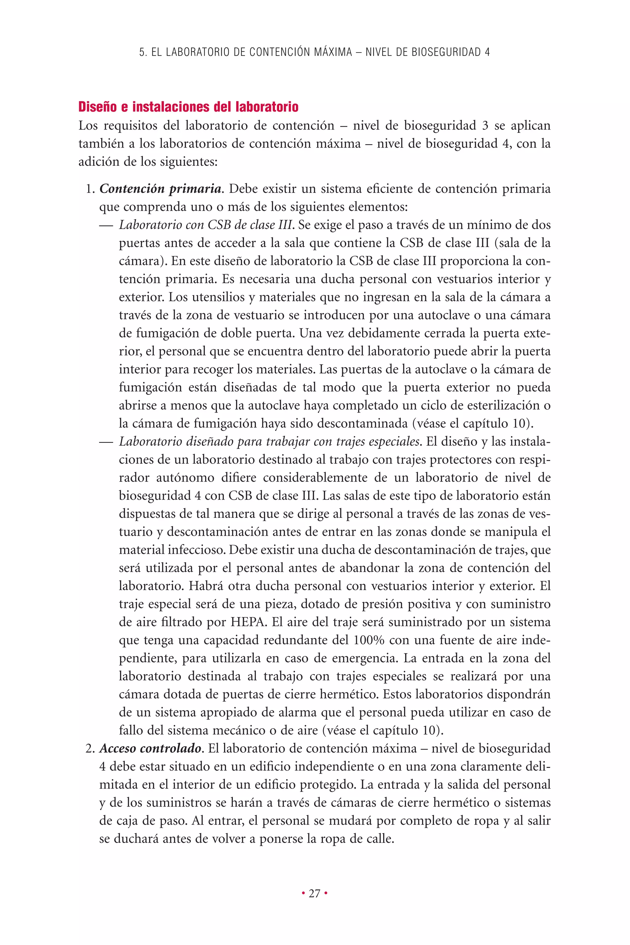 Diseño e instalaciones del laboratorio
Los requisitos del laboratorio de contención – nivel de bioseguridad 3 se aplican
también a los laboratorios de contención máxima – nivel de bioseguridad 4, con la
adición de los siguientes:
1. Contención primaria. Debe existir un sistema eﬁciente de contención primaria
que comprenda uno o más de los siguientes elementos:
— Laboratorio con CSB de clase III. Se exige el paso a través de un mínimo de dos
puertas antes de acceder a la sala que contiene la CSB de clase III (sala de la
cámara). En este diseño de laboratorio la CSB de clase III proporciona la con-
tención primaria. Es necesaria una ducha personal con vestuarios interior y
exterior. Los utensilios y materiales que no ingresan en la sala de la cámara a
través de la zona de vestuario se introducen por una autoclave o una cámara
de fumigación de doble puerta. Una vez debidamente cerrada la puerta exte-
rior, el personal que se encuentra dentro del laboratorio puede abrir la puerta
interior para recoger los materiales. Las puertas de la autoclave o la cámara de
fumigación están diseñadas de tal modo que la puerta exterior no pueda
abrirse a menos que la autoclave haya completado un ciclo de esterilización o
la cámara de fumigación haya sido descontaminada (véase el capítulo 10).
— Laboratorio diseñado para trabajar con trajes especiales. El diseño y las instala-
ciones de un laboratorio destinado al trabajo con trajes protectores con respi-
rador autónomo diﬁere considerablemente de un laboratorio de nivel de
bioseguridad 4 con CSB de clase III. Las salas de este tipo de laboratorio están
dispuestas de tal manera que se dirige al personal a través de las zonas de ves-
tuario y descontaminación antes de entrar en las zonas donde se manipula el
material infeccioso. Debe existir una ducha de descontaminación de trajes, que
será utilizada por el personal antes de abandonar la zona de contención del
laboratorio. Habrá otra ducha personal con vestuarios interior y exterior. El
traje especial será de una pieza, dotado de presión positiva y con suministro
de aire ﬁltrado por HEPA. El aire del traje será suministrado por un sistema
que tenga una capacidad redundante del 100% con una fuente de aire inde-
pendiente, para utilizarla en caso de emergencia. La entrada en la zona del
laboratorio destinada al trabajo con trajes especiales se realizará por una
cámara dotada de puertas de cierre hermético. Estos laboratorios dispondrán
de un sistema apropiado de alarma que el personal pueda utilizar en caso de
fallo del sistema mecánico o de aire (véase el capítulo 10).
2. Acceso controlado. El laboratorio de contención máxima – nivel de bioseguridad
4 debe estar situado en un ediﬁcio independiente o en una zona claramente deli-
mitada en el interior de un ediﬁcio protegido. La entrada y la salida del personal
y de los suministros se harán a través de cámaras de cierre hermético o sistemas
de caja de paso. Al entrar, el personal se mudará por completo de ropa y al salir
se duchará antes de volver a ponerse la ropa de calle.
5. EL LABORATORIO DE CONTENCIÓN MÁXIMA – NIVEL DE BIOSEGURIDAD 4
• 27 •
 