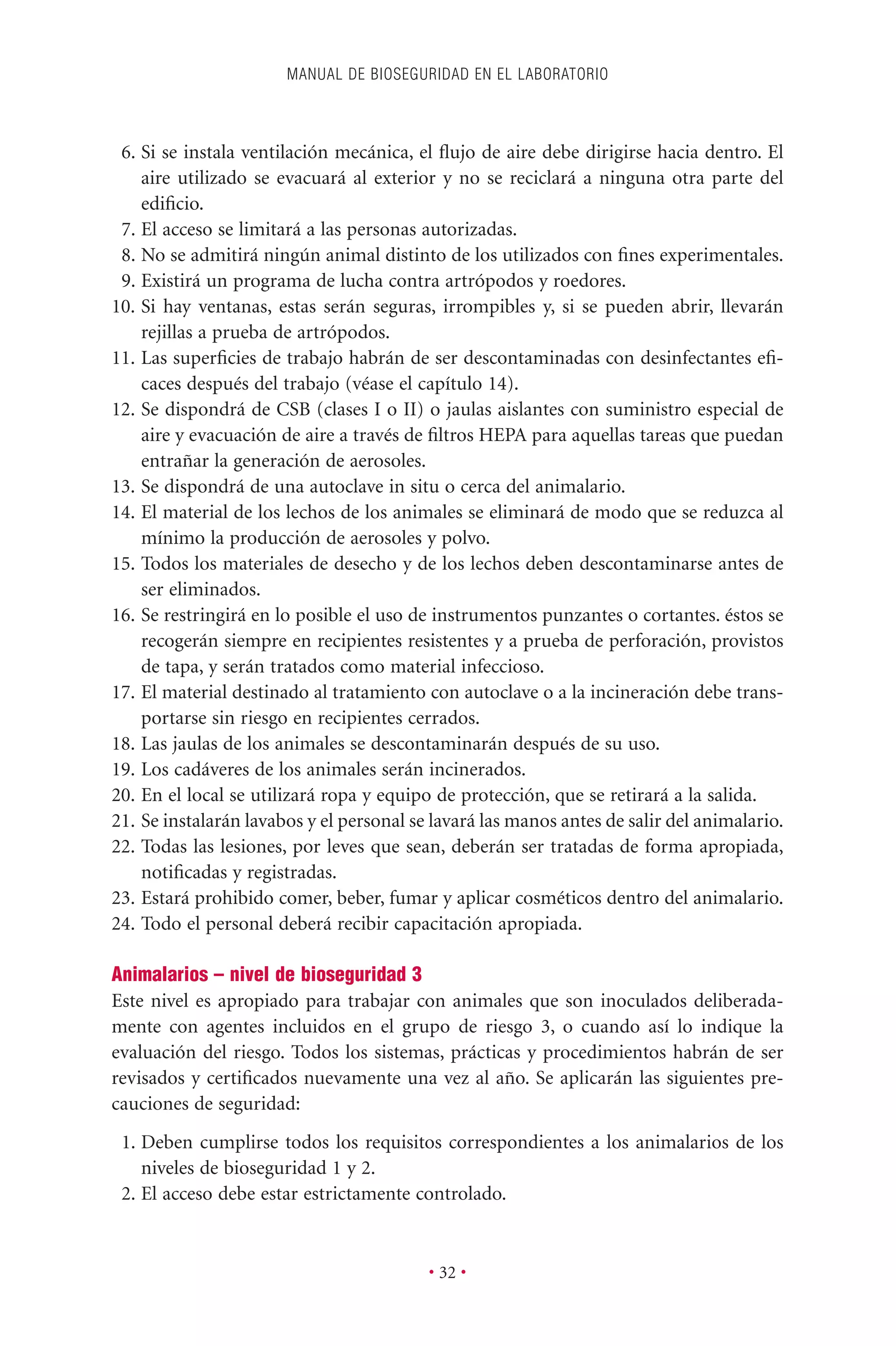 6. Si se instala ventilación mecánica, el ﬂujo de aire debe dirigirse hacia dentro. El
aire utilizado se evacuará al exterior y no se reciclará a ninguna otra parte del
ediﬁcio.
7. El acceso se limitará a las personas autorizadas.
8. No se admitirá ningún animal distinto de los utilizados con ﬁnes experimentales.
9. Existirá un programa de lucha contra artrópodos y roedores.
10. Si hay ventanas, estas serán seguras, irrompibles y, si se pueden abrir, llevarán
rejillas a prueba de artrópodos.
11. Las superﬁcies de trabajo habrán de ser descontaminadas con desinfectantes eﬁ-
caces después del trabajo (véase el capítulo 14).
12. Se dispondrá de CSB (clases I o II) o jaulas aislantes con suministro especial de
aire y evacuación de aire a través de ﬁltros HEPA para aquellas tareas que puedan
entrañar la generación de aerosoles.
13. Se dispondrá de una autoclave in situ o cerca del animalario.
14. El material de los lechos de los animales se eliminará de modo que se reduzca al
mínimo la producción de aerosoles y polvo.
15. Todos los materiales de desecho y de los lechos deben descontaminarse antes de
ser eliminados.
16. Se restringirá en lo posible el uso de instrumentos punzantes o cortantes. éstos se
recogerán siempre en recipientes resistentes y a prueba de perforación, provistos
de tapa, y serán tratados como material infeccioso.
17. El material destinado al tratamiento con autoclave o a la incineración debe trans-
portarse sin riesgo en recipientes cerrados.
18. Las jaulas de los animales se descontaminarán después de su uso.
19. Los cadáveres de los animales serán incinerados.
20. En el local se utilizará ropa y equipo de protección, que se retirará a la salida.
21. Se instalarán lavabos y el personal se lavará las manos antes de salir del animalario.
22. Todas las lesiones, por leves que sean, deberán ser tratadas de forma apropiada,
notiﬁcadas y registradas.
23. Estará prohibido comer, beber, fumar y aplicar cosméticos dentro del animalario.
24. Todo el personal deberá recibir capacitación apropiada.
Animalarios – nivel de bioseguridad 3
Este nivel es apropiado para trabajar con animales que son inoculados deliberada-
mente con agentes incluidos en el grupo de riesgo 3, o cuando así lo indique la
evaluación del riesgo. Todos los sistemas, prácticas y procedimientos habrán de ser
revisados y certiﬁcados nuevamente una vez al año. Se aplicarán las siguientes pre-
cauciones de seguridad:
1. Deben cumplirse todos los requisitos correspondientes a los animalarios de los
niveles de bioseguridad 1 y 2.
2. El acceso debe estar estrictamente controlado.
MANUAL DE BIOSEGURIDAD EN EL LABORATORIO
• 32 •
 