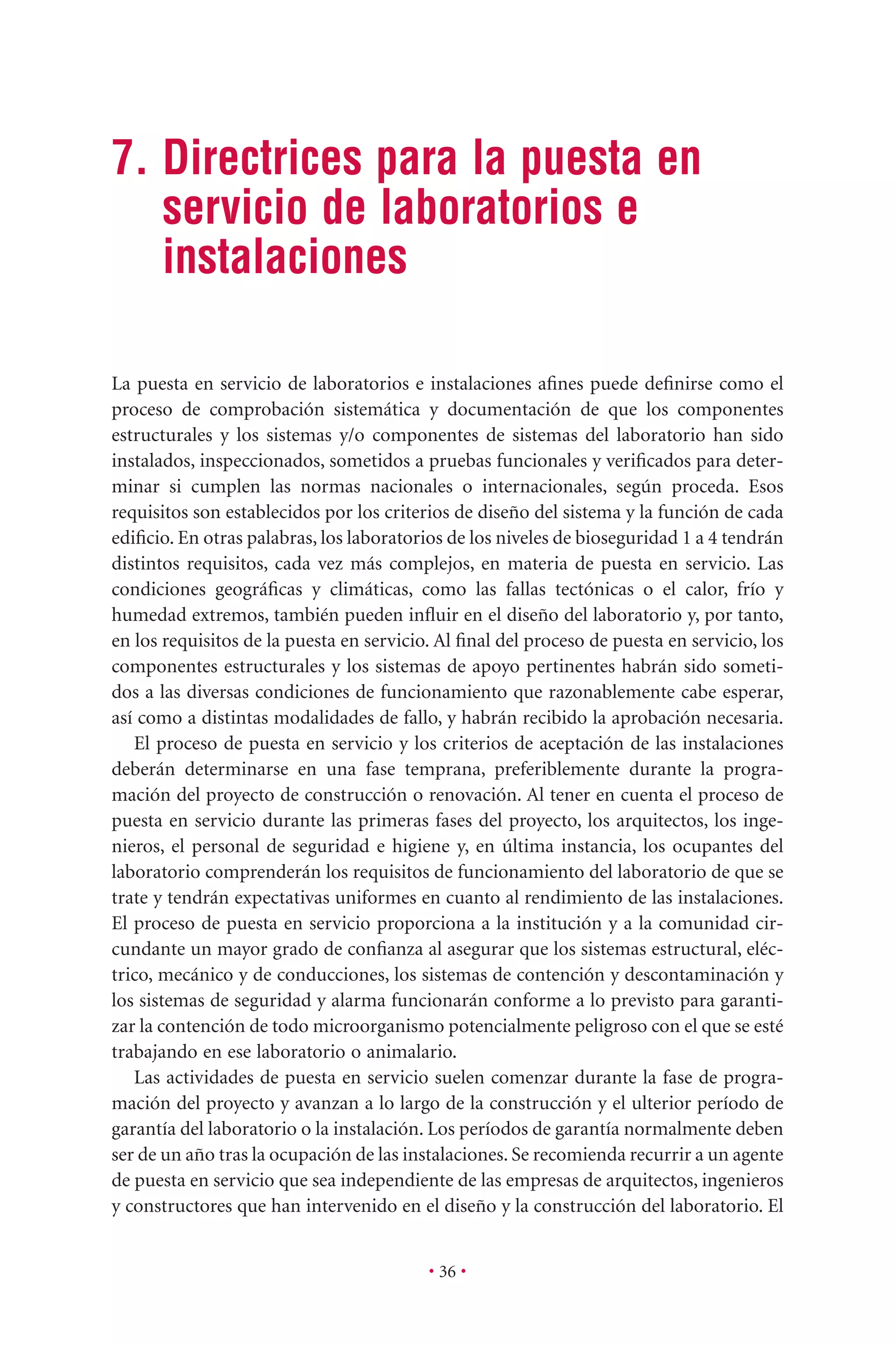 • 36 •
7. Directrices para la puesta en
servicio de laboratorios e
instalaciones
La puesta en servicio de laboratorios e instalaciones aﬁnes puede deﬁnirse como el
proceso de comprobación sistemática y documentación de que los componentes
estructurales y los sistemas y/o componentes de sistemas del laboratorio han sido
instalados, inspeccionados, sometidos a pruebas funcionales y veriﬁcados para deter-
minar si cumplen las normas nacionales o internacionales, según proceda. Esos
requisitos son establecidos por los criterios de diseño del sistema y la función de cada
ediﬁcio. En otras palabras, los laboratorios de los niveles de bioseguridad 1 a 4 tendrán
distintos requisitos, cada vez más complejos, en materia de puesta en servicio. Las
condiciones geográﬁcas y climáticas, como las fallas tectónicas o el calor, frío y
humedad extremos, también pueden inﬂuir en el diseño del laboratorio y, por tanto,
en los requisitos de la puesta en servicio. Al ﬁnal del proceso de puesta en servicio, los
componentes estructurales y los sistemas de apoyo pertinentes habrán sido someti-
dos a las diversas condiciones de funcionamiento que razonablemente cabe esperar,
así como a distintas modalidades de fallo, y habrán recibido la aprobación necesaria.
El proceso de puesta en servicio y los criterios de aceptación de las instalaciones
deberán determinarse en una fase temprana, preferiblemente durante la progra-
mación del proyecto de construcción o renovación. Al tener en cuenta el proceso de
puesta en servicio durante las primeras fases del proyecto, los arquitectos, los inge-
nieros, el personal de seguridad e higiene y, en última instancia, los ocupantes del
laboratorio comprenderán los requisitos de funcionamiento del laboratorio de que se
trate y tendrán expectativas uniformes en cuanto al rendimiento de las instalaciones.
El proceso de puesta en servicio proporciona a la institución y a la comunidad cir-
cundante un mayor grado de conﬁanza al asegurar que los sistemas estructural, eléc-
trico, mecánico y de conducciones, los sistemas de contención y descontaminación y
los sistemas de seguridad y alarma funcionarán conforme a lo previsto para garanti-
zar la contención de todo microorganismo potencialmente peligroso con el que se esté
trabajando en ese laboratorio o animalario.
Las actividades de puesta en servicio suelen comenzar durante la fase de progra-
mación del proyecto y avanzan a lo largo de la construcción y el ulterior período de
garantía del laboratorio o la instalación. Los períodos de garantía normalmente deben
ser de un año tras la ocupación de las instalaciones. Se recomienda recurrir a un agente
de puesta en servicio que sea independiente de las empresas de arquitectos, ingenieros
y constructores que han intervenido en el diseño y la construcción del laboratorio. El
 