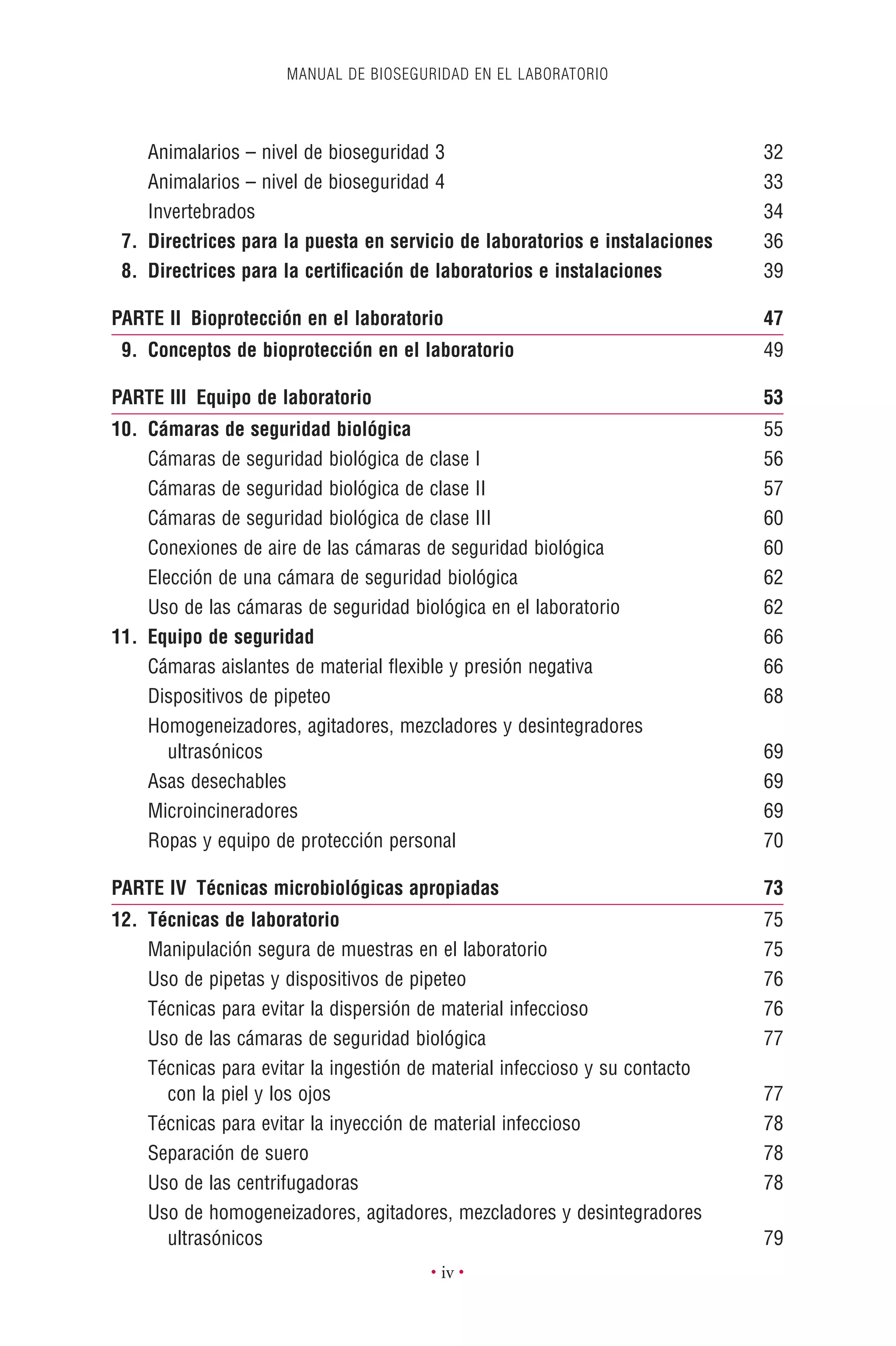 MANUAL DE BIOSEGURIDAD EN EL LABORATORIO
• iv •
Animalarios – nivel de bioseguridad 3 32
Animalarios – nivel de bioseguridad 4 33
Invertebrados 34
7. Directrices para la puesta en servicio de laboratorios e instalaciones 36
8. Directrices para la certiﬁcación de laboratorios e instalaciones 39
PARTE II Bioprotección en el laboratorio 47
9. Conceptos de bioprotección en el laboratorio 49
PARTE III Equipo de laboratorio 53
10. Cámaras de seguridad biológica 55
Cámaras de seguridad biológica de clase I 56
Cámaras de seguridad biológica de clase II 57
Cámaras de seguridad biológica de clase III 60
Conexiones de aire de las cámaras de seguridad biológica 60
Elección de una cámara de seguridad biológica 62
Uso de las cámaras de seguridad biológica en el laboratorio 62
11. Equipo de seguridad 66
Cámaras aislantes de material ﬂexible y presión negativa 66
Dispositivos de pipeteo 68
Homogeneizadores, agitadores, mezcladores y desintegradores
ultrasónicos 69
Asas desechables 69
Microincineradores 69
Ropas y equipo de protección personal 70
PARTE IV Técnicas microbiológicas apropiadas 73
12. Técnicas de laboratorio 75
Manipulación segura de muestras en el laboratorio 75
Uso de pipetas y dispositivos de pipeteo 76
Técnicas para evitar la dispersión de material infeccioso 76
Uso de las cámaras de seguridad biológica 77
Técnicas para evitar la ingestión de material infeccioso y su contacto
con la piel y los ojos 77
Técnicas para evitar la inyección de material infeccioso 78
Separación de suero 78
Uso de las centrifugadoras 78
Uso de homogeneizadores, agitadores, mezcladores y desintegradores
ultrasónicos 79
 