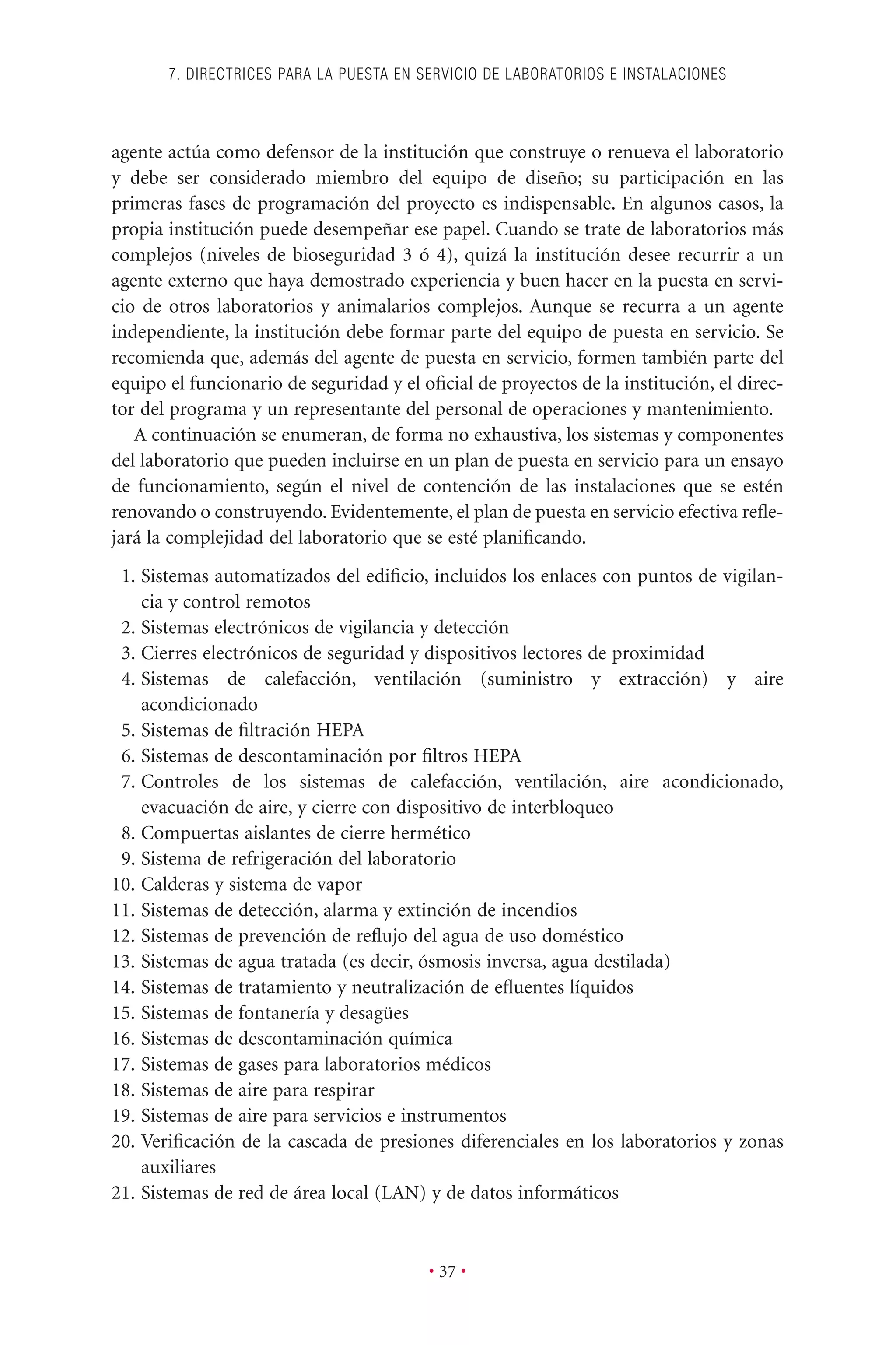 agente actúa como defensor de la institución que construye o renueva el laboratorio
y debe ser considerado miembro del equipo de diseño; su participación en las
primeras fases de programación del proyecto es indispensable. En algunos casos, la
propia institución puede desempeñar ese papel. Cuando se trate de laboratorios más
complejos (niveles de bioseguridad 3 ó 4), quizá la institución desee recurrir a un
agente externo que haya demostrado experiencia y buen hacer en la puesta en servi-
cio de otros laboratorios y animalarios complejos. Aunque se recurra a un agente
independiente, la institución debe formar parte del equipo de puesta en servicio. Se
recomienda que, además del agente de puesta en servicio, formen también parte del
equipo el funcionario de seguridad y el oﬁcial de proyectos de la institución, el direc-
tor del programa y un representante del personal de operaciones y mantenimiento.
A continuación se enumeran, de forma no exhaustiva, los sistemas y componentes
del laboratorio que pueden incluirse en un plan de puesta en servicio para un ensayo
de funcionamiento, según el nivel de contención de las instalaciones que se estén
renovando o construyendo. Evidentemente, el plan de puesta en servicio efectiva reﬂe-
jará la complejidad del laboratorio que se esté planiﬁcando.
1. Sistemas automatizados del ediﬁcio, incluidos los enlaces con puntos de vigilan-
cia y control remotos
2. Sistemas electrónicos de vigilancia y detección
3. Cierres electrónicos de seguridad y dispositivos lectores de proximidad
4. Sistemas de calefacción, ventilación (suministro y extracción) y aire
acondicionado
5. Sistemas de ﬁltración HEPA
6. Sistemas de descontaminación por ﬁltros HEPA
7. Controles de los sistemas de calefacción, ventilación, aire acondicionado,
evacuación de aire, y cierre con dispositivo de interbloqueo
8. Compuertas aislantes de cierre hermético
9. Sistema de refrigeración del laboratorio
10. Calderas y sistema de vapor
11. Sistemas de detección, alarma y extinción de incendios
12. Sistemas de prevención de reﬂujo del agua de uso doméstico
13. Sistemas de agua tratada (es decir, ósmosis inversa, agua destilada)
14. Sistemas de tratamiento y neutralización de eﬂuentes líquidos
15. Sistemas de fontanería y desagües
16. Sistemas de descontaminación química
17. Sistemas de gases para laboratorios médicos
18. Sistemas de aire para respirar
19. Sistemas de aire para servicios e instrumentos
20. Veriﬁcación de la cascada de presiones diferenciales en los laboratorios y zonas
auxiliares
21. Sistemas de red de área local (LAN) y de datos informáticos
7. DIRECTRICES PARA LA PUESTA EN SERVICIO DE LABORATORIOS E INSTALACIONES
• 37 •
 