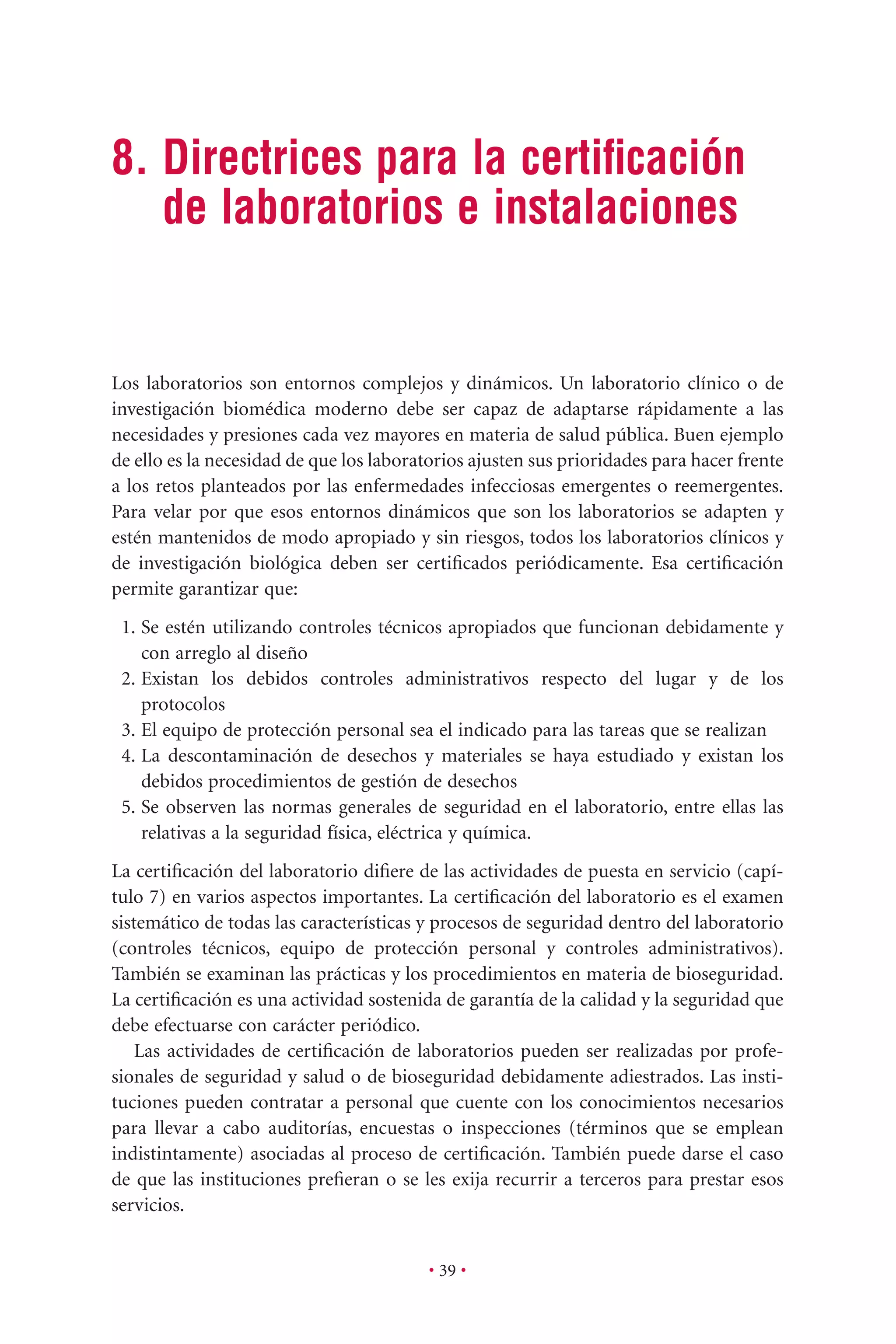 • 39 •
8. Directrices para la certiﬁcación
de laboratorios e instalaciones
Los laboratorios son entornos complejos y dinámicos. Un laboratorio clínico o de
investigación biomédica moderno debe ser capaz de adaptarse rápidamente a las
necesidades y presiones cada vez mayores en materia de salud pública. Buen ejemplo
de ello es la necesidad de que los laboratorios ajusten sus prioridades para hacer frente
a los retos planteados por las enfermedades infecciosas emergentes o reemergentes.
Para velar por que esos entornos dinámicos que son los laboratorios se adapten y
estén mantenidos de modo apropiado y sin riesgos, todos los laboratorios clínicos y
de investigación biológica deben ser certiﬁcados periódicamente. Esa certiﬁcación
permite garantizar que:
1. Se estén utilizando controles técnicos apropiados que funcionan debidamente y
con arreglo al diseño
2. Existan los debidos controles administrativos respecto del lugar y de los
protocolos
3. El equipo de protección personal sea el indicado para las tareas que se realizan
4. La descontaminación de desechos y materiales se haya estudiado y existan los
debidos procedimientos de gestión de desechos
5. Se observen las normas generales de seguridad en el laboratorio, entre ellas las
relativas a la seguridad física, eléctrica y química.
La certiﬁcación del laboratorio diﬁere de las actividades de puesta en servicio (capí-
tulo 7) en varios aspectos importantes. La certiﬁcación del laboratorio es el examen
sistemático de todas las características y procesos de seguridad dentro del laboratorio
(controles técnicos, equipo de protección personal y controles administrativos).
También se examinan las prácticas y los procedimientos en materia de bioseguridad.
La certiﬁcación es una actividad sostenida de garantía de la calidad y la seguridad que
debe efectuarse con carácter periódico.
Las actividades de certiﬁcación de laboratorios pueden ser realizadas por profe-
sionales de seguridad y salud o de bioseguridad debidamente adiestrados. Las insti-
tuciones pueden contratar a personal que cuente con los conocimientos necesarios
para llevar a cabo auditorías, encuestas o inspecciones (términos que se emplean
indistintamente) asociadas al proceso de certiﬁcación. También puede darse el caso
de que las instituciones preﬁeran o se les exija recurrir a terceros para prestar esos
servicios.
 